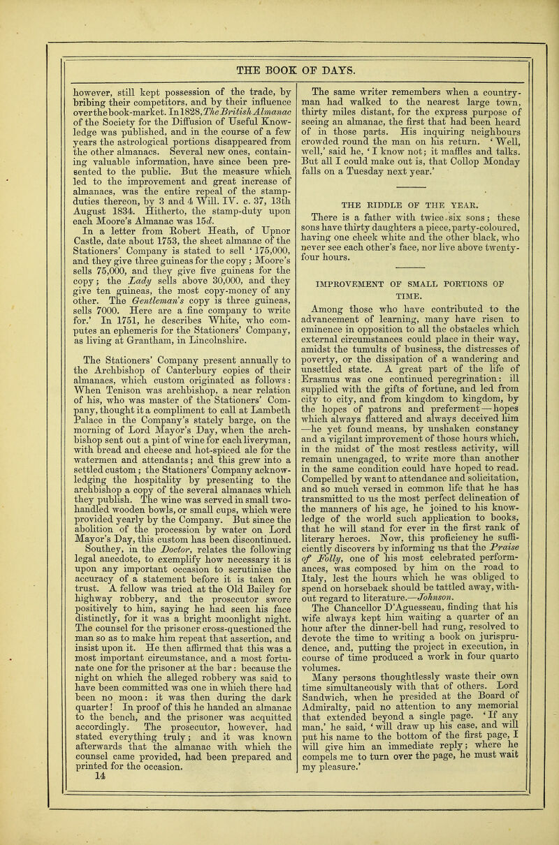 however, still kept possession of tlie trade, by bribing their competitors, and by their influence overthebook-market. lnl828,TheJ5ritish Almanac of the Society for the Diffusion of Useful Know- ledge was published, and in the course of a few years the astrological portions disappeared from the other almanacs. Several new ones, contain- ing valuable information, have since been pre- sented to the public. But the measure which led to the improvement and great increase of almanacs, was the entire repeal of the stamp- duties thereon, by 3 and 4 WiU. TV. c. 37, 13th August 1834. Hitherto, the stamp-duty upon each Moore's Almanac was 15d. In a letter from Eobert Heath, of Upnor Castle, date about 1753, the sheet almanac of the Stationers' Company is stated to sell ' 175,000, and they give three guineas for the copy; Moore's sells 75,000, and they give five guineas for the copy; the Lad^ sells above 30,000, and they give ten guineas, the most copy-money of any other. The Gentleman's copy is three guineas, sells 7000. Here are a fine company to write for.' In 1751, he describes White, who com- putes an ephemeris for the Stationers' Company, as living at Grantham, in Lincolnshire. The Stationers' Company present annually to the Archbishop of Canterbury copies of their almanacs, which custom originated as follows: When Tenison was archbishop, a near relation of his, who was master of the Stationers' Com- pany, thought it a compliment to call at Lambeth Palace in the Company's stately barge, on the morning of Lord Mayor's Day, when the arch- bishop sent out a pint of wine for each liveryman, with bread and cheese and hot-spiced ale for the watermen and attendants; and this grew into a settled custom; the Stationers' Company acknow- ledging the hospitality by presenting to the archbishop a copy of the several almanacs which they publish. The wine was served in small two- handled wooden bowls, or small cups, which were provided yearly by the Company. But since the abolition of the procession by water on Lord Mayor's Day, this custom has been discontinued. Southey, in the Doctor, relates the following legal anecdote, to exemplify how necessary it is upon any important occasion to scrutinise the accuracy of a statement before it is taken on trust. A fellow was tried at the Old Bailey for highway robbery, and the prosecutor swore positively to him, saying he had seen his face distinctly, for it was a bright moonlight night. The counsel for the prisoner cross-questioned the man so as to make him repeat that assertion, and insist upon it. He then affirmed that this was a most important circumstance, and a most fortu- nate one for the prisoner at the bar : because the night on which the alleged robbery was said to have been committed was one in which there had been no moon: it was then during the dark quarter! In proof of this he handed an almanac to the bench, and the prisoner was acquitted accordingly. The prosecutor, however, had stated everything truly; and it was known afterwards that the almanac with which the counsel came provided, had been prepared and printed for the occasion. 14 The same writer remembers when a country- man had walked to the nearest large town, thirty miles distant, for the express purpose of seeing an almanac, the first that had been heard of in those parts. His inquiring neighbours crowded round the man on his return. ' Well, well,' said he, ' I know not; it maffles and talks. But all I could make out is, that Collop Monday falls on a Tuesday next year.' THE RIDDLE OF THE YEAR. There is a father with twice. six sons; these sons have thirty daughters a piece, party-coloured, having one cheek white and the other black, who never see each other's face, nor live above twenty- four hours. IMPROVEMENT OF SMALL PORTIONS OP TIME. Among those who have contributed to the advancement of learning, many have risen to eminence in opposition to all the obstacles which external circumstances could place in their way, amidst the tumults of business, the distresses of poverty, or the dissipation of a wandering and unsettled state. A great part of the life of Erasmus was one continued peregrination: iU supplied with the gifts of fortune, and led from city to city, and from kingdom to kingdom, by the hopes of patrons and preferment — hopes which always flattered and always deceived him —he yet found means, by unshaken constancy and a vigilant improvement of those hours which, in the midst of the most restless activity, will remain unengaged, to write more than another in the same condition could have hoped to read. Compelled by want to attendance and solicitation, and so much versed in common life that he has transmitted to us the most perfect delineation of the manners of his age, he joined to his know- ledge of the world such application to books, that he wiU stand for ever in the first rank of literary heroes. Now, this proficiency he suffi- ciently discovers by informing us that the Praise of Folly, one of his most celebrated perform- ances, was composed by him on the road to Italy, lest the hours which he was obliged to spend on horseback should be tattled away, with- out regard to literature.—Johnson. The Chancellor D'Aguesseau, finding that his wife always kept him waiting a quarter of an hour after the dinner-bell had rung, resolved to devote the time to writing a book on jurispru- dence, and, putting the project in execution, in course of time produced a work in four quarto volumes. Many persons thoughtlessly waste their own time simultaneously with that of others. Lord Sandwich, when he presided at the Board of Admiralty, paid no attention to any memorial that extended beyond a single page. 'If any man,' he said, ' will draw up his case, and will put his name to the bottom of the first page, I will give him an immediate reply; where he compels me to turn over the page, he must wait my pleasure.'