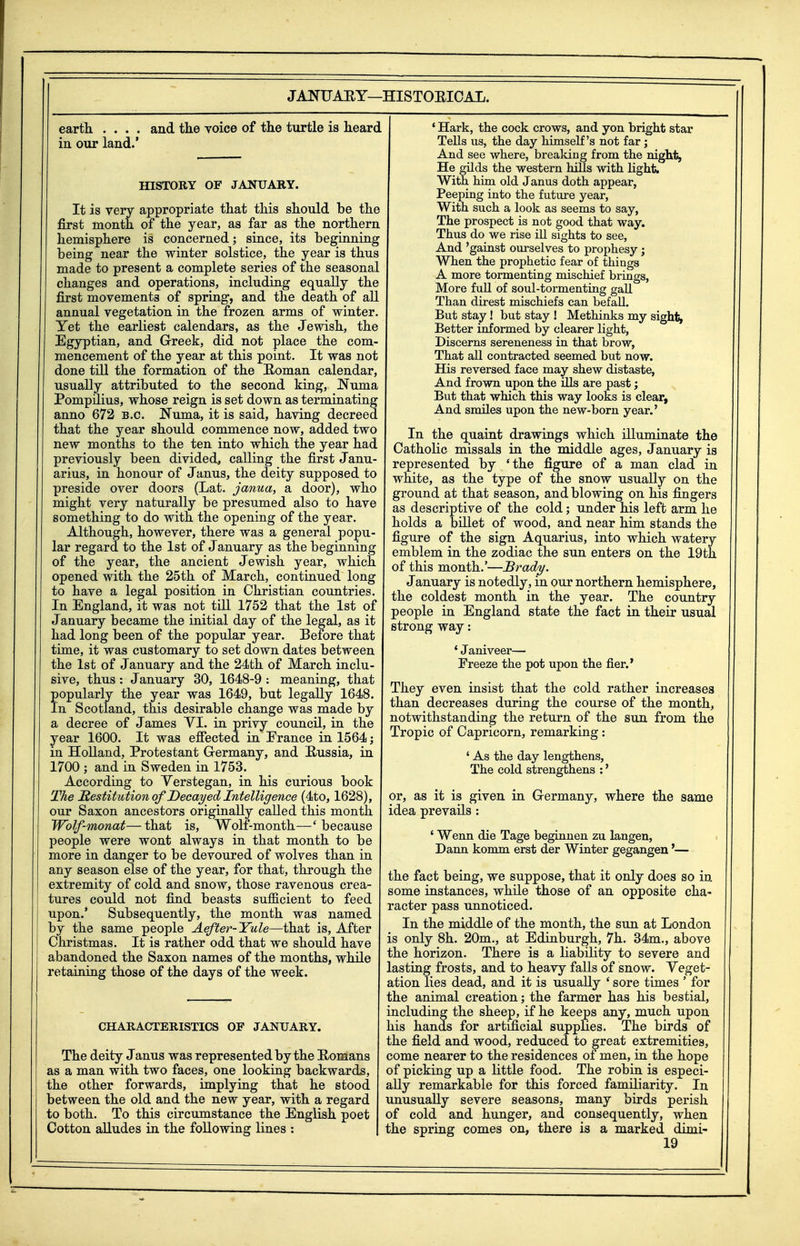 JANUAEY—HISTORICAL. earth .... and the voice of the turtle is hearc. in our land.* mSTORY OF JANUARY. It is very appropriate that this should be the first month of the year, as far as the northern hemisphere is concerned; since, its beginning being near the winter solstice, the year is thus made to present a complete series of the seasonal changes and operations, including equally the first movements of spring, and the death of all annual vegetation in the frozen arms of winter. Yet the earliest calendars, as the Jewish, the Egyptian, and Greek, did not place the com- mencement of the year at this point. It was not done till the formation of the Homan calendar, usually attributed to the second king, Numa Pompilius, whose reign is set down as terminating anno 672 B.C. ITuma, it is said, having decreed that the year should commence now, added two new months to the ten into which the year had previously been divided, calling the first Janu- arius, in honour of Janus, the deity supposed to preside over doors (Lat. janua, a door), who might very naturally be presumed also to have something to do with the opening of the year. Although, however, there was a general popu- lar regard to the 1st of January as the beginning of the year, the ancient Jewish year, which opened with the 25th of March, continued long to have a legal position in Christian countries. In England, it was not till 1752 that the 1st of January became the initial day of the legal, as it had long been of the popular year. Before that time, it was customary to set down dates between the 1st of January and the 24th of March inclu- sive, thus: January 30, 1648-9 : meaning, that popularly the year was 1649, but legally 1648. In Scotland, this desirable change was made by a decree of James YI. in privy council, in the year 1600. It was efiected in Erance in 1564; in Holland, Protestant Germany, and Bussia, in 1700 ; and in Sweden in 1753. According to Yerstegan, in his curious book The destitution of Decayed Intelligence (4to, 1628), our Saxon ancestors originally called this month Wolf-monat—that is. Wolf-month—'because people were wont always in that month to be more in danger to be devoured of wolves than in any season else of the year, for that, through the extremity of cold and snow, those ravenous crea- tures could not find beasts sufficient to feed upon.' Subsequently, the month was named by the same people Aefter-Yule—that is. After Christmas. It is rather odd that we should have abandoned the Saxon names of the months, while retaining those of the days of the week. CHARACTERISTICS OF JANUARY. The deity J anus was represented by the Homans as a man with two faces, one looking backwards, the other forwards, implying that he stood between the old and the new year, with a regard to both. To this circumstance the English poet Cotton alludes in the following lines : ' Hark, the cock crows, and yon bright star Tells us, the day himself's not far; And see where, breaking from the night, He gilds the western hills with fight. With him old Janus doth appear, Peeping into the future year, With such a look as seems to say, The prospect is not good that way. Thus do we rise ill sights to see, And 'gainst ourselves to prophesy; When the prophetic fear of things A more tormenting mischief brings, More full of soul-tormenting gaU Than direst mischiefs can befall. But stay! but stay ! Methinks my sights Better informed by clearer light, Discerns sereneness in that brow, That all contracted seemed but now. His reversed face may shew distaste, And frown upon the ills are past; But that which this way looks is clear, And smiles upon the new-born year.' In the quaint drawings which illuminate the Catholic missals in the middle ages, January is represented by 'the figure of a man clad in white, as the type of the snow usually on the ground at that season, and blowing on his fingers as descriptive of the cold; under his left arm he holds a billet of wood, and near him stands the figure of the sign Aquarius, into which watery emblem in the zodiac the sun enters on the 19th of this month.'—Bradiy. January is notedly, in our northern hemisphere, the coldest month in the year. The country people in England state the fact in their usual strong way: ' Janiveer— Freeze the pot upon the fier.' They even insist that the cold rather increases than decreases during the course of the month, notwithstanding the return of the sun from the Tropic of Capricorn, remarking : ' As the day lengthens. The cold strengthens :' or, as it is given in Germany, where the same idea prevails : ' Wenn die Tage beginnen zu langen, Dann komm erst der Winter gegangen'— the fact being, we suppose, that it only does so in some instances, while those of an opposite cha- racter pass unnoticed. In the middle of the month, the sun at London is only 8h. 20m., at Edinburgh, 7h. 34m., above ;he horizon. There is a liability to severe and '. asting frosts, and to heavy falls of snow. Yeget- ation lies dead, and it is usually * sore times ' for ;he animal creation; the farmer has his bestial, including the sheep, if he keeps any, much upon lis hands for artificial supplies. The birds of :he field and wood, reduced to great extremities, come nearer to the residences of men, in the hope of picking up a little food. The robin is especi- ally remarkable for this forced familiarity. In unusually severe seasons, many birds perish of cold and hunger, and consequently, when the spring comes on, there is a marked dimi-
