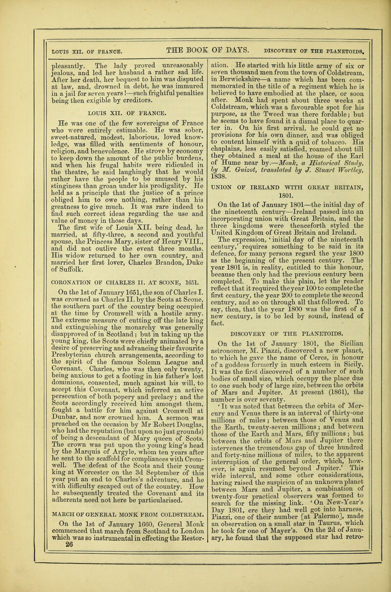 LOUIS XII. OF FEANCE. THE BOOK OF DAYS. discoveey of the planetoids. pleasantly. The lady proved unreasonably jealous, and led her husband a rather sad life. After her death, her bequest to him was disputed at law, and, drowned in debt, he was immured in a jail for seven years !—such frightful penalties being then exigible by creditors. LOUIS XII. OF FRANCE. He was one of the few sovereigns of France who were entirely estimable. He was sober, sweet-natured, modest, laborious, loved know- ledge, was filled with sentiments of honour, religion, and benevolence. He strove by economy to keep down the amount of the public burdens, and when his frugal habits were ridiculed in the theatre, he said laughingly that he would rather have the people to be amused by his stinginess than groan under his prodigality. He held as a principle that the justice of a prince obliged him to owe nothing, rather than his greatness to give much. It was rare indeed to find such correct ideas regarding the use and value of money in those days. The first wife of Louis XII. being dead, he married, at fifty-three, a second and youthful spouse, the Princess Mary, sister of Henry YIIL, and did not outlive the event three months. His widow returned to her own country, and married her first lover, Charles Brandon, Duke of Sufi*olk. CORONATION OF CHARLES IT. AT SCONE, 1651. On the 1st of January 1651, the son of Charles I. was crowned as Charles II. by the Scots at Scone, the southern part of the country being occupied at the time by Cromwell with a hostile army. The extreme measure of cutting off the late king and extinguishing the monarchy was generally disapproved of in Scotland; but in taking up the young king, the Scots were chiefly animated by a desire of preserving and advancing their favourite Presbyterian church arrangements, according to the spirit of the famous Solemn League and Covenant._ Charles, who was then only twenty, being anxious to get a footing in his father's lost dominions, consented, much against his will, to accept this Covenant, which inferred an active persecution of both popery and prelacy; and the Scots accordingly received him amongst them, fought a battle for him against Cromwell at Dunbar, and now crowned him. A sermon was preached on the occasion by Mr Eobert Douglas, who had the reputation (but upon no just grounds) of being a descendant of Mary queen of Scots. The crown was put upon the young king's head by the Marquis of Argyle, whom ten years after he sent to the scaffold for compliances with Crom- weU. The defeat of the Scots and their young king at Worcester on the 3d September of this year put an end to Charles's adventure, and he with difficulty escaped out of the country. How he subsequently treated the Covenant and its adherents need not here be particularised. MARCH OF GENERAL MONK FROM COLDSTREAM. On the 1st of January 1660, G-eneral Monk commenced that march from Scotland to London which was so instrumental in effecting the Hestor- 26 ation. He started with his little army of six or seven thousand men from the town of Coldstream, in Berwickshire—a name which has been com- memorated in the title of a regiment which he is believed to have embodied at the place, or soon after. Monk had spent about three weeks at Coldstream, which was a favourable spot for his purpose, as the Tweed was there fordable; but he seems to have found it a dismal place to quar- ter in. On his first arrival, he could get no provisions for his own dinner, and was obliged to content himself with a quid of tobacco. His chaplains, less easily satisfied, roamed about till they obtained a meal at the house of the Earl of Hume near by.—Monk, a historical Study, hy M. Guizot, translated hy J. Stuart Wortley, 1838. UNION OF IRELAND WITH GREAT BRITAIN, 1801. On the 1st of January 1801—the initial day of the nineteenth century—Ireland passed into an incorporating union with G-reat Britain, and the three kingdoms were thenceforth styled the United Kingdom of Great Britain and Ireland. The expression, ' initial day of the nineteenth century,' requires something to be said in its defence, for many persons regard the year 1800 as the beginning of the present century. The year 1801 is, in reality, entitled to this honour, because then only had the previous century been completed. To make this plain, let the reader refiect that it required theyear 100 to complete the first century, the year 200 to complete the second century, and so on through all that followed. To say, then, that the year 1800 was the first of a new century, is to be led by sound, instead of fact. DISCOVERY OF THE PLANETOIDS. On the 1st of January 1801, the Sicilian astronomer, M. Piazzi, discovered a new planet, to which he gave the name of Ceres, in honour of a goddess formerly in much esteem in Sicily. It was the first discovered of a number of such bodies of small size, which occupy the place due to one such body of large size, between the orbits of Mars and Jupiter. At present (1861), the number is over seventy. ' It was noted that between the orbits of Mer- cury and Yenus there is an interval of thirty-one millions of miles ; between those of Yenus and the Earth, twenty-seven millions ; and between those of the Earth and Mars, fifty millions ; but between the orbits of Mars and Jupiter there intervenes the tremendous gap of three hundred and forty-nine millions of miles, to the apparent interruption of the general order, which, how- ever, is again resumed beyond Jupiter.' This wide interval, and some other considerations, having raised the suspicion of an unknown planet between Mars and Jupiter, a combination of twenty-four practical observers was formed to search for the missing link. ' On New-Year's Day 1801, ere they had weU got into harness, Piazzi, one of their number [at Palermo], made an observation on a smaU star in Taurus, which he took for one of Mayer's. On the 2d of Janu- ary, he found that the supposed star had retro-