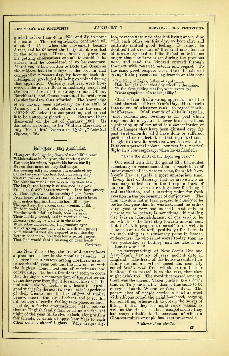 graded no less than 4' in MU, and 3^' in north declination. This retrogradation continued till about the 12th, when the movement became direct, and he followed the body till it was lost in the solar rays. Illness, however, prevented his getting observations enough to establish its nature, and he considered it to be cometary. Meantime, he had written to Bode and Oriani on the subject, but the delays of the post in that comparatively recent day, by keeping back the intelligence, precluded its being examined during that apparition. Curiosity and zeal were, how- ever, on the alert; Bode immediately suspected the real nature of the stranger; and Olbers, Burckhardt, and Gauss computed its orbit from the slender data thus afforded. The knowledge of its having been stationary on the 12th of January, with an elongation from the sun of 2° 37' 48'' aided the computation, and proved it to be a superior planet Thus was Ceres discovered on the 1st of January 1801. Its diameter, according to Sir William Herschel, is only 163 miles.'—Smtthe's C;i/cle of Celestial Objects, i. 154. ' Long ere the lingering dawn of that bhthe morn Which ushers in the year, the roosting cock, Flapping his wings, repeats his larum shrill; But on that morn no busy flail obeys His rousing call; no sounds but sounds of joy Salute the year—the flrst-foot's entering step, That sudden on the floor is welcome heard. Ere blushing maids have braided up their hair; The laugh, the hearty kiss, the good new year Pronounced with honest warmth. In village, grange, And borough town, the steaming flagon, borne From house to house, elates the poor man's heart, And makes him feel that life has still its joys. The aged and the young, man, woman, child, Unite in social glee; even stranger dogs, ^ Meeting with bristling back, soon lay aside Their snarling aspect, and in sportive chase, Excursive scour, or wallow in the snow. With sober cheerfulness, the grandam eyes Her offspring round her, all in health and peace ; And, thankful that she's spared to see this day Return once more, breathes low a secret prayer. That God would shed a blessing on their heads.' Grahame. As New-Year's Day, the first of January bears a prominent place in the popular calendar. It has ever been a custom among northern nations to see the old year out and the new one in, with the highest demonstrations of merriment and conviviality. ^ To but a few does it seem to occur that the day is a memorandum of the subtraction of another year from the little sum of life ; with the multitude, the top feeling is a desire to express good wishes for the next twelvemonths' experience of their friends, and be the subject of similar benevolence on the part of others, and to see this interchange of cordial feeling take place, as far as possible, in festive circumstances. It is seldom that an English family fails to sit up on the last night of the year tiU twelve o'clock, along with a few friends, to drink a happy JSTew Year to each other over a cheerful glass. Very frequently, too, persons nearly related but living apart, dine with each other on this day, to keep alive and cultivate mutual good feeling. It cannot be doubted that a custom of this kind must tend to obliterate any shades of dissatisfaction or jealous anger, that may have arisen during the previous year, and send the kindred onward through the next with renewed esteem and regard. To the same good purpose works the old custom of giving little presents among friends on this day: ' The King of Light, father of aged Time, Hath brought about that day which is the prime, To the slow-gliding months, when every eye Wears symptoms of a sober jollity.' Charles Lamb had a strong appreciation of the social character of New-Year's -Day. He remarks that no one of whatever rank can regard it with indifference. ' Of all sounds of all bells,' says he, * most solemn and touching is the peal which rings out the old year. I never hear it without a gathering up of my mind to a concentration of all the images that have been diffused over the past twelvemonth; all I have done or suffered, performed or neglected, in that regretted time. I begin to know its worth as when a person dies. It takes a personal colour; nor was it a poetical flight in a contemporary, when he exclaimed :  I saw the skirts of the departing year.' One could wish that the genial Elia had added something in recommendation of resolutions of improvement of the year to come, for which New- Year's Day is surely a most appropriate time. * Every first of January that we arrive at, is an imaginary milestone on the turnpike track of human life : at once a resting-place for thought and meditation, and a starting point for fresh exertion in the performance of our journey. The man who does not at least propose to himself to be better this year than he was last, must be either very good or very bad indeed! And only to propose to be better, is something; if nothing else, it is an acknowledgment of our need to be so, which is the first step towards amendment. But, in fact, to propose to oneself to do well, is in some sort to do well, positively; for there is no such thing as a stationary point in human endeavours ; he who is not worse to-day than he was yesterday, is better; and he who is not better, is worse.' * The merrymakings of New-Year's Eve and New-Year's Day are of very ancient date in England. The head of the house assembled his family around a bowl of spiced ale, comically called lamb's wool, from which he drank their healths; then passed it to the rest, that they might drink too. The word that passed amongst them was the ancient Saxon phrase, Wass hael; that is. To your health. Hence this came to be recognised as the Wassail or Wassel Bowl. The poorer class of people carried a bowl adorned with ribbons round the neighbourhood, begging for something wherewith to obtain the means of filling it, that they too might enjoy wassail as well as the rich. In their compotations, they had songs suitable to the occasion, of which a Grloucestershire example has been preserved : * Mirror of the MontJis,