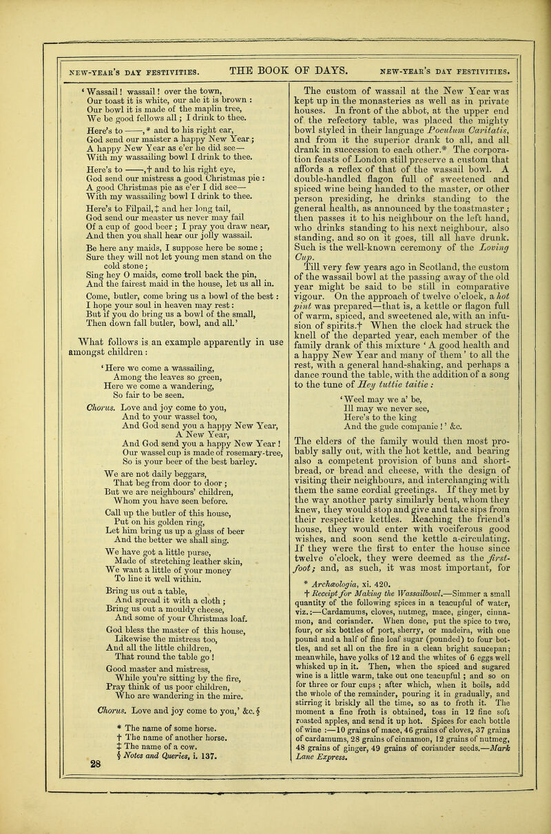 * Wassail! wassail! over the town, Our toast it is white, our ale it is brown : Our bowl it is made of the maplin tree. We be good fellows all; I drink to thee. Here's to , * and to his right ear, God send our maister a happy New Year; A happy New Year as e'er he did see— With my wassailing bowl I drink to thee. Here's to ,+ and to his right eye, God send our mistress a good Christmas pie : A good Christmas pie as e'er I did see— With my wassailing bowl I drink to thee. Here's to Filpail,J and her long tail, God send our measter us never may fail Of a cup of good beer ; I pray you draw near, And then you shall hear our jolly wassail. Be here any maids, I suppose here be some ; Sure they will not let yoimg men stand on the cold stone; Sing hey 0 maids, come troll back the pin, And the fairest maid in the house, let us all in. Come, butler, come bring us a bowl of the best : I hope your soul in heaven may rest: But if you do bring us a bowl of the small, Then down fall butler, bowl, and all.' What follows is an example apparently in use amongst children: * Here we come a wassailing. Among the leaves so ^reen, Here we come a wandering. So fair to be seen. Chorus. Love and joy come to you, And to your wassel too. And God send you a happy New Year, A New Year, And God send you a happy New Year ! Our wassel cup is made of rosemary-tree, So is your beer of the best barley. We are not daily beggars, That beg from door to door ; But we are neighbours' children, Whom you have seen before. Call up the butler of this house, Put on his golden ring. Let him bring us up a glass of beer And the better we shall sing. We have got a little purse, Made of stretching leather skin, We want a little of your money To line it well within. Bring us out a table. And spread it with a cloth ; Bring us out a mouldy cheese. And some of your Christmas loaf. God bless the master of this house. Likewise the mistress too. And all the little children, That round the table go ! Good master and mistress. While you're sitting by the fire. Pray think of us poor children, Who are wandering in the mire. Chorus. Love and joy come to you,' &c. § * The name of some horse, t The name of another horse. X The name of a cow. § Notes and Queries, i. 137. 28 The custom of wassail at the New Year wa,i kept up in the monasteries as well as in private houses. In front of the abbot, at the upper end of the refectory table, was placed the mighty bowl styled in their language JPoculum Caritatis, and from it the superior drank to all, and all drank in succession to each other.* The corpora- tion feasts of London still preserve a custom that affords a reflex of that of the wassail bowl. A double-handled flagon full of sweetened and spiced wine being handed to the master, or other person presiding, he drinks standing to the general health, as announced by the toastmaster ; then passes it to his neighbour on the left hand, who drinks standing to his next neighbour, also standing, and so on it goes, till all have drunk. Such is the well-known ceremony of the Loving Cup. Till very few years ago in Scotland, the custom of the wassail bowl at the passing away of the old year might be said to be still in comparative vigour. On the approach of twelve o'clock, a hot pint was prepared—that is, a kettle or flagon full of warm, spiced, and sweetened ale, with an infu- sion of spirits.f When the clock had struck the knell of the departed year, each member of the family drank of this mixture ' A good health and a happy New Year and many of them' to all the rest, with a general hand-shaking, and perhaps a dance round the table, with the addition of a song to the tune of Sey tuttie taitie : ' Weel may we a' be, 111 may we never see, Here's to the king And the gude companie !' &c. The elders of the family would then most pro- bably sally out, with the hot kettle, and bearing also a competent provision of buns and short- bread, or bread and cheese, with the design of visiting their neighbours, and interchanging with them the same cordial greetings. If they met by the way another party similarly bent, whom they knew, they would stop and give and take sips from their respective kettles. JR-eaching the friend's house, they would enter with vociferous good wishes, and soon send the kettle a-circulating. If they were the first to enter the house since twelve o'clock, they were deemed as the first- foot; and, as such, it was most important, for * Archceologia, xi. 420. i* Receipt for Making the Wassailbowl.—Simmer a small quantity of the following spices in a teacupful of water, viz.:—Cardamums, cloves, nutmeg, mace, ginger, cinna- mon, and coriander. When done, put the spice to two, four, or six bottles of port, sherry, or madeira, with one pound and a half of fine loaf sugar (pounded) to four bot- tles, and set all on the fire in a clean bright saucepan; meanwhile, have yolks of 12 and the whites of 6 eggs well whisked up in it. Then, when the spiced and sugared wine is a little warm, take out one teacupful ; and so on for three or four cups ; after which, when it boils, add the whole of the remainder, pouring it in gradually, and stirring it briskly all the time, so as to froth it. The moment a fine froth is obtained, toss in 12 fine soft roasted apples, and send it up hot. Spices for each bottle of wine :—10 grains of mace, 46 grains of cloves, 37 grains of cardamums, 28 grains of cinnamon, 12 grains of nutmeg, 48 grains of ginger, 49 grains of coriander seeds.—Mark Lane Express,