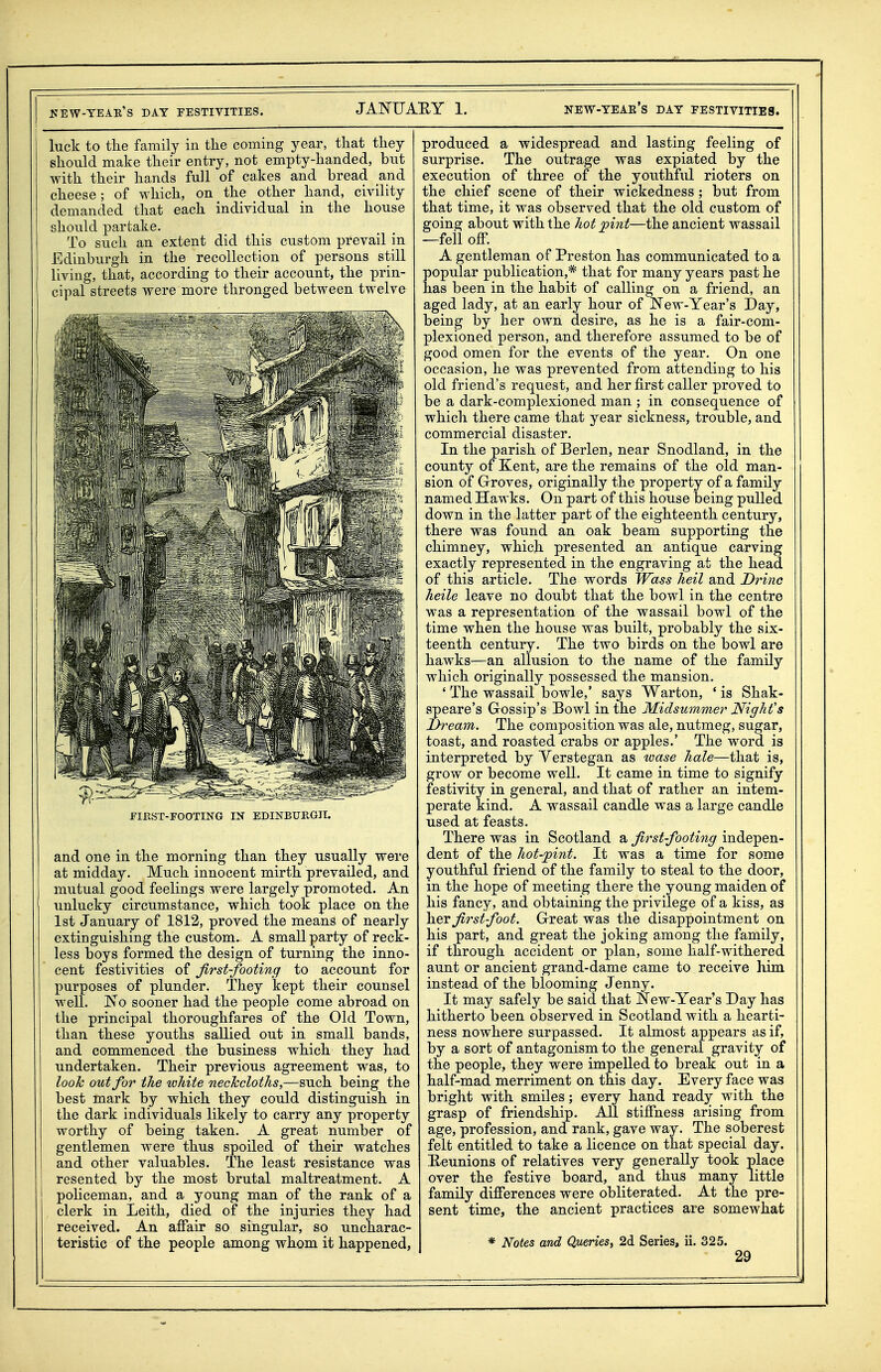 luck to the family iu the coming year, that they should make their entry, not empty-handed, but with their hands full of cakes and bread and cheese; of which, on the other hand, civility demanded that each individual in the house should partake. To such an extent did this custom prevail in Edinburgh in the recollection of persons still living, that, according to their account, the prin- cipal streets were more thronged between twelve FIKST-FOOTING IN EDINBTJEGII. and one in the morning than they usually were at midday. Much innocent mirth prevailed, and mutual good feelings were largely promoted. An unlucky circumstance, which took place on the 1st January of 1812, proved the means of nearly extinguishing the custom. A small party of reck- less boys formed the design of turning the inno- cent festivities of first-footing to account for purposes of plunder. They kept their counsel well. No sooner had the people come abroad on the principal thoroughfares of the Old Town, than these youths sallied out in small bands, and commenced the business which they had undertaken. Their previous agreement was, to looTc out for the white neckcloths,—such being the best mark by which they coidd distinguish in the dark individuals likely to carry any property worthy of being taken. A great number of gentlemen were thus spoiled of their watches and other valuables. The least resistance was resented by the most brutal maltreatment. A policeman, and a young man of the rank of a clerk in Leith, died of the injuries they had received. An affair so singular, so uncharac- teristic of the people among whom it happened, produced a widespread and lasting feeling of surprise. The outrage was expiated by the execution of three of the youthful rioters on the chief scene of their wickedness ; but from that time, it was observed that the old custom of going about with the hot pint—the ancient wassail —fell off. A gentleman of Preston has communicated to a popular publication,* that for many years past he has been in the habit of calling on a friend, an aged lady, at an early hour of New-Year's Day, being by her own desire, as he is a fair-com- plexioned person, and therefore assumed to be of good omen for the events of the year. On one occasion, he was prevented from attending to his old friend's request, and her first caller proved to be a dark-complexioned man ; in consequence of which there came that year sickness, trouble, and commercial disaster. In the parish of Berlen, near Snodland, in the county of Kent, are the remains of the old man- sion of Groves, originally the property of a family named Hawks. On part of this house being pulled down in the latter part of the eighteenth century, there was found an oak beam supporting the chimney, which presented an antique carving exactly represented in the engraving at the head of this article. The words Wass heil and Drinc heile leave no doubt that the bowl in the centre was a representation of the wassail bowl of the time when the house was built, probably the six- teenth century. The two birds on the bowl are hawks—an allusion to the name of the family which originally possessed the mansion. ' The wassail bowle,' says Warton, ' is Shak- speare's Gossip's Bowl in the Midsummer Night's Ih-eam, The composition was ale, nutmeg, sugar, toast, and roasted crabs or apples.' The word is interpreted by Yerstegan as wase hale—that is, grow or become well. It came in time to signify festivity in general, and that of rather an intem- perate kind. A wassail candle was a large candle used at feasts. There was in Scotland a first-footing indepen- dent of the hot-jpint. It was a time for some youthful friend of the family to steal to the door, in the hope of meeting there the young maiden of his fancy, and obtaining the privilege of a kiss, as hev first foot. Great was the disappointment on his part, and great the joking among the family, if through accident or plan, some half-withered aunt or ancient grand-dame came to receive him instead of the blooming Jenny. It may safely be said that New-Year's Day has hitherto been observed in Scotland with a hearti- ness nowhere surpassed. It almost appears as if, by a sort of antagonism to the general gravity of the people, they were impelled to break out in a half-mad merriment on this day. Every face was bright with smiles; every hand ready with the grasp of friendship. All stiffness arising from age, profession, and rank, gave way. The soberest felt entitled to take a licence on that special day. Heunions of relatives very generally took place over the festive board, and thus many little family differences were obliterated. At the pre- sent time, the ancient practices are somewhat * Notes and Queries^ 2d Series, ii. 325.