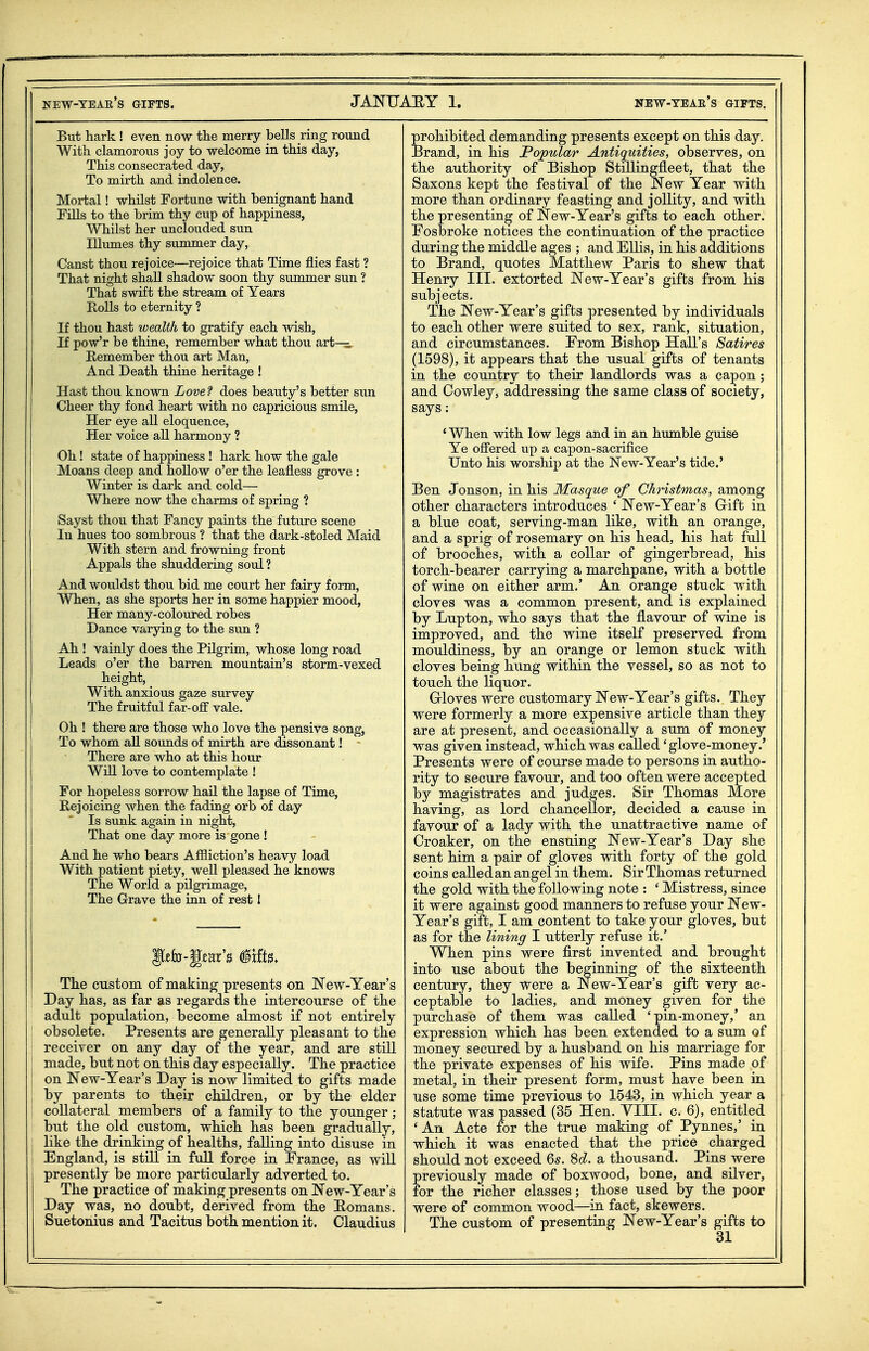 But hark ! even now the merry bells ring round With clamorous joy to welcome in this day, This consecrated day, To mirth and indolence. Mortal! whilst Fortune with benignant hand Fills to the brim thy cup of happiness, Whilst her unclouded sun Illmnes thy summer day, Canst thou rejoice—rejoice that Time flies fast ? That night shall shadow soon thy summer sun ? That swift the stream of Years Rolls to eternity ? If thou hast wealth to gratify each wish, If pow'r be thine, remember what thou art- Remember thou art Man, And Death thine heritage ! Hast thou known Lovef does beauty's better sun Cheer thy fond heart with no capricious smile, Her eye all eloquence. Her voice all harmony ? Oh! state of happiness ! hark how the gale Moans deep and hollow o'er the leafless grove : Winter is dark and cold— Where now the charms of spring ? Sayst thou that Fancy paints the future scene In hues too sombrous ? that the dark-stoled Maid With stern and frowning front Appals the shuddering soul ? A nd wouldst thou bid me court her fairy form. When, as she sports her in some happier mood, Her many-coloured robes Dance varying to the sun ? Ah ! vainly does the Pilgrim, whose long road Leads o'er the barren mountain's storm-vexed height, With anxious gaze survey The fruitful far-off vale. Oh ! there are those who love the pensivQ song. To whom a,U sounds of mirth are dissonant! - There are who at this hour Will love to contemplate ! For hopeless sorrow hail the lapse of Time, Rejoicing when the fading orb of day Is sunk again in night. That one day more is gone ! And he who bears Afiiiction's heavy load With patient piety, well pleased he knows The World a pilgrimage. The Grave the inn of rest 1 The custom of making presents on New-Year's Day has, as far as regards the intercourse of the adult population, become almost if not entirely obsolete. Presents are generally pleasant to the receiver on any day of the year, and are still made, but not on this day especially. The practice on New-Year's Day is now limited to gifts made by parents to their children, or by the elder collateral members of a family to the younger; but the old custom, which has been gradually, like the drinking of healths, falling into disuse in England, is still in full force in France, as will presently be more particularly adverted to. The practice of making presents on New-Year's Day was, no doubt, derived from the E-omans. Suetonius and Tacitus both mention it. Claudius prohibited demanding presents except on this day. Brand, in his Popular Antiquities, observes, on the authority of Bishop StiUingfleet, that the Saxons kept the festival of the New Year with more than ordinary feasting and jollity, and with the presenting of New-Year's gifts to each other. Fosbroke notices the continuation of the practice during the middle ages ; and Ellis, in his additions to Brand, quotes Matthew Paris to shew that Henry III. extorted New-Year's gifts from his subjects. The New-Year's gifts presented by individuals to each other were suited to sex, rank, situation, and circumstances. From Bishop Hall's Satires (1598), it appears that the usual gifts of tenants in the country to their landlords was a capon; and Cowley, addressing the same class of society, says : ' When with low legs and in an humble guise Ye offered up a capon-sacrifice Unto his worship at the New-Year's tide.' Ben Jonson, in his Masque of Christmas, among other characters introduces ' New-Year's G-ift in a blue coat, serving-man like, with an orange, and a sprig of rosemary on his head, his hat full of brooches, with a collar of gingerbread, his torch-bearer carrying a marchpane, with a bottle of wine on either arm.' An orange stuck with cloves was a common present, and is explained by Lupton, who says that the flavour of wine is improved, and the wine itself preserved from mouldiness, by an orange or lemon stuck with cloves being hung within the vessel, so as not to touch the liquor. Grloves were customary New-Year's gifts. They were formerly a more expensive article than they are at present, and occasionally a sum of money was given instead, which was called 'glove-money.' Presents were of course made to persons in autho- rity to secure favour, and too often were accepted by magistrates and judges. Sir Thomas More having, as lord chancellor, decided a cause in favour of a lady with the unattractive name of Croaker, on the ensuing New-Year's Day she sent him a pair of gloves with forty of the gold coins called an angel in them. Sir Thomas returned the gold with the following note : ' Mistress, since it were against good manners to refuse your New- Year's gift, I am content to take your gloves, but as for the lining I utterly refuse it.' When pins were first invented and brought into use about the beginning of the sixteenth century, they were a New-Year's gift very ac- ceptable to ladies, and money given for the purchase of them was called 'pin-money,' an expression which has been extended to a sum of money secured by a husband on his marriage for the private expenses of his wife. Pins made of metal, in their present form, must have been in use some time previous to 1543, in which year a statute was passed (35 Hen. VIII. c. 6), entitled ' An Acte for the true making of Pynnes,' in which it was enacted that the price charged should not exceed Qs. 8c?. a thousand. Pins were previously made of boxwood, bone, and silver, for the richer classes; those used by the poor were of common wood—in fact, skewers. The custom of presenting New-Year's gifts to