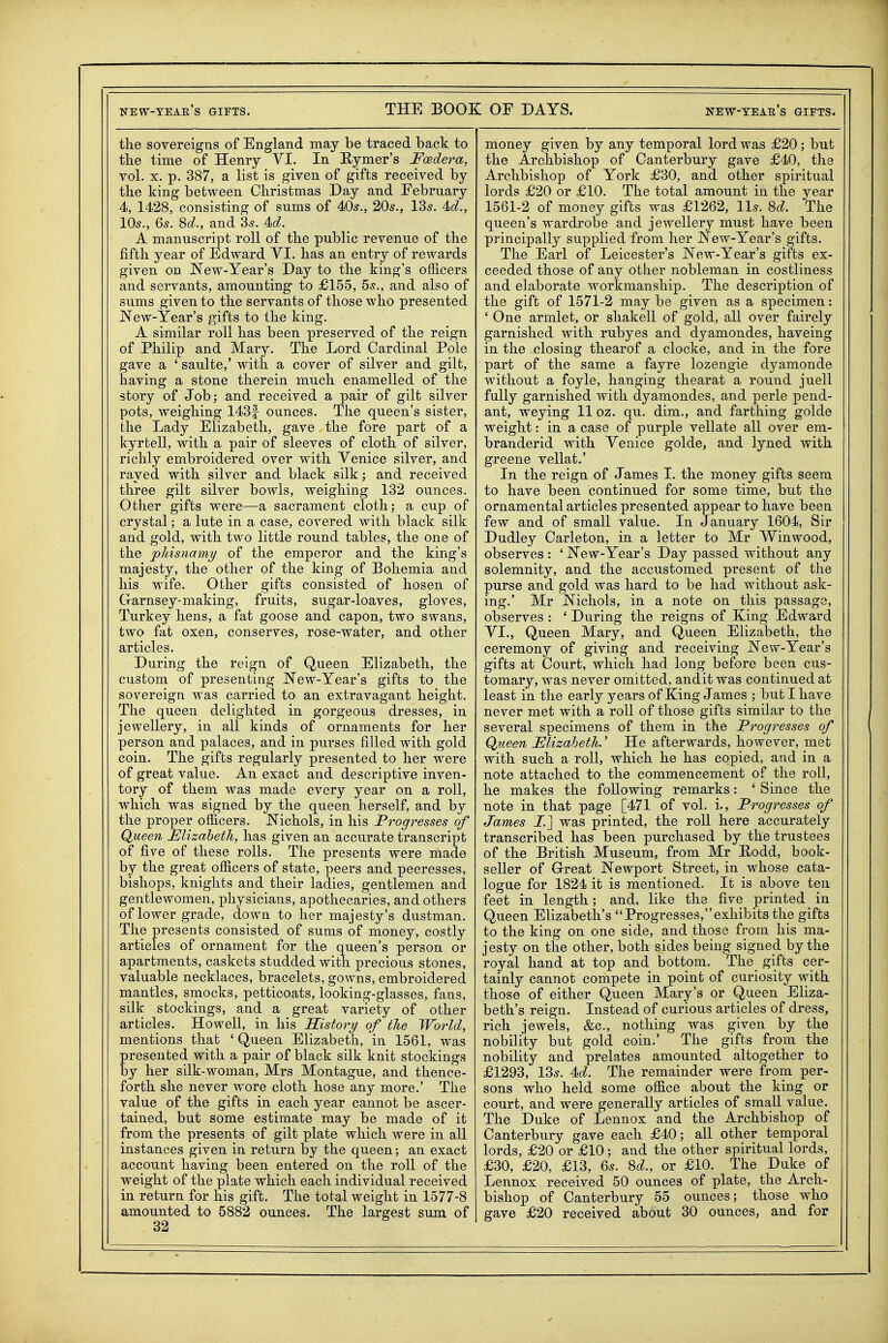 the sovereigns of England may be traced back to the time of Henry VI. In Hymer's Fcedera, vol. X. p. 387, a list is given of gifts received by the king between Christmas Day and February 4, 1428, consisting of sums of 405., 20s., 13s. 4o?., 10s., 6s. %d., and 3s. 4(^. A manuscript roll of the public revenue of the fifth year of Edward VI. has an entry of rewards given on New-Year's Day to the king's officers and servants, amounting to £155, 5s., and also of sums given to the servants of those who presented JN^ew-Year's gifts to the king. A similar roll has been preserved of the reign of Philip and Mary. The Lord Cardinal Pole gave a ' saulte,' with a cover of silver and gilt, having a stone therein much enamelled of the story of Job; and received a pair of gilt silver pots, weighing 143f ounces. The queen's sister, the Lady Elizabeth, gave the fore part of a kyrtell, with a pair of sleeves of cloth of silver, richly embroidered over with Venice silver, and rayed with silver and black silk; and received three gilt silver bowls, weighing 132 ounces. Otlier gifts were—a sacrament cloth; a cup of crystal; a lute in a case, covered with black silk and gold, with two little round tables, the one of the joJiisnamy of the emperor and the king's majesty, the other of the king of Bohemia and his wife. Other gifts consisted of hosen of Garnsey-making, fruits, sugar-loaves, gloves, Turkey hens, a fat goose and capon, two swans, two fat oxen, conserves, rose-water, and other articles. During the reign of Queen Elizabeth, the custom of presenting New-Year's gifts to the sovereign was carried to an extravagant height. The queen delighted in gorgeous dresses, in jewellery, in all kinds of ornaments for her person and palaces, and in purses filled with gold coin. The gifts regularly presented to her were of great value. An exact and descriptive inven- tory of them was made every year on a roll, which was signed by the queen herself, and by the proper officers. Nichols, in his Progresses of Queen Elizabeth, has given an accurate transcript of five of these rolls. The presents were made by the great officers of state, peers and peeresses, bishops, knights and their ladies, gentlemen and gentlewomen, physicians, apothecaries, and others of lower grade, down to her majesty's dustman. The presents consisted of sums of money, costly articles of ornament for the queen's person or apartments, caskets studded with precious stones, valuable necklaces, bracelets, gowns, embroidered mantles, smocks, petticoats, looking-glasses, fans, silk, stockings, and a great variety of other articles. Howell, in his History of the World, mentions that * Queen Elizabeth, in 1561, was presented with a pair of black silk knit stockings by her silk-woman, Mrs Montague, and thence- forth she never wore cloth hose any more.' The value of the gifts in each year cannot be ascer- tained, but some estimate may be made of it from the presents of gilt plate which were in all instances given in return by the queen; an exact account having been entered on the roll of the weight of the plate which each individual received in return for his gift. The total weight in 1577-8 amounted to 5882 ounces. The largest sum of 32 money given by any temporal lord was £20; but the Archbishop of Canterbury gave £40, tlie Archbishop of York £30, and other spiritual lords £20 or £10. The total amount in the year 1561-2 of money gifts was £1262, lis. M. The queen's wardrobe and jewellery must have been principally supplied from her New-Year's gifts. The Earl of Leicester's New-Year's gifts ex- ceeded those of any other nobleman in costliness and elaborate workmanship. The description of the gift of 1571-2 may be given as a specimen: ' One armlet, or shakell of gold, all over fairely garnished with rubyes and dyamondes, haveing in the closing thearof a clocke, and in the fore part of the same a fayre lozengie dyamonde without a foyle, hanging thearat a round juell fully garnished with dyamondes, and perle pend- ant, weying 11 oz. qu. dim., and farthing golde weight: in a case of purple vellate all over em- branderid with Venice golde, and lyned with greene vellat.' In the reign of James I. the money gifts seem to have been contimied for some time, but the ornamental articles presented appear to have been few and of small value. In January 1604, Sir Dudley Carleton, in a letter to Mr Winwood, observes : ' New-Year's Day passed without any solemnity, and the accustomed present of the purse and gold was hard to be had without ask- ing.' Mr Nichols, in a note on this passage, observes : ' During the reigns of King Edward VI., Queen Mary, and Queen Elizabeth, the ceremony of giving and receiving New-Year's gifts at Court, which had long before been cus- tomary, was never omitted, audit was continued at least in the early years of King James ; but I have never met with a roll of those gifts similar to the several specimens of them in the Progresses of Queen Elizabeth.' He afterwards, however, met with such a roll, which he has copied, and in a note attached to the commencement of the roll, he makes the following remarks: ' Since the note in that page [471 of vol. i., Progresses of James I.] was printed, the roll here accurately transcribed has been purchased by the trustees of the British Museum, from Mr Eodd, book- seller of Grreat Newport Street, in whose cata- logue for 1824 it is mentioned. It is above ten feet in length; and, like the five printed in Queen Elizabeth's Progresses,exhibits the gifts to the king on one side, and those from his ma- jesty on the other, both sides being signed by the royal hand at top and bottom. The gifts cer- tainly cannot compete in point of curiosity with those of either Queen Mary's or Queen Eliza- beth's reign. Instead of curious articles of dress, rich jewels, &c., nothing was given by the nobility but gold coin.' The gifts from the nobility and prelates amounted altogether to £1293, 13s. 4(Z. The remainder were from per- sons who held some office about the king or court, and were generally articles of small value. The Duke of Lennox and the Archbishop of Canterbury gave each £40; all other temporal lords, £20 or £10; and the other spiritual lords, £30, £20, £13, 6s. %d., or £10. The Duke of Lennox received 50 ounces of plate, the Arch- bishop of Canterbury 55 ounces; those who gave £20 received about 30 ounces, and for