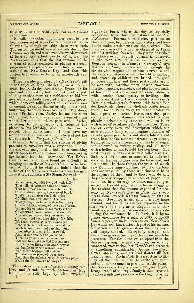 smaller sums the return-gift was in a similar proportion. No rolls, nor indeed any notices, seem to liave been preserved of New-Year's gifts presented to Ckarles I., though probably there were such. The custom, no doubt, ceased entirely during the Commonwealth, and was never afterwards revived, at least to any extent worthy of notice. Mr Nichols mentions that the last remains of the custom at court consisted in placing a crown- piece under the plate of each of the chaplains in waiting on New-Year's Day, and that this custom had ceased early in the nineteenth cen- tury. There is a pleasant story of a New-Year's gift in the reign of King Charles I., in which the court jester, Archy Armstrong, figures as for once.not the maker, but the victim of a jest. Coming on that morn to a nobleman to bid him good-morrow, Archy received a few gold pieces ; which, however, falling short of his expectations in amount, he shook discontentedly in his hand, muttering that they were too light. The donor said: ' Prithee, then, Archy, let me see them again; and, by the way, there is one of them which I would be loth to part with.' Archy, expecting to get a larger gift, returned the pieces to his lordship, who put them in his pocket, with the remark: ' I once gave my money into the hands of a fool, who had not the wit to keep it.'—Banquet of Jests, 1634. It cannot be said that the custom of giving presents to superiors was a very rational one : one can even imagine it to have been something rather oppressive—' a custom more honoured in the breach than the observance.' Yet Eobert Herrick seems to have found no difficulty in bringing the smiles of his cheerful muse to bear upon it. It must be admitted, indeed, that the author of the Hesperides made his poem the gift. Thus it is he addresses Sir Simon Steward in ... ' ^ io% Verse, crowned with ivy and with holly; That tells of winter's tales and mirth, That milkmaids make about the hearth; Of Christmas' sports, the wassail bowl, That's tost up after fox-i'-th'-hole; Of bliud-man-buff, and of the care That young men have to shoe the mare ; Of twelfth-tide cakes, of pease and beans, Wherewith ye make those merry scenes; Of crackhng laurel, which fore-sounds A plenteous harvest to your grounds; Of those, and such like things, for shift, We send, instead of New- Yearns gift. Read then, and when yoiu faces shine With buxom meat and cap'ring wine, Kemember us in cups full crown'd, And let our city-health go round. Then, as ye sit about your embers. Call not to mind the fled Decembers; But think on these, that are t' appear As daughters to the instant year; And to the bagpipes all address, Till sleep take place of weariness. And thus througkoiit, with Christmas plays, Erolic the full twelve hohdays.' _ The custom of giving of presents among rela- tives and friends is much declined in Eng- land, but is still kept up with surprising vigour in Paris, where the day is especially recognised from this circumstance as Le Jour d'Etrennes. Parents then bestow portions on their children, brothers on their sisters, and hus- bands make settlements on their wives. The mere externals of the day, as observed in Paris, are of a striking character: they were described as follows in an English journal, as observed in the year 1824, while as yet the restored Bourbon reigned in France: ' Carriages,' says this writer, ' may be seen rolling through the streets with cargoes of bon-bons, souvenirs, and the variety of etceteras with which little children and grown up children are bribed into good humour; and here and there pastrycooks are to be met with, carrying upon boards enormous temples, pagodas, churches, and playhouses, made of fine flour and sugar, and the embellishments which render French pastry so inviting. But there is one street in Paris to which a New-Year's Day is a whole year's fortune—this is the Hue des Lombards, where the wholesale confectioners reside; for in Paris every trade and profession has its peculiar quarter. For several days pre- ceding the 1st of January, this street is com- pletely blocked up by carts and wagons laden with cases of sweetmeats for the provinces. These are of every form and description which the most singular fancy could imagine; bunches of carrots, green peas, boots and shoes, lobsters and crabs, hats, books, musical instruments, gridirons, frying-pans, and sauce-pans; all made of sugar, and coloured to imitate reality, and all made with a hollow within to hold the bon-bons. The most prevailing device is what is called a cornet; that is, a little cone ornamented in diflferent ways, with a bag to draw over the large end, and close it up. In these things, the prices of which vary from one franc (tenpence) to fifty, the bon- bons are presented by those who choose to be at the expense of them, and by those who do not, they are only wrapped in a piece of paper; but bon-bons, in some way or other, must be pre- sented. It would not, perhaps, be an exaggera- tion to state that the amount expended for pre- sents on New-Year's Day in Paris, for sweet- meats alone, exceeds 500,000 francs, or £20,000 sterling. Jewellery is also sold to a very large amount, and the fancy articles exported in the first week of the year to England and other countries, is computed at one-fourth of the sale during the twelvemonths. In Paris, it is by no means uncommon for a man of 8000 or 10,000 francs a year, to make presents on New-Year's Day which cost him a fifteenth part of his income. No person able to give must on this day pay a visit empty-handed. Everybody accepts, and every man gives according to the means which he possesses. Females alone are excepted from the charge of giving. A pretty woman, respectably connected, may reckon her New-Year's presents at something considerable. Growns, jewellery, gloves, stockings, and artificial flowers fill her drawing-room : for in Paris it is a custom to dis- play all the gifts, in order to excite emulation, and to obtain as much as possible. At the palace, the New-Year's Day is a complete jour de fete. Every branch of the royal family is then expected to make handsome presents to the king. For the