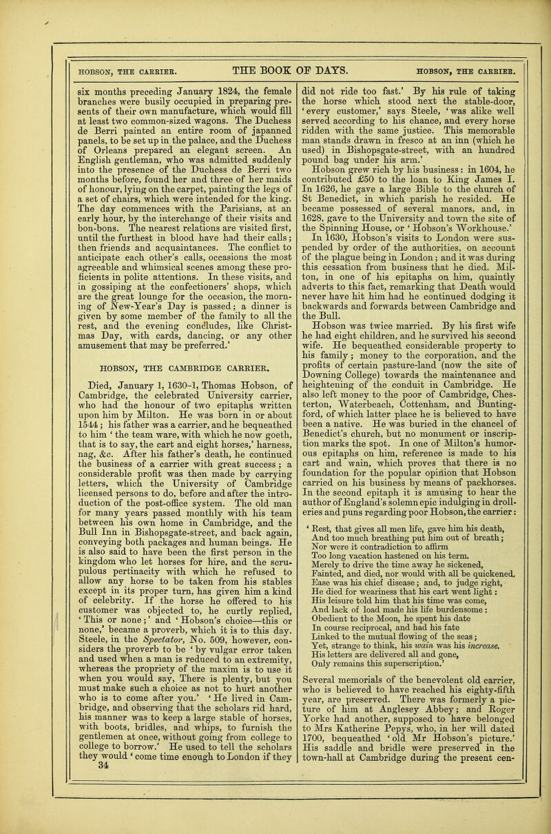 six montlis preceding January 1824, tlie female branches were busily occupied in preparing pre- sents of their own manufacture, which would fill at least two common-sized wagons. The Duchess de Berri painted an entire room of japanned panels, to be set up in the palace, and the Duchess of Orleans prepared an elegant screen. An English gentleman, who was admitted suddenly into the presence of the Duchess de Berri two months before, found her and three of her maids of honour, lying on the carpet, painting the legs of a set of chairs, which were intended for the king. The day commences with the Parisians, at an early hour, by the interchange of their visits and bon-bons. The nearest relations are visited first, until the furthest in blood have had their calls; then friends and acquaintances. The conflict to anticipate each other's calls, occasions the most agreeable and whimsical scenes among these pro- ficients in polite attentions. In these visits, and in gossiping at the confectioners' shops, which are the great lounge for the occasion, the morn- ing of New-Year's Day is passed; a dinner is given by some member of the family to all the rest, and the evening condludes, like Christ- mas Day, with cards, dancing, or any other amusement that may be preferred.' HOBSON, THE CAMBRIDGE CARRIER. Died, January 1, 1630-1, Thomas Hobson, of Cambridge, the celebrated University carrier, who had the honour of two epitaphs written upon him by Milton. He was born in or about 1544 ; his father was a carrier, and he bequeathed to him ' the team ware, with which he now goeth, that is to say, the cart and eight horses,' harness, nag, &c. After his father's death, he continued the business of a carrier with great success ; a considerable profit was then made by carrying letters, which the University of Cambridge licensed persons to do, before andaffcer the intro- duction of the post-office system. The old man for many years passed monthly with his team between his own home in Cambridge, and the Bull Inn in Bishopsgate-street, and back again, conveying both packages and human beings. He is also said to have been the first person in the kingdom who let horses for hire, and the scru- pulous pertinacity with which he refused to allow any horse to be taken from his stables except in its proper turn, has given him a kind of celebrity. If the horse he offered to his customer was objected to, he curtly replied, ' This or none ;' and ' Hobson's choice—this or none,' became a proverb, which it is to this day. Steele, in the Spectator, JSTo. 509, however, con- siders the proverb to be 'by vulgar error taken and used when a man is reduced to an extremity, whereas the propriety of the maxim is to use it when you would say, There is plenty, but you must make such a choice as not to hurt another who is to come after you.' ' He lived in Cam- bridge, and observing that the scholars rid hard, his manner was to keep a large stable of horses, with boots, bridles, and whips, to furnish the gentlemen at once, without going from college to college to borrow.' He used to tell the scholars they would * come time enough to London if they 34 did not ride too fast.' By his rule of taking the horse which stood next the stable-door, ' every customer,' says Steele, ' was alike well served according to his chance, and every horse ridden with the same justice. This memorable man stands drawn in fresco at an inn (which he used) in Bishopsgate-street, with an hundred pound bag under his arm.' Hobson grew rich by his business : in 1604, he contributed £50 to the loan to King James I. In 1626, he gave a large Bible to the church of St Benedict, in which parish he resided. He became possessed of several manors, and, in 1628, gave to the University and town the site of the Spinning House, or ' Hobson's Workhouse.' In 1630, Hobson's visits to London were sus- pended by order of the authorities, on account of the plague being in London; and it was during this cessation from business that he died. Mil- ton, in one of his epitaphs on him, quaintly adverts to this fact, remarking that Death would never have hit him had he continued dodging it backwards and forwards between Cambridge and the BuU. Hobson was twice married. By his first wife he had eight children, and he survived his second wife. He bequeathed considerable property to his family; money to the corporation, and the profits of certain pasture-land (now the site of Downing CoUege) towards the maintenance and heightening of the conduit in Cambridge. He also left money to the poor of Cambridge, Ches- terton, Waterbeach, Cottenham, and Bunting- ford, of which latter place he is believed to have been a native. He was buried in the chancel of Benedict's church, but no monument or inscrip- tion marks the spot. In one of Milton's humor- ous epitaphs on him, reference is made to his cart and wain, which proves that there is no foundation for the popular opinion that Hobson carried on his business by means of packhorses. In the second epitaph it is amusing to hear the author of England's solemn epic indulging in droll- eries and puns regarding poor Hobson, the carrier; * East, that gives all men life, gave him his death, And too much breathing put him out of breath; Nor were it contradiction to affirm Too long vacation hastened on his term. Merely to drive the time away he sickened, Fainted, and died, nor would with all be quickened. Ease was his chief disease; and, to judge right, He died for weariness that his cart went light: His leisure told him that his time was come, And lack of load made his life burdensome : Obedient to the Moon, he spent his date In course reciprocal, and had his fate Linked to the mutual flowing of the seas; Yet, strange to think, his wain was his increase. His letters are delivered all and gone, Only remains this superscription.' Several memorials of the benevolent old carrier, who is believed to have reached his eighty-fifth year, are preserved. There was formerly a pic- ture of him at Anglesey Abbey; and Eoger Yorke had another, supposed to have belonged to Mrs Katherine Pepys, who, in her will dated 1700, bequeathed 'old Mr Hobson's picture.' His saddle and bridle were preserved in the town-hall at Cambridge during the present can-