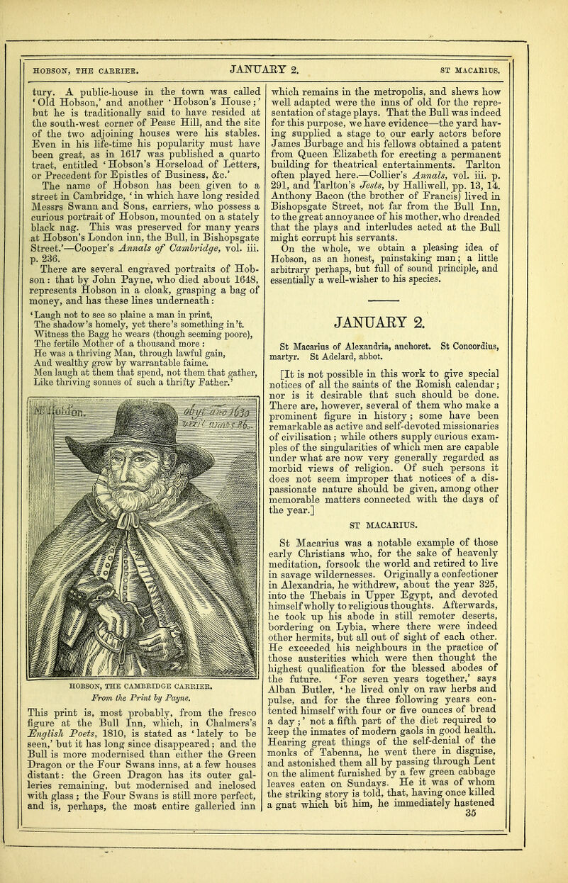 tury. A public-house in the town was called * Old Hobson,' and another * Hobson's House ;' but he is traditionally said to have resided at the south-west corner of Pease Hill, and the site of the two adjoining houses were his stables. Even in his life-time his popularity must have been great, as in 1617 was published a quarto tract, entitled 'Hobson's Horseload of Letters, or Precedent for Epistles of Business, &c.' The name of Hobson has been given to a street in Cambridge, ' in which have long resided Messrs Swann and Sons, carriers, who possess a curious portrait of Hobson, mounted on a stately black nag. This was preserved for many years at Hobson's London inn, the Bull, in Bishopsgate Street.'—Cooper's Annals of Camhridge, vol. iii. p. 236. There are several engraved portraits of Hob- son : that by John Payne, who died about 1648, represents Hobson in a cloak, grasping a bag of money, and has these lines underneath: ' Laugh not to see so plaine a man in print, The shadow's homely, yet there's something in't. Witness the Bagg he wears (though seeming poore), The fertile Mother of a thousand more : He was a thriving Man, through lawful gain, And wealthy grew by warrantable faime. Men laugh at them that spend, not them that gather, Like thriving sonnes of such a thrifty Father.' HOBSOISr, THE CAMBRIDGE CARRIER. From the Print Payne. This print is, most probably, from the fresco figure at the Bull Inn, which, in Chalmers's English 'Poets, 1810, is stated as ' lately to be seen,' but it has long since disappeared; and the Bull is more modernised than either the Green Dragon or the Eour Swans inns, at a few houses distant: the Green Dragon has its outer gal- leries remaining, but modernised and inclosed with glass ; the Four Swans is still more perfect, and is, perhaps, the most entire galleried inn which remains in the metropolis, and shews how well adapted were the inns of old for the repre- sentation of stage plays. That the Bull was indeed for this purpose, we have evidence—the yard hav- ing supplied a stage to. our early actors before James Burbage and his fellows obtained a patent from Queen Elizabeth for erecting a permanent building for theatrical entertainments. Tarlton often played here.—Collier's Annals, vol. iii. p. 291, and Tarlton's Jests, by Halliwell, pp. 13, 14. Anthony Bacon (the brother of Francis) lived in Bishopsgate Street, not far from the Bull Inn, to the great annoyance of his mother, who dreaded that the plays and interludes acted at the Bull might corrupt his servants. On the whole, we obtain a pleasing idea of Hobson, as an honest, painstaking man; a httle arbitrary perhaps, but full of sound principle, and essentially a well-wisher to his species. JANUARY 2. St Macarius of Alexandria, anchoret. St Concordius, martyr. St Adelard, abbot. [It is not possible in this work to give special notices of all the saints of the Homish calendar; nor is it desirable that such should be done. There are, however, several of them who make a prominent figure in history; some have been remarkable as active and self-devoted missionaries of civilisation; while others supply curious exam- ples of the singularities of which men are capable under what are now very generally regarded as morbid views of religion. Of such persons it does not seem improper that notices of a dis- passionate nature should be given, among other memorable matters connected with the days of the year.] ST MACARIUS. St Macarius was a notable example of those early Christians who, for the sake of heavenly meditation, forsook the world and retired to live in savage wildernesses. Originally a confectioner in Alexandria, he withdrew, about the year 325, into the Thebais in Upper Egypt, and devoted himself whoUy to religious thoughts. Afterwards, he took up his abode in still remoter deserts, bordering on Lybia, where there were indeed other hermits, but all out of sight of each other. He exceeded his neighbours in the practice of those austerities which were then thought the highest qualification for the blessed abodes of the future. 'For seven years together,' says Alban Butler, ' he lived only on raw herbs and pulse, and for the three following years con- tented himself with four or five ounces of bread a day ;' not a fifth part of the diet required to keep the inmates of modern gaols in good health. Hearing great things of the self-denial of the monks of Tabenna, he went there in disguise, and astonished them all by passing through Lent on the aliment furnished by a few green cabbage leaves eaten on Sundays. He it was of whom the striking story is told, that, having once killed a gnat which bit him, he immediateJy hastened