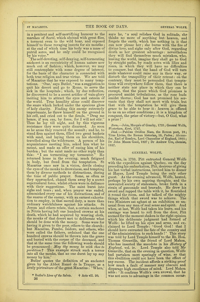 in a penitent and self-mortifying humour to the marshes of Scete, which abound with great flies, a torment even to the wild boar, and exposed himself to these ravaging insects for six months ; at the end of which time his body was a mass of putrid sores, and he only could be recognised by his voice.* The self-devoting, self-denying, self-tormenting anchoret is an eccentricity of human nature now much out of fashion; which, however, we may still contemplate with some degree of interest, for the basis of the character is connected with both true religion and true virtue. We are told of Macarius that he was exposed to many temp- tations. 'One,' says Butler, 'was a suggestion to quit his desert and go to 'Rome, to serve the sick in the hospitals ; which, by due reflection, he discovered to be a secret artifice of vain-glory inciting him to attract the eyes and esteem of the world. True humility alone could discover the snare which lurked under the specious gloss of holy charity. Finding this enemy extremely importunate, he threw himself on the ground in his cell, and cried out to the fiends,  Drag me hence, if you can, by force, for I will not stir. Thus he lay till night, and by this vigorous resistance they were quite disarmed. As soon as he arose they renewed the assault; and he, to stand firm against them, filled two great baskets with sand, and laying them on his shoulders, travelled along the wilderness. A person of his acquaintance meeting him, asked him what he meant, and made an offer of easing him of his burden ; but the saint made no other reply than this: I am tormenting my tormentor. He returned home in the evening, much fatigued in body, but freed from the temptation. St Macarius once saw in a vision, devils closing the eyes of the monks to drowsiness, and tempting them by diverse methods to distractions, during the time of public prayer. Some, as often as they approached, chased them away by a secret supernatural force, whilst others were in dalliance with their suggestions. The saint burst into sighs and tears ; and, when prayer was ended, admonished every one of his distractions, and of the snares of the enemy, with an earnest exhorta- tion to employ, in that sacred duty, a more than ordinary watchfulness against his attacks. St Jerom and others relate, that, a certain anchoret in Nitria having left one hundred crowns at his death, which he had acquired by weaving cloth, the monks of that desert met to deliberate what should be done with the money. Some were for having it given to the poor, others to the church; but Macarius, Pambo, Isidore, and others, who were called the fathers, ordained that the one hundred crowns should be thrown into the grave and buried with the corpse of the deceased, and that at the same time the following words should be pronounced: Ifa^ thy money he with thee to 'perdition.'^ This example struck such a terror into all the monks, that no one durst lay up any money by him.' Butler quotes the definition of an anchoret given by the Abbot E-ance de la Trappe, as a lively portraiture of the great Macarius : ' When,' * Butler's Uives of the Saints. + Acts viii. 20. 36 says he, ' a soul relishes God in solitude, she thinks no more of anything but heaven, and forgets the earth, which has nothing in it that can now please her ; she burns with the fire of divine love, and sighs only after Grod, regarding death as her greatest advantage: nevertheless they will find themselves much mistaken, who, leaving the world, imagine they shall go to Grod by straight paths, by roads sown with lilies and roses, in which they will have no difficulties to conquer, but that the hand of God will turn aside whatever could raise any in their way, or disturb the tranquillity of their retreat: on the contrary, they must be persuaded that tempta- tions will everywhere follow them, that there is neither state nor place in which they can be exempt, that the peace which God promises is procured amidst tribulations, as the rose buds amidst thorns ; God has not promised his ser- vants that they shall not meet with trials, but that with the temptation he will give them grace to be able to bear it: heaven is ofiered to us on no other conditions ; it is a kingdom of conquest, the prize of victory—^but, O God, what a prize !' Born.—John, Marquis of Granby, 1721; General Wolfe, Westerham, Kent, 1727. Died. — Publius Ovidius Naso, the Roman poet, 18; Titus Livius, the Roman historian, 18, Padua; Alexan- der, Earl of Rosslyn, Lord Chancellor of England, 1805 ; Dr John Mason Good, 1827 ; Dr Andrew Ure, chemist, 1857. GENERAL WOLFE. When, in 1759, Pitt entrusted General Wolfe with the expedition against Quebec, on the day preceding his embarkation, Pitt, desirous of giving his last verbal instructions, invited him to dinner at Hayes, Lord Temple being the only other guest. As the evening advanced, Wolfe, heated, perhaps by his own aspiring- thoughts, and the unwonted society of statesmen, broke forth in a strain of gasconade and bravado. He drew his sword and rapped the table with it, he flourished it round the room, and he talked of the mighty things which that sword was to achieve. The two Ministers sat aghast at an exhibition so un- usual from any man of real sense and spirit. And when, at last, Wolfe had taken his leave, and his carriage was heard to roll from the door, Pitt seemed for the moment shaken in the right opinion which his deliberate judgment had formed of Wolfe: he lifted up his eyes and arms, and ex- claimed to Lord Temple: ' Good God! that I should have entrusted the fate of the country and of the administration to such hands !' This story was told by Lord Temple himself to the E/t. Hon. Thomas Grenville, the friend of Lord Mahon, who has inserted the anecdote in his History of England, vol. iv. Lord Temple also told Mr Grenville, that on the evening in question, Wolfe had partaken most sparingly of wine, so that this ebullition could not have been the efiect of any excess. The incident affords a striking proof how much a fault of manner may obscure and disparage high excellence of mind. Lord Mahon adds : ' It confirms Wolfe's own avowal, that he was not seen to advantage in the common occur-