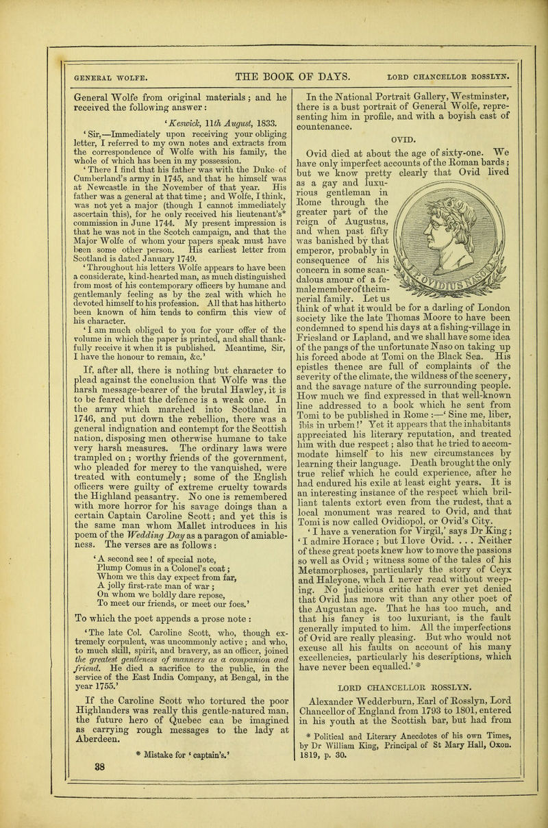 General Wolfe from original materials; and lie received the following answer : ^Keswick, Wth August, 1833. ' Sir.—Immediately upon receiving your obliging letter, I referred to my own notes and extracts from the correspondence of Wolfe with his family, the whole of which has been in my possession. ' There I find that his father was with the Duke- of Cumberland's army in 1745, and that he himself was at Newcastle in the November of that year. His father was a general at that time; and Wolfe, I think, was not yet a major (though I cannot immediately ascertain this), for he ouly received his lieutenant's* commission in June 1744. My present impression is that he was not in the Scotch campaign, and that the Major Wolfe of whom your papers speak must have been some other person. His earhest letter from Scotland is dated January 1749. ' Throughout his letters Wolfe appears to have been a considerate, kind-hearted man, as much distinguished from most of his contemporary ofl&cers by humane and gentlemanly feeling as by the zeal with which he devoted himself to his profession. All that has hitherto been knowTi of him tends to confirm this view of his character. ' I am much obliged to you for your offer of the volume in which the paper is printed, and shall thank- fully receive it when it is published. Meantime, Sir, I have the honour to remain, &c.' If, after all, there is nothing but character to plead against the conclusion that Wolfe was the harsh message-bearer of the brutal Hawley, it is to be feared that the defence is a weak one. In the army which marched into Scotland in 1746, and put down the rebellion, there was a general indignation and contempt for the Scottish nation, disposing men otherwise humane to take very harsh measures. The ordinary laws were trampled on ; worthy friends of the government, who pleaded for mercy to the vanquished, were treated with contumely; some of the English officers were guilty of extreme cruelty towards the Highland peasantry. No one is remembered with more horror for his savage doings than a certain Captain Caroline Scott; and yet this is the same man whom Mallet introduces in his poem of the Wedding Day as a paragon of amiable- ness. The verses are as follows : ' A second see ! of special note, Plump Comus in a Colonel's coat; Whom we this day expect from far, A jolly first-rate man of war ; On whom we boldly dare repose. To meet our friends, or meet our foes.' To which the poet appends a prose note : 'The late Col. Caroline Scott, who, though ex- tremely corpulent, was uncommonly active; and who, to much skni, spirit, and bravery, as an officer, joined the greatest gentleness of manners as a companion and friend. He died a sacrifice to the public, in the service of the East India Company, at Bengal, in the year 1755.' If the Caroline Scott who tortured the poor Highlanders was really this gentle-natured man, the future hero of Quebec can be imagined as carrying rough messages to the lady at Aberdeen. * Mistake for ' captain's.' In the National Portrait G-aUery, Westminster, there is a bust portrait of General Wolfe, repre- senting him in profile, and with a boyish cast of countenance. OVID. Ovid died at about the age of sixty-one. We have only imperfect accounts of the Roman bards ; but we know pretty clearly that Ovid lived as a gay and luxu- rious gentleman in Home through the greater part of the reign of Augustus, and when past fifty was banished by that emperor, probably in consequence of his concern in some scan- dalous amour of a fe- male member of theim- perial family. Let us think of what it would be for a darling of London society like the late Thomas Moore to have been condemned to spend his days at a fishing-village in Friesland or Lapland, and we shall have some idea of the pangs of the unfortunate Naso on taking up his forced abode at Tomi on the Black Sea. His epistles thence are full of complaints of the severity of the climate, the wildness of the scenery, and the savage nature of the surrounding people. HoAV much we find expressed in that well-known line addressed to a book which he sent from Tomi to be published in Home :—' Sine me, liber, ibis in urbem!' Yet it appears that the inhabitants appreciated his literary reputation, and treated him with due respect; also that he tried to accom- modate himself to his new circumstances by learning their language. Death brought the only true relief which he could experience, after he had endured his exile at least eight years. It is an interesting instance of the respect which bril- liant talents extort even from the rudest, that a local monument was reared to Ovid, and that Tomi is now called Ovidiopol, or Ovid's City. _ ' I have a veneration for Yirgil,' says Dr King; ' I admire Horace ; but I love Ovid. . . . Neither of these great poets knew how to move the passions so well as Ovid ; witness some of the tales of his Metamorphoses, particularly the story of Ceyx and Halcyone, whch I never read without weep- ing. No judicious critic hath ever yet denied that Ovid has more wit than any other poet of the Augustan age. That he has too much, and that his fancy is too luxuriant, is the fault generally imputed to him. All the imperfections of Ovid are really pleasing. But who would not excuse all his faults on account of his many excellencies, particularly his descriptions, which have never been equalled.' * LORD CHANCELLOR ROSSLYN. Alexander Wedderburn, Earl of Kosslyn, Lord Chancellor of England from 1793 to 1801, entered in his youth at the Scottish bar, but had from * Political and Literary Anecdotes of his own Times, by Dr William King, Principal of St Mary Hall, Oxon. 1819, p. 30.