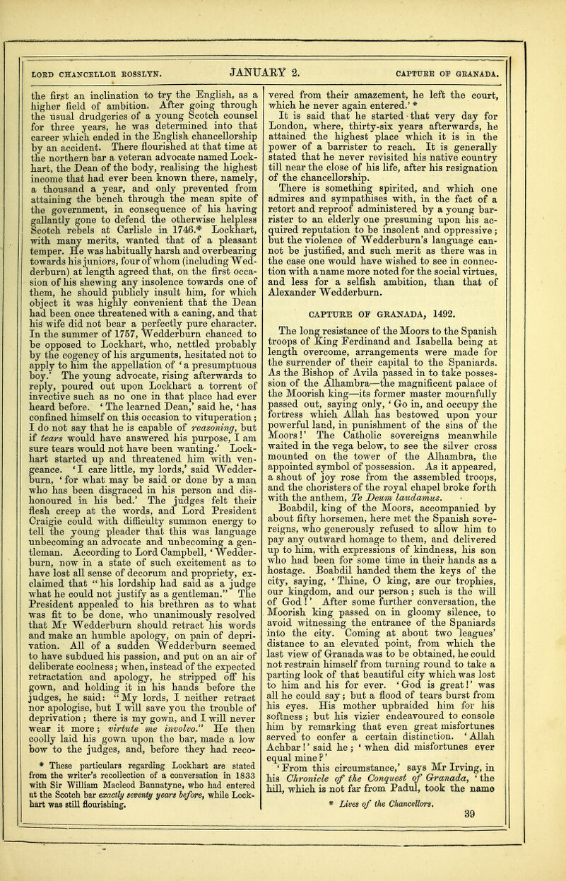 the first an inclination to try the English, as a higher field of ambition. After going through the Tisnal drudgeries of a young Scotch counsel for three years, he was determined into that career which ended in the English chancellorship by an accident. There fiourished at that time at the northern bar a veteran advocate named Lock- hart, the Dean of the body, realising the highest income that had ever been known there, namely, a thousand a year, and only prevented from attaining the bench through the mean spite of the government, in consequence of his having gallantly gone to defend the otherwise helpless Scotch rebels at Carlisle in 1746.* Lockhart, with many merits, wanted that of a pleasant temper. He was habitually harsh and overbearing towards his juniors, four of whom (including Wed- derburn) at length agreed that, on the first occa- sion of his shewing any insolence towards one of them, he should pubhcly insult him, for which object it was highly convenient that the Dean had been once threatened with a caning, and that his wife did not bear a perfectly pure character. In the summer of 1757, Wedderburn chanced to be opposed to Lockhart, who, nettled probably by the cogency of his arguments, hesitated not to apply to him the appellation of * a presumptuous boy.' The young advocate, rising afterwards to reply, poured out upon Lockhart a torrent of invective such as no one in that place had ever heard before. ' The learned Dean,' said he, ' has confined himself on this occasion to vituperation; I do not say that he is capable of reasoning, but if tears would have answered his purpose, I am sure tears would not have been wanting.' Lock- hart started up and threatened him with ven- geance. ' I care little, my lords,' said Wedder- burn, ' for what may be said or done by a man who has been disgraced in his person and dis- honoured in his bed.' The judges felt their flesh creep at the words, and Lord President Craigie could with difficulty summon energy to tell the young pleader that this was language unbecoming an advocate and unbecoming a gen- tleman. According to Lord Campbell, ' Wedder- burn, now in a state of such excitement as to have lost all sense of decorum and propriety, ex- claimed that  his lordship had said as a judge what he could not justify as a gentleman. The President appealed to his brethren as to what was fit to be done, who unanimously resolved that Mr Wedderburn should retract his words and make an humble apology, on pain of depri- vation. All of a sudden Wedderburn seemed to have subdued his passion, and put on an air of deliberate coolness; when, instead of the expected retractation and apology, he stripped ofi his gown, and holding it in his hands before the judges, he said: My lords, I neither retract nor apologise, but I will save you the trouble of deprivation; there is my gown, and I will never wear it more; virtute me involvo. He then coolly laid his gown upon the bar, made a low bow to the judges, and, before they had reco- * These particulars regarding Lockhart are stated from the writer's recollection of a conversation in 1833 with Sir William Macleod Bannatyne, who had entered at the Scotch bar exactly seventy years before, while Lock- hart was still flourishing. vered from their amazement, he left the court, which he never again entered.' * It is said that he started ■ that very day for London, where, thirty-six years afterwards, he attained the highest place which it is in the power of a barrister to reach. It is generally stated that he never revisited his native country till near the close of his life, after his resignation of the chancellorship. There is something spirited, and which one admires and sympathises with, in the fact of a retort and reproof administered by a young bar- rister to an elderly one presuming upon his ac- quired reputation to be insolent and oppressive ; but the violence of Wedderburn's language can- not be justified, and such merit as there was in the case one would have wished to see in connec- tion with a name more noted for the social virtues, and less for a selfish ambition, than that of Alexander Wedderburn. CAPTURE OF GRANADA, 1492. The long resistance of the Moors to the Spanish troops of Eing Eerdinand and Isabella being at length overcome, arrangements were made for the surrender of their capital to the Spaniards. As the Bishop of Avila passed in to take posses- sion of the Alhambra—the magnificent palace of the Moorish king—its former master mournfully passed out, saying only, ' Gro in, and occupy the fortress which Allah has bestowed upon your powerful land, in punishment of the sins of the Moors!' The Catholic sovereigns meanwhile waited in the vega below, to see the silver cross mounted on the tower of the Alhambra, the appointed symbol of possession. As it appeared, a shout of joy rose from the assembled troops, and the choristers of the royal chapel broke forth with the anthem, Te Deum laudamus. Boabdil, king of the Moors, accompanied by about fifty horsemen, here met the Spanish sove- reigns, who generously refused to allow him to pay any outward homage to them, and delivered up to him, with expressions of kindness, his son who had been for some time in their hands as a hostage. Boabdil handed them the keys of the city, saying, ' Thine, O king, are our trophies, our kingdom, and our person; such is the will of God !' After some further conversation, the Moorish king passed on in gloomy silence, to avoid witnessing the entrance of the Spaniards into the city. Coming at about two leagues' distance to an elevated point, from which the last view of G-ranada was to be obtained, he could not restrain himself from turning round to take a parting look of that beautiful city which was lost to him and his for ever. ' God is great!' was all he could say; but a flood of tears burst from his eyes. His mother upbraided him for his softness ; but his vizier endeavoured to console him by remarking that even great misfortunes served to confer a certain distinction. ' Allah Achbar !' said he ; ' when did misfortunes ever equal mine ?' ' Erom this circumstance,' says Mr Irving, in his Chronicle of the Conquest of Grranada, ' the hill, which is not far from Padul, took the name * Lives of the Chancellors.