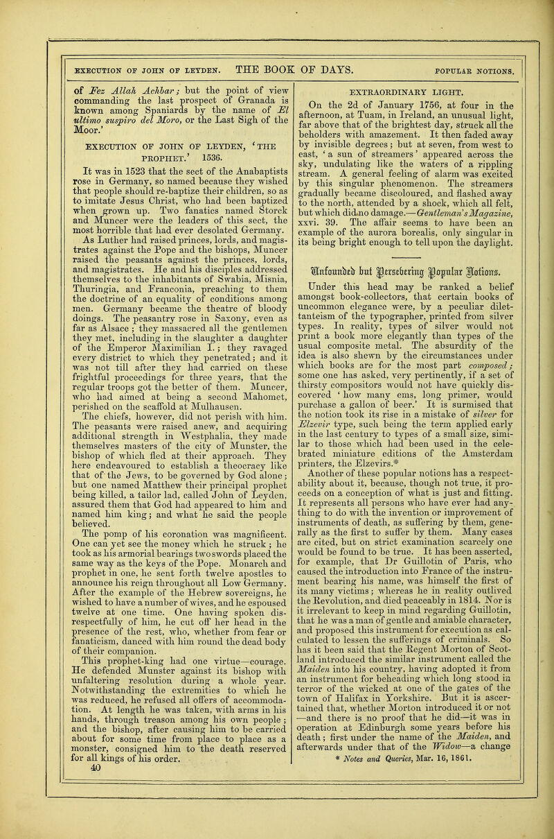 EXECUTION OF JOHN OF LETDEN. THE BOOK OF DAYS. POPULAE NOTIONS. of Fez Allah Achhar; but the point of view commanding tlie last prospect of G-ranada is known among Spaniards by the name of El ultimo suspiro del Moro, or the Last Sigh of the Moor.' EXECUTION OF JOHN OF LEYDEN, 'THE PROPHET.' 1536. It was in 1523 that the sect of the Anabaptists rose in G-ermany, so named because they wished that people should re-baptize their children, so as to imitate Jesus Christ, who had been baptized when grown up. Two fanatics named Storck and Muncer were the leaders of this sect, the most horrible that had ever desolated G-ermany. As Luther had raised princes, lords, and magis- trates against the Pope and the bishops, Muncer raised the peasants against the princes, lords, and magistrates. He and his disciples addressed themselves to the inhabitants of Swabia, Misnia, Thuringia, and Franconia, preaching to them the doctrine of an equality of conditions among men. Germany became the theatre of bloody doings. The peasantry rose in Saxony, even as far as Alsace ; they massacred all the gentlemen they met, including in the slaughter a daughter of the Emperor Maximilian 1. ; they ravaged every district to which they penetrated; and it was not till after they had carried on these frightful proceedings for three years, that the regular troops got the better of them. Muncer, who had aimed at being a second Mahomet, perished on the scaffold at Mulhausen. The chiefs, however, did not perish with him. The peasants were raised anew, and acquiring additional strength in Westphalia, they made themselves masters of the city of Munster, the bishop of which fled at their approach. They here endeavoured to establish a theocracy like that of the Jews, to be governed by God alone ; but one named Matthew their principal prophet being killed, a tailor lad, called John of Leyden, assured them that G-od had appeared to him and named him king; and what he said the people believed. The pomp of his coronation was magnificent. One can yet see the money which he struck ; he took as his armorial bearings two swords placed the same way as the keys of the Pope. Monarch and prophet in one, he sent forth twelve apostles to announce his reign throughout all Low Germany. After the example of the Hebrew sovereigns, he wished to have a number of wives, and he espoused twelve at one time. One having spoken dis- respectfully of him, he cut off her head in the presence of the rest, who, whether from fear or fanaticism, danced with him round the dead body of their companion. This prophet-king had one virtue—courage. He defended Munster against its bishop with unfaltering resolution during a whole year. Notwithstanding the extremities to which he was reduced, he refused all offers of accommoda- tion. At length he was taken, with arms in his hands, through treason among his own people ; and the bishop, after causing him to be carried about for some time from place to place as a monster, consigned him to the death reserved for all kings of his order. 40 EXTRAORDINARY LIGHT. On the 2d of January 1756, at four in the afternoon, at Tuam, in Ireland, an unusual light, far above that of the brightest day, struck all the beholders with amazement. It then faded away by invisible degrees ; but at seven, from west to east, ' a sun of streamers' appeared across the sky, undulating like the waters of a rippling stream. A general feeling of alarm was excited by this singular phenomenon. The streamers gradually became discoloured, and flashed away to the north, attended by a shock, which all felt, but which did.no damage.—Gentleman sMagazine, xxvi. 39. The affair seems to have been an example of the aurora borealis, only singular in its being bright enough to tell upon the daylight. Under this head may be ranked a belief amongst book-collectors, that certain books of uncommon elegance were, by a peculiar dilet- tantism of the typographer, printed from silver types. In reality, types of silver would not print a book more elegantly than types of the usual composite metal. The absurdity of the idea is also shewn by the circumstances under which books are for the most part coiwposed; some one has asked, very pertinently, if a set of thirsty compositors would not have quickly dis- covered ' how many ems, long primer, would purchase a gallon of beer.' It is surmised that the notion took its rise in a mistake of silver for Elzevir type, such being the term applied early in the last century to types of a small size, simi- lar to those which had been used in the cele- brated miniature editions of the Amsterdam printers, the Elzevirs.* Another of these popular notions has a respect- ability about it, because, though not true, it pro- ceeds on a conception of what is just and fitting. It represents all persons who have ever had any- thing to do with the invention or improvement of instruments of death, as suffering by them, gene- rally as the first to suffer by them. Many cases are cited, but on strict examination scarcely one would be found to be true. It has been asserted, for example, that Dr Guillotin of Paris, who caused the introduction into France of the instru- ment bearing his name, was himself the first of its many victims; whereas he in reality outlived the Eevolution, and died peaceably in 1814. Nor is it irrelevant to keep in mind regarding Guillotin, that he was a man of gentle and amiable character, and proposed this instrument for execution as cal- culated to lessen the sufferings of criminals. So has it been said that the Eegent Morton of Scot- land introduced the similar instrument called the Maiden into his country, having adopted it from an instrument for beheading which long stood in terror of the wicked at one of the gates of the town of Halifax in Yorkshire. But it is ascer- tained that, whether Morton introduced it or not —and there is no proof that he did—it was in operation at Edinburgh some years before his death; first under the name of the Maiden, and afterwards under that of the Widow—2. change * Notes and Queries^ Mar. 16, 1861.