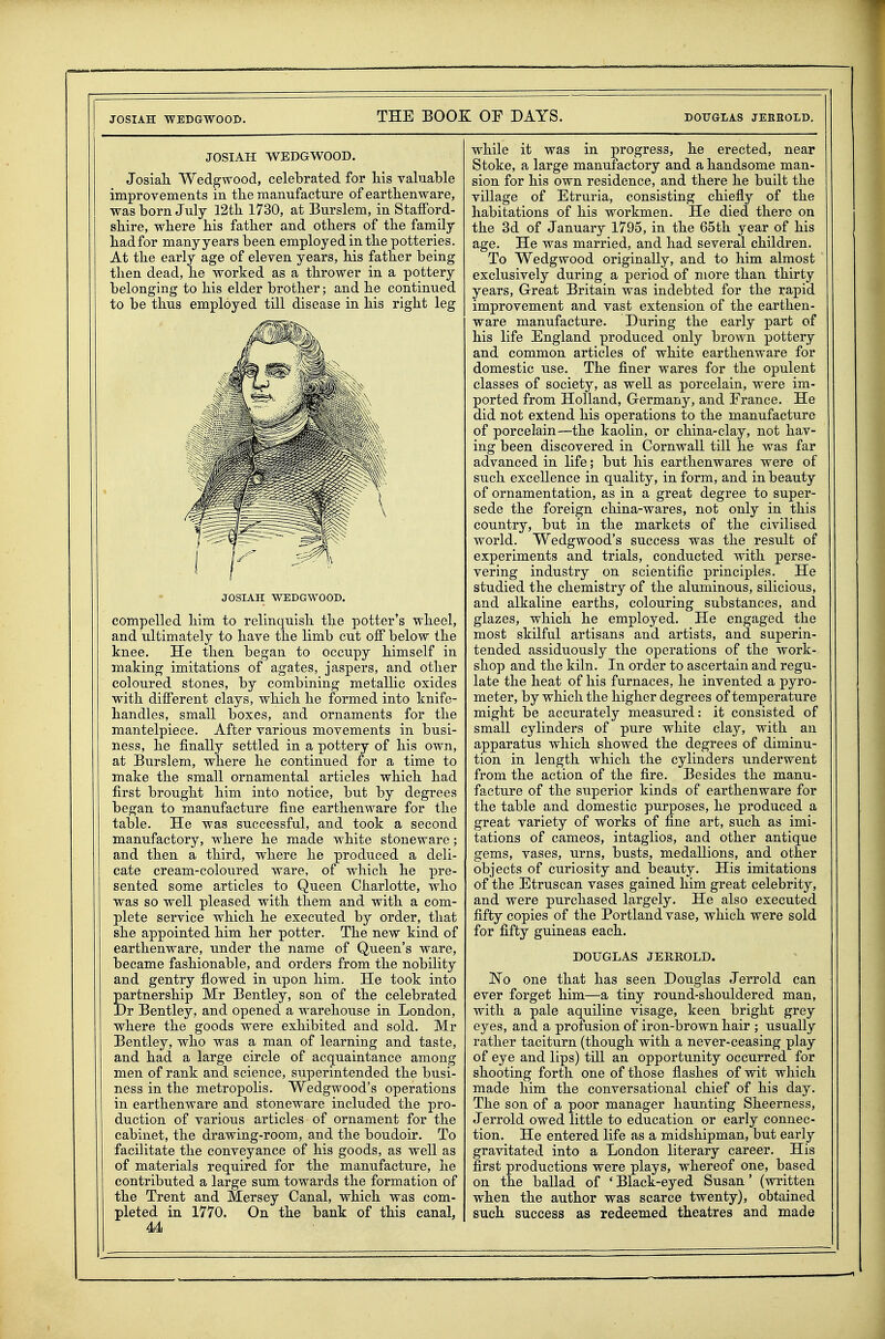 JOSIAH WEDGWOOD. Josiali Wedgwood, celebrated for his valuable improvements in the manufacture of earthenware, was born July 12th 1730, at Burslem, in Stafford- shire, where his father and others of the family- had for many years been employed in the potteries. At the early age of eleven years, his father being then dead, he worked as a thrower in a pottery belonging to his elder brother; and he continued to be thus employed till disease in his right leg JOSIAH WEDGWOOD. compelled him to relinquish the potter's wheel, and ultimately to have the limb cut off below the knee. He then began to occupy himself in making imitations of agates, jaspers, and other coloured stones, by combining metallic oxides with different clays, which he formed into knife- handles, small boxes, and ornaments for the mantelpiece. After various movements in busi- ness, he finally settled in a pottery of his own, at Burslem, where he continued for a time to make the small ornamental articles which had first brought him into notice, but by degrees began to manufacture fine earthenware for the table. He was successful, and took a second manufactory, where he made white stoneware; and then a third, where he produced a deli- cate cream-coloured ware, of which he pre- sented some articles to Queen Charlotte, who was so well pleased with them and with a com- plete service which he executed by order, that she appointed him her potter. The new kind of earthenware, under the name of Queen's ware, became fashionable, and orders from the nobility and gentry flowed in upon him. He took into partnership Mr Bentley, son of the celebrated Dr Bentley, and opened a warehouse in London, where the goods were exhibited and sold. Mr Bentley, who was a man of learning and taste, and had a large circle of acquaintance among men of rank and science, superintended the busi- ness in the metropolis. Wedgwood's operations in earthenware and stoneware included the pro- duction of various articles of ornament for the cabinet, the drawing-room, and the boudoir. To facilitate the conveyance of his goods, as well as of materials required for the manufacture, he contributed a large sum towards the formation of the Trent and Mersey Canal, which was com- pleted in 1770. On the bank of this canal, U while it was in progress, he erected, near Stoke, a large manufactory and a handsome man- sion for his own residence, and there he built the village of Etruria, consisting chiefly of the habitations of his workmen. He died there on the 3d of January 1795, in the 65th year of his age. He was married, and had several children. To Wedgwood originally, and to him almost exclusively during a period of more than thirty years, Great Britain was indebted for the rapid improvement and vast extension of the earthen- ware manufacture. During the early part of his life England produced only brown pottery and common articles of white earthenware for domestic use. The finer wares for the opulent classes of society, as well as porcelain, were im- ported from Holland, Germany, and France. He did not extend his operations to the manufacture of porcelain—the kaolin, or china-clay, not hav- ing been discovered in Cornwall till he was far advanced in life; but his earthenwares were of such excellence in quality, in form, and in beauty of ornamentation, as in a great degree to super- sede the foreign china-wares, not only in this country, but in the markets of the civilised world. Wedgwood's success was the result of experiments and trials, conducted with perse- vering industry on scientific principles. He studied the chemistry of the aluminous, silicious, and alkaline earths, colouring substances, and glazes, which he employed. He engaged the most skilful artisans and artists, and superin- tended assiduously the operations of the work- shop and the kiln. In order to ascertain and regu- late the heat of his furnaces, he invented a pyro- meter, by which the higher degrees of temperature might be accurately measured: it consisted of small cylinders of pure white clay, with an apparatus which showed the degrees of diminu- tion in length which the cylinders underwent from the action of the fire. Besides the manu- facture of the superior kinds of earthenware for the table and domestic purposes, he produced a great variety of works of fine art, such as imi- tations of cameos, intaglios, and other antique gems, vases, urns, busts, medallions, and other objects of curiosity and beauty. His imitations of the Etruscan vases gained him great celebrity, and were purchased largely. He also executed fifty copies of the Portland vase, which were sold for fifty guineas each. DOUGLAS JERROLD. No one that has seen Douglas Jerrold can ever forget him—a tiny round-shouldered man, with a pale aquiline visage, keen bright grey eyes, and a profusion of iron-brown hair ; usually rather taciturn (though with a never-ceasing play of eye and lips) till an opportunity occurred for shooting forth one of those flashes of wit which made him the conversational chief of his day. The son of a poor manager haunting Sheerness, Jerrold owed little to education or early connec- tion. He entered life as a midshipman, but early gravitated into a London literary career. His first productions were plays, whereof one, based on the ballad of * Black-eyed Susan' (written when the author was scarce twenty), obtained such success as redeemed theatres and made