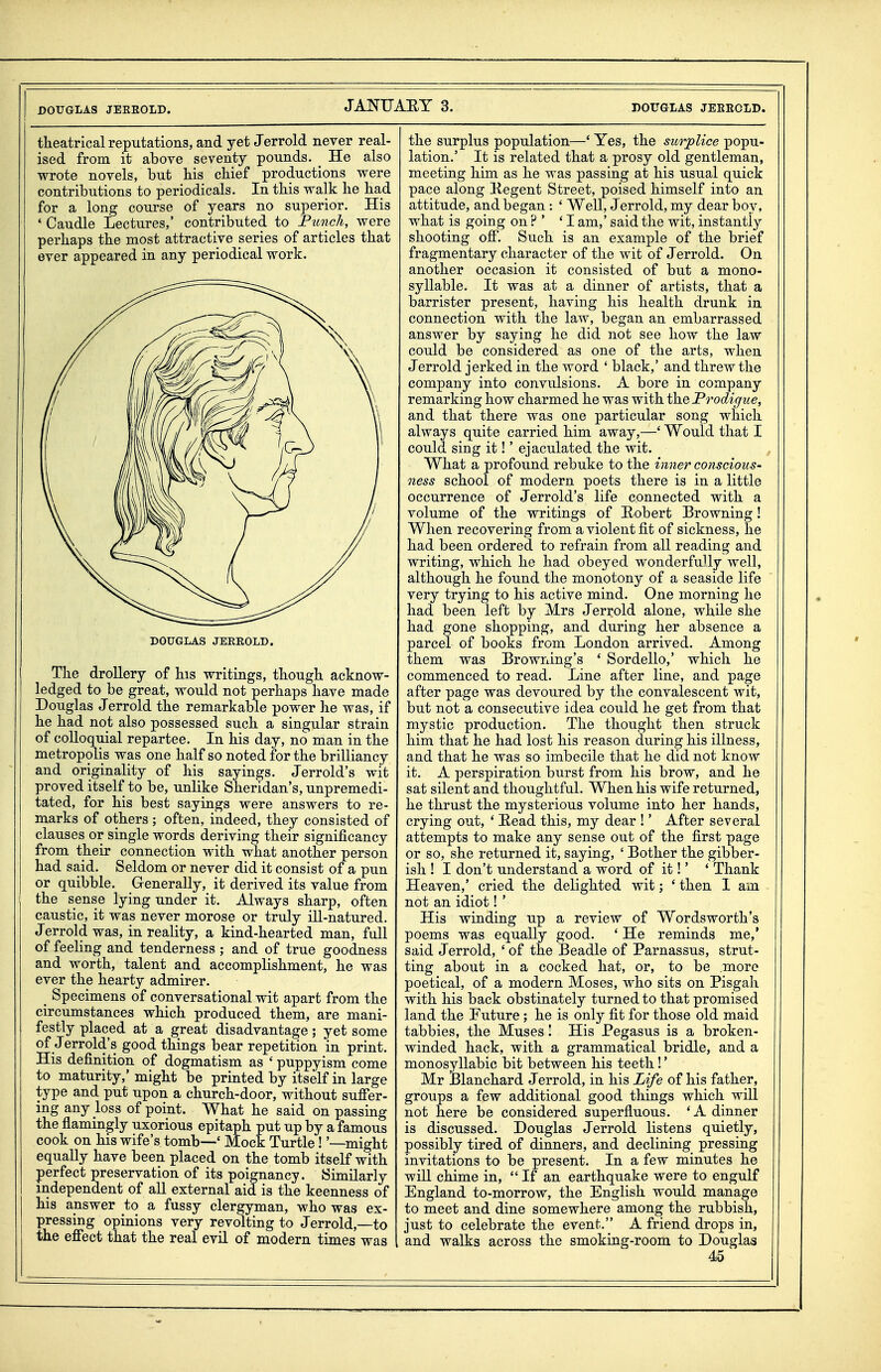 tlieatrical reputations, and yet Jerrold never real- ised from it above seventy pounds. _ He also wrote novels, but bis cbief productions were contributions to periodicals. In this walk be bad for a long course of years no superior. His ' Caudle Lectures,' contributed to Fundi, were perbaps tbe most attractive series of articles tbat ever appeared in any periodical work. DOUGLAS JERROLD. Tbe drollery of bis writings, tbougb acknow- ledged to be great, would not perbaps bave made Douglas Jerrold tbe remarkable power be was, if be bad not also possessed sucb a singular strain of colloquial repartee. In bis day, no man in tbe metropolis was one balf so noted for tbe brilliancy and originality of bis sayings. Jerrold's wit proved itself to be, unlike Sberidan's, unpremedi- tated, for bis best sayings were answers to re- marks of otbers ; often, indeed, tbey consisted of clauses or single words deriving tbeir signiflcancy from tbeir connection witb wbat anotber person bad said. Seldom or never did it consist of a pun or quibble. Generally, it derived its value from tbe sense lying under it. Always sbarp, often caustic, it was never morose or truly ill-natured. J errold was, in reality, a kind-bearted man, full of feebng and tenderness ; and of true goodness and wortb, talent and accomplisbment, be was ever tbe bearty admirer. ^ Specimens of conversational wit apart from tbe circumstances wbicb produced tbem, are mani- festly placed at a great disadvantage; yet some of Jerrold's good tbings bear repetition in print. His definition of dogmatism as ' puppyism come to maturity,' migbt be printed by itself in large type and put upon a cburcb-door, witbout suffer- ing any loss of point. Wbat be said on passing tbe flamingly uxorious epitapb put up by a famous cook on bis wife's tomb—' Mock Turtle! '—migbt equally bave been placed on tbe tomb itself witb perfect preservation of its poignancy. Similarly independent of all external aid is tbe keenness of bis answer to a fussy clergyman, wbo was ex- pressing opinions very revolting to Jerrold,—to the effect tbat tbe real evil of modern times was tbe surplus population—' Yes, tbe surplice popu- lation.' It is related tbat a prosy old gentleman, meeting bim as be was passing at bis usual quick pace along Kegent Street, poised himself into an attitude, and began : ' Well, Jerrold, my dear boy, wbat is going on ? ' 'I am,' said tbe wit, instantly shooting off. Such is an example of tbe brief fragmentary character of tbe wit of Jerrold. On anotber occasion it consisted of but a mono- syllable. It was at a dinner of artists, that a barrister present, having his health drunk in connection witb the law, began an embarrassed answer by saying he did not see how tbe law could be considered as one of tbe arts, when J errold jerked in the word ' black,' and threw the company into convulsions. A bore in company remarking bow charmed he was with the Prodigue, and that there was one particular song which always quite carried him away,—' Would that I could sing it!' ejaculated the wit. What a profound rebuke to tbe inner conscious- ness school of modern poets there is in a little occurrence of Jerrold's life connected witb a volume of tbe writings of Robert Browning! When recovering from a violent fit of sickness, he had been ordered to refrain from all reading and writing, which he bad obeyed wonderfully well, although be found the monotony of a seaside life very trying to bis active mind. One morning ho had been left by Mrs Jerrold alone, while she bad gone shopping, and during her absence a parcel of books from London arrived. Among tbem was Browning's ' Sordello,' which he commenced to read. Line after line, and page after page was devoured by tbe convalescent wit, but not a consecutive idea could he get from that mystic production. The thought then struck bim tbat he had lost bis reason during bis illness, and that be was so imbecile that he did not know it. A perspiration burst from his brow, and he sat silent and thoughtful. When his wife returned, he thrust tbe mysterious volume into her hands, crying out, ' Head this, my dear !' After several attempts to make any sense out of the first page or so, she returned it, saying, ' Bother the gibber- ish ! I don't understand a word of it!' ' Thank Heaven,' cried tbe delighted wit; ' then 1 am not an idiot! ' His winding up a review of Wordsworth's poems was equally good. ' He reminds me,* said J errold, ' of the Beadle of Parnassus, strut- ting about in a cocked bat, or, to be more poetical, of a modern Moses, who sits on Pisgah with his back obstinately turned to that promised land the Future; he is only fit for those old maid tabbies, the Muses! His Pegasus is a broken- winded back, witb a grammatical bridle, and a monosyllabic bit between bis teeth!' Mr Blanchard Jerrold, in bis Life of his father, groups a few additional good things which will not here be considered superfluous. 'A dinner is discussed. Douglas Jerrold listens quietly, possibly tired of dinners, and declining pressing invitations to be present. In a few minutes be will chime in, If an earthquake were to engulf England to-morrow, the English would manage to meet and dine somewhere among the rubbish, just to celebrate tbe event. A friend drops in, and walks across the smoking-room to Douglas