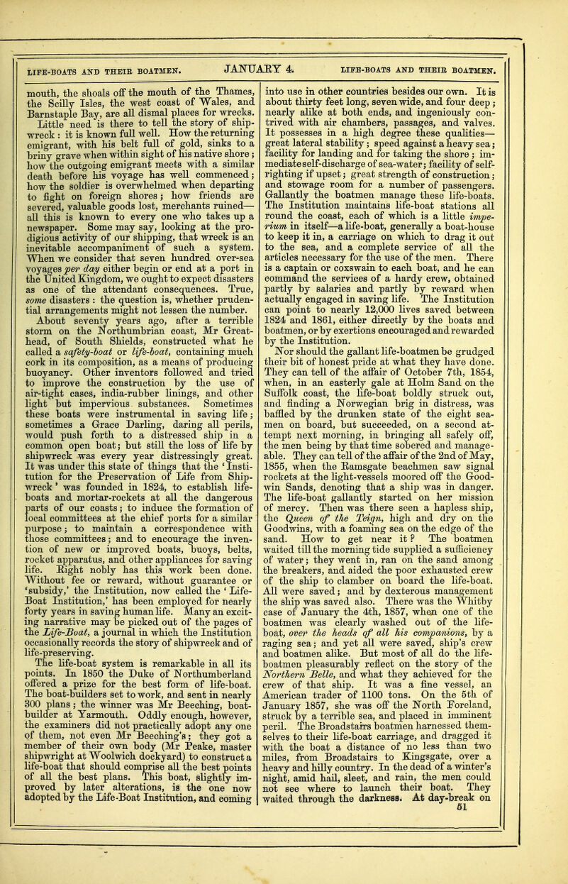 LIFE-BOATS AND THEIR BOATMEN. moutli, the shoals off tlie mouth of the Thames, the Scilly Isles, the west coast of Wales, and Barnstaple Bay, are all dismal places for wrecks. Little need is there to tell the story of ship- wreck : it is known full well. How the returning emigrant, with his belt full of gold, sinks to a briny grave when within sight of his native shore; how the outgoing emigrant meets with a similar death before his voyage has well commenced; how the soldier is overwhelmed when departing to fight on foreign shores; how friends are severed, valuable goods lost, merchants ruined— all this is known to every one who takes up a newspaper. Some may say, looking at the pro- digious activity of our shipping, that wreck is an inevitable accompaniment of such a system. When we consider that seven hundred over-sea voyages per day either begin or end at a port in the United Kingdom, we ought to expect disasters as one of the attendant consequences. True, some disasters : the question is, whether pruden- tial arrangements might not lessen the number. About seventy years ago, after a terrible storm on the Northumbrian coast, Mr Great- head, of South Shields, constructed what he called a safety-hoat or life-hoat, containing much cork in its composition, as a means of producing buoyancy. Other inventors followed and tried to improve the construction by the use of air-tight cases, india-rubber linings, and other light but impervious substances. Sometimes these boats were instrumental in saving life; sometimes a Grace Darling, daring all perils, would push forth to a distressed ship in a common open boat; but still the loss of life by shipwreck was every year distressingly great. It was under this state of things that the 'Insti- tution for the Preservation of Life from Ship- wreck ' was founded in 1824, to establish life- boats and mortar-rockets at all the dangerous parts of our coasts; to induce the formation of local committees at the chief ports for a similar purpose; to maintain a correspondence with those committees; and to encourage the inven- tion of new or improved boats, buoys, belts, rocket apparatus, and other appliances for saving life. Hight nobly has this work been done. Without fee or reward, without guarantee or 'subsidy,' the Institution, now called the ' Life- Boat Institution,' has been employed for nearly forty years in saving human life. Many an excit- ing narrative may be picked out of the pages of the Life-Boat, a journal in which the Institution occasionally records the story of shipwreck and of life-preserving. The life-boat system is remarkable in all its points. In 1850 the Duke of JN'orthumberland offered a prize for the best form of life-boat. The boat-builders set to work, and sent in nearly 300 plans; the winner was Mr Beeching, boat- builder at Yarmouth. Oddly enough, however, the examiners did not practically adopt any one of them, not even Mr Beeching's; they got a member of their own body (Mr Peake, master shipwright at Woolwich dockyard) to construct a life-boat that should comprise all the best points of all the best plans. This boat, slightly im- proved by later alterations, is the one now adopted by the Life-Boat Institution, and coming into use in other countries besides our own. It is about thirty feet long, seven wide, and four deep ; nearly alike at both ends, and ingeniously con- trived with air chambers, passages, and valves. It possesses in a high degree these qualities— great lateral stability; speed against a heavy sea j facility for landing and for taking the shore ; im- mediate self-discharge of sea-water; facility of self- righting if upset; great strength of construction; and stowage room for a number of passengers. Gallantly the boatmen manage these life-boats. The Institution maintains life-boat stations all round the coast, each of which is a little impe- rium in itself—a life-boat, generally a boat-house to keep it in, a carriage on which to drag it out to the sea, and a complete service of aU the articles necessary for the use of the men. There is a captain or coxswain to each boat, and he can command the services of a hardy crew, obtained partly by salaries and partly by reward when actually engaged in saving life. The Institution can point to nearly 12,000 lives saved between 1824 and 1861, either directly by the boats and boatmen, or by exertions encouraged and rewarded by the Institution. JN'or should the gallant life-boatmen be grudged their bit of honest pride at what they have done. They can teU of the affair of October 7th, 1854, when, in an easterly gale at Holm Sand on the Suffolk coast, the life-boat boldly struck out, and finding a JN^orwegian brig in distress, was baffled by the drunken state of the eight sea- men on board, but succeeded, on a second at- tempt next morning, in bringing all safely off, the men being by that time sobered and manage- able. They can tell of the affair of the 2nd of May, 1855, when the Eamsgate beachmen saw signal rockets at the light-vessels moored off the Good- win Sands, denoting that a ship was in danger. The life-boat gallantly started on her mission of mercy. Then was there seen a hapless ship, the Queen of tJie Teign, high and dry on the Goodwins, with a foaming sea on the edge of the sand. How to get near it ? The boatmen waited tiU the morning tide supplied a sufficiency of water; they went in, ran on the sand among the breakers, and aided the poor exhausted crew of the ship to clamber on board the life-boat. All were saved; and by dexterous management the ship was saved also. There was the Whitby case of January the 4th, 1857, when one of the boatmen was clearly washed out of the life- boat, over the heads of all his conrupanions, by a raging sea; and yet aU were saved, ship's crew and boatmen alike. But most of all do the life- boatmen pleasurably reflect on the story of the Northern Belle, and what they achieved for the crew of that ship. It was a fine vessel, an American trader of 1100 tons. On the 5th of January 1857, she was off the IN'orth Poreland, struck by a terrible sea, and placed in imminent peril. The Broadstairs boatmen harnessed them- selves to their life-boat carriage, and dragged it with the boat a distance of no less than two miles, from Broadstairs to Kingsgate, over a heavy and hilly country. In the dead of a winter's night, amid hail, sleet, and rain, the men could not see where to launch their boat. They waited through the darkness. At day-break on