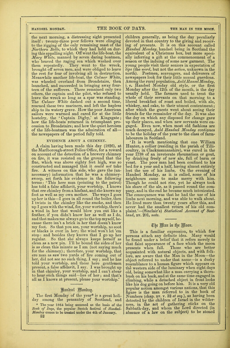 HANDSEL MONDAY, THE BOOK OF DAYS. THE MAN IN THE MOON. tlie next morning, a distressing siglit presented itself: twenty-three poor fellows were clinging to the rigging of the only remaining mast of the Northern Belle, to which they had held on dur- ing this appalling night. Off went the life-boat, the Mary Wliite, manned by seven daring boatmen, who braved the raging sea which washed over them repeatedly. They went to the wreck, brought off seven men, and were obliged to leave the rest for fear of involving all in destruction. Meanwhile another life-boat, the Culmer White, was wheeled overland from Broadstairs, then launched, and succeeded in bringing away four- teen of the sufferers. There remained only two others, the captain and the pilot, who refused to leave the wreck so long as a spar was standing. The Culmer White dashed out a second time, rescued these two mariners, and left the hapless ship to its watery grave. How the poor American sailors were warmed and cared for at the little hostelry, the ' Captain Digby,' at Kingsgate; how the life-boats returned in triumphant pro- cession to Broadstairs; and how the quiet heroism of the life-boatmen was the admiration of all— the newspapers of the period fully told. EVIDENCE ABOUT A CHIMNEY. A claim having been made this day (1826), at the Marlborough-street Police Office, for a reward on account of the detection of a brewery chimney on fire, it was resisted on the ground that the flue, which was above eighty feet high, was so constructed and managed that it could not take fire. A witness on this side, who gave the (un- necessary) information that he was a chimney- sweep, set forth his evidence in the following terms: ' This here man (pointing to the patrol) has told a false affidavit, your wortship. I knows that ere chimley from a hinfant, and she knows my foot as well as my own mother. The ways I goes up her is this—I goes in all round the boiler, then I twists in the chimley like the smoke, and then up I goes with the wind, for, your wortship, there's a wind in her that would blow you out like a feather, if you didn't know her as well as I do, and that makes me always go to the top myself, be- cause there isn't a brick in her that doesn't know my foot. So that you see, your wortship, no soot or blacks is ever in her; the wind won't let 'em stop : and besides they knows that I go up her regular. So that she always keeps herself as clean as a new pin. I'll be bound the sides of her is as clean this minute as I am (not saying much for the chimney); therefore, your wortship, that ere man as saw two yards of fire coming out of her, did not see no such thing, I say; and he has told your wortship, and these here gentlemen present, a false affidavit, I say. I was brought up in that chimley, your wortship, and I can't abear to hear such things said—lies of her ; and that's aU as I knows at present, please your wortship.' The first Monday of the year* is a great holi- day among the peasantry of Scotland, and * The year 1864 being assumed as the basis of the Booh of Days, the popular Scotch festival of Handsel- Monday comes to be treated under the 4th of January, 52 children generally, as being the day peculiarly devoted in that country to the giving and receiv- ing of presents. It is on this account called Handsel Monday, handsel being in Scotland the equivalent of a Christmas box, but more speci- ally inferring a gift at the commencement of a season or the induing of some new garment. The young people visit their seniors in expectation of tips (the word, but not the action, unknown in the north). Postmen, scavengers, and deliverers of newspapers look for their little annual guerdons. Among the rural ^o-p^ddbtioB^Auld Hansel Monday, i. e. Handsel Monday old style, or the first Monday after the 12th of the month, is the day usually held. The farmers used to treat the whole of their servants on that morning to a liberal breakfast of roast and boiled, with ale, whiskey, and cake, to their utmost contentment; after which the guests went about seeing their friends for the remainder of the day. It was also the day on which any disposed for change gave up their places, and when new servants were en- gaged. Even now, when most old fashions are much decayed, Auld Handsel Monday continues to be the holiday of the year to the class of farm- labourers in Scotland. 'It is worth mentioning that one William Hunter, a collier (residing in the parish of Tilli- coultry, in Clackmannanshire), was cured in the year 1738 of an inveterate rheumatism or gout, by drinking freely of new ale, full of barm or yeast. The poor man had been confined to his bed for a year and a half, having almost entirely lost the use of his limbs. On the evening of Handsel Monday, as it is called, some of his neighbours came to make merry with him. Though he coidd not rise, yet he always took his share of the ale, as it passed round the com- pany, and in the end he became much intoxicated. The consequence was that he had the use of his limbs next morning, and was able to walk about. He lived more than twenty years after this, and never had the smallest return of his old com- plaint.'—(Sinclair's) Statistical Account of Scot- land, XV. 201, note. This is a familiar expression, to which few persons attach any definite idea. Many would be found under a belief that it refers merely to that faint appearance of a face which the moon presents when full. Those who are better acquainted with natural objects, and with folk- lore, are aware that the Man in the Moon—the object referred to under that name—is a dusky resemblance to a human figure which aj)pears on the western side of the luminary when eight days old, being somewhat like a man carrying a thorn- bush on his back, and at the same time engaged in climbing, while a detached object in front looks like his dog going on before him. It is a very old popular notion amongst various nations, that this figure is the man referred to in the book of Numbers (chap. xv. v. 32 et seq.), as having been detected by the children of Israel in the wilder- ness, in the act of gathering sticks on the Sabbath-day, and whom the Lord directed (in absence of a law on the subject) to be stoned