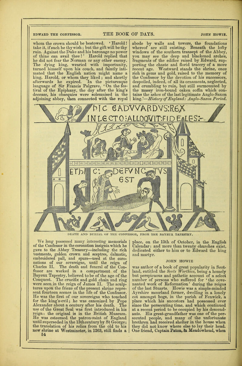 wliom the crown should be bestowed. ' Harold! take it, if such be thy wish; but the gift will be thy ruin. Against the Duke and his baronage no power of thine can avail thee !' Harold replied that he did not fear the Norman or any other enemy. The dying king, wearied with importunity, turned himself upon his couch, and faintly inti- mated that the English nation might name a king, Harold, or whom they liked ; and shortly afterwards he expired. In the picturesque language of Sir Francis Palgrave, ' On the fes- tival of the Epiphany, the day after the king's decease, his obsequies were solemnised in the adjoining abbey, then connected with the royal abode by walls and towers, the foundations whereof are still existing. Beneath the lofty windows of the southern transept of the Abbey, you may see the deep and blackened arches, fragments of the edifice raised by Edward, sup- porting the chaste and florid tracery of a more recent age. Westward stands the shrine, once rich in gems and gold, raised to the memory of the Confessor by the devotion of his successors, despoiled, indeed, of all its ornaments, neglected, and crumbling to ruin, but still surmounted by the massy iron-bound oaken coffin which con- tains the ashes of the last legitimate Anglo-Saxon king.'—Sistory ofJEngland: Anglo-Saxon Period. DEATH AND BURIAL OP THE CONFESSOB, PROM THE BAYEUX TAPESTRY. We long possessed many interesting memorials of the Confessor in the coronation insignia which he gave to the Abbey Treasury—including the rich vestments, golden crown and sceptres, dalmatic, embroidered pall, and spurs—used at the coro- nations of our sovereigns, until the reign of Charles II. The death and funeral of the Con- fessor are worked in a compartment of the Bayeux Tapestry, believed to be of the age of the Conquest. The crucifix: and gold chain and ring were seen in the reign of James II. The sculp- tures upon the frieze of the present shrine repre- sent fourteen scenes in the life of the Confessor. He was the first of our sovereigns who touched for the king's-evil; he was canonized by Pope Alexander about a century after his death. The use of the G-reat Seal was first introduced in his reign: the original is in the British Museum. He was esteemed the patron-saint of England until superseded in the ISthcenturyby St George; the translation of his relics from the old to his new shrine at Westminster, in 1263, still finds a 54 place, on the 13th of October, in the English Calendar: and more than twenty churches exist, dedicated either to him or to Edward the king and martyr. JOHN HOWIE was author of a book of great popularity in Scot- land, entitled the Scots WortJiies, being a homely but perspicuous and pathetic account of a select number of persons who suffered for ' the cove- nanted work of He formation' during the reigns of the last Stuarts. Howie was a simple-minded Ayrsliire moorland farmer, dwelling in a lonely cot amongst bogs, in the parish of Fenwick, a place which his ancestors had possessed ever since the persecuting time, and which continued at a recent period to be occupied by his descend- ants. His great-grandfather was one of the per- secuted people, and many of the unfortunate brethren had received shelter in the house when they did not know where else to lay their head. One friend, Captain Paton, ia Meadowhead, when