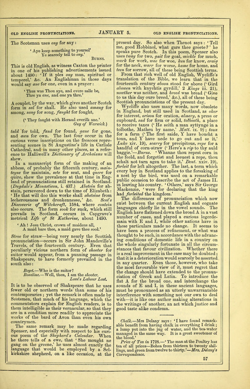 OLD ENGLISH PEONUNCIATIONS. JANUAET 5. OLD ENGLISH PEONUNCIATIONS. TLe Scotsman uses ony for any: * Aye keep something to yoursel' Ye scarcely tell to ony.'' Burns. This is old English, as witness Caxton the printer in one of his publishing advertisements issued about 1490: ' If it pies ony man, spirituel or temporel,' &c. An Englishman in those days would say arte for one, even in a prayer : ' Thus was Thou aye, and evere salle be, Thre yn ane, and ane yn thre.' A couplet, by the way, which gives another Scotch form in sal for shall. He also used amang for among, sang for song, faught for fought, (' They faught with Heraud everilk ane.' Guy of Warwick) tald for told, fand for found, gane for gone, and aim for own. The last four occur in the curious verse inscriptions on the frescoes repre- senting scenes in St Augustine's life in Carlisle Cathedral, and in many other places, as a refer- ence to Halliwell's Dictionary of Archaisms will shew. In a manuscript form of the making of an abbess, of probably the fifteenth century, main- teyne for maintain, sete for seat, and quere for quire, shew the prevalence at that time in Eng- land of pronunciations still retained in Scotland. [Dugdales Monasticon, i. 437.) Abstain for ab- stain, persevered down to the time of Elizabeth: ' He that will doo this worke shall ahsteine from lecherousness and dronkennesse,' &c. Scot's Discoverie of Witchcraft, 1584, where contein also occurs. The form sooJc for suck, which still prevails in Scotland, occurs in Capgrave's metrical Life of St Katharine, about 1450. ' Ah ! Jesu Christ, crown of maidens all, A maid bare thee, a maid gave thee sooh.'^ Stree for straw—being very nearly the Scottish pronunciation—occurs in Sir John Mandeville's Travels, of the fourteenth century. Even that peculiarly vicious northern form of shooter for suitor would appear, from a punning passage in Shakspeare, to have formerly prevailed in the south also: Boyet.—^Who is the suitor? Rosaline.—Well, then, I am the shooter, Lov^s Labour Lost, It is to be observed of Shakspeare that he uses fewer old or northern words than some of his contemporaries ; yet the remark is often made by Scotsmen, that much of his language, which the commentators explain for English readers, is to them intelligible as their vernacular, so that they are in a condition more readily to appreciate the works of the bard of Avon than even his own countrymen. The same remark may be made regarding Spenser, and especially with respect to his curi- ous poem of the Shepherd's Calendar. When he there tells of a ewe, that ' She mought ne gang on the greene,' he uses almost exactly the language that would be employed by a Sel- kirkshire shepherd, on a like occasion, at the present day. So also when Thenot says : ' Tell me, good Hobbinol, what gars thee greete ? ' he speaks pure Scotch. In this poem, Spenser also uses tioay for two, gait for goat, michle for much, loarh for work, ivae for woe, hen for know, craig for the neck, warr for worse, hame for home, and teen for sorrow, aU of these being Scottish terms. Erom that rich well of old English, Wyclifi'e's translation of the Bible, we learn that in the fourteenth century aboon stood for above (' Grird ahowen with knychtis gyrdill,' 2 Kings iii. 21), noiother was neither, and breed was bread (' Grive to us this day oure breed,' &c.), all of these being Scottish pronunciations of the present day. Wycliffe also uses many words, now obsolete in England, but stiU used in Scotland, as olcer for interest, orison for oration, almery, a press or cupboard, sad for firm or solid, tolbooth, a place to receive taxes (' He seith a man syttynge in a tolbothe, Matheu by name,' Matt. ix. 9) ; town for a farm (' The first saide, Y have boucht a toun, and Y have nede to go out and se it,' LuJce xiv. 19), scarry for precipitous, repe for a handful of corn-straw (' Here's a rip to thy auld baggie.'—Burns. ' Whanne thou repest corn in the feeld, and forgetist and leeuest a repe, thou schalt not turn agen to take it,' Deut. xxiv. 19), forleit for left altogether. The last, a term whicli every boy in Scotland applies to the forsaking of a nest by the bird, was used on a remarkable public occasion to describe the act of James II. in leaving his country. ' Others,' says Sir Greorge Mackenzie, * were for declaring that the king had forleited the kingdom.' The differences of pronunciation which now exist between the current English and cognate languages chiefly lie in the vowel sounds. The English have flattened down the broad A in a vast number of cases, and played a curious legerde- main with E and I, while other nations have in these particulars made no change. It seems to have been a process of refinement, or what was thought to be such, in accordance with the advanc- ing conditions of domestic life in a country on the whole singularly fortunate in all the circum- stances that favour civilization. Whether there is a real improvement in the case may be doubted; that it is a deterioration would scarcely be asserted in any quarter. Even those, however, who take the most favourable view of it, must regret that the change should have extended to the pronun- ciation of Greek and Latin. To introduce the flat A for the broad one, and interchange the sounds of E and I, in these ancient languages, must be pronounced as an utterly unwarrantable interference with something not our own to deal with—it is like one author making alterations in the writings of another, an act which justice and good taste alike condemn. Ghalh.—Mrs Delany says : ' I have found remark- able benefit from having chalk in everjrthing I drink; a lump put into the jug of water, and the tea-water managed in the same way. It is a great sweetener of the blood.' Price of Tea in 1728.—* The man at the Poultry has tea of all prices—Bohea from thirteen to twenty shil- lings, and green from twelve to thirty.'—Mrs. Delanfs Correspondence.