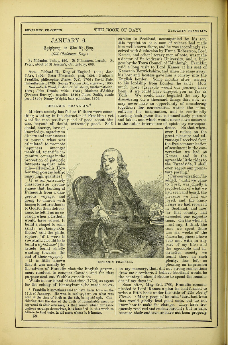 JANUARY 6. ^pipl-ajtg, ox €b3zUt)^-'§ny_^. {Old Christmas Day.) St Melanius, bishop, 490. St Nilammon, hermit. St Peter, abbot of St Austin's, Canterbury, 608. Born,— Richard IL, King of England, 1366; Joan d'Arc, 1402; Peter Metastasio, poet, 1698; Benjamin Franklin, philosopher, Boston, U.S., 1706; David Dale, philanthropist, 1739; George Thomas Doo, engraver, 1800. Died.—Seth Ward, Bishop of Salisbury, mathematician, 1689; John Dennis, critic, 1734; Madame d'Arblay (Frances Burney), novelist, 1840; James Smith, comic poet, 1840 ; Fanny Wright, lady politician, 1853. BENJAMIN FRANKLIN.* Modern society has felt as if there were some- thing wanting in the character of Franklin; yet what the man positively had of good about Jiim elf- was, beyond all doubt, extremely good, denial, energy, love of knowledge, sagacity to discern and earnestness to pursue what was calculated to promote happiness amongst mankind, scientific in- genuity, courage in the protection of patriotic interests against mis- rule—all were his. How few menpossess half so many high qualities! It is an extremely characteristic circum- stance that, landing at Falmouth from a dan- gerous voyage, and going to church with his son to return thanks to Grod for their deliver- ance, he felt it as an oc- casion when a Catholic would have vowed to build a chapel to some saint: *not being a Ca- tholic,' said the philo- sopher, 'if I were to vow at all, it would be to build a lighthouse' [the article found chiefly wanting towards the end of their voyage]. It is little known that it was mainly by the advice of Franklin that the English govern- ment resolved to conquer Canada, and for that purpose sent out Wolfe's expedition. While in our island at that time (1759), as agent for the colony of Pennsylvania, he made an ex- * Franklin is sometimes said to have been born on the ] 7th of January. He was, in reality, born on what was held at the time of birth as the 6th, being old style. Con- sidering that the day of the birth of remarkable men, as expressed in their own time, is that round which our asso- ciations arrange themselves, it is intended in this work to adhere to that date, in all cases where it is known. 58 BENJAMIN PRANKLIX. cursion to Scotland, accompanied by his son. His reputation as a man of science had made him well known there, and he was accordingly re- ceived with distinction by Hume, Hobertson, Lord Karnes, and other literary men of note, was made a doctor of St Andrew's University, and a bur- gess by the Town Council of Edinburgh. Franklin paid a long visit to Lord Kames at his seat of Xames in Berwickshire, and when he came away, his host and hostess gave him a convoy into the English border. Some months after, writing to his lordship from London, he said: ' How much more agreeable would our journey have been, if we could have enjoyed you as far as York! We could have beguiled the way by discoursing on a thousand things that now we may never have an opportunity of considering together; for conversation warms the mind, enlivens the imagination, and is continually starting fresh game that is immediately pursued and taken, and which would never have occurred in the duller intercourse of epistolary correspon- dence. So that when- ever I reflect on the great pleasure and ad- vantage I received from the free communication of sentiment in the con- versation we had at Kames, and in the agreeable little rides to the Tweedside, I shall ever regret our prema- ture parting.' ' Our conversation,' he added, ' until we came to York, was chiefly a recollection of what we had seen and heard, the pleasure we had en- joyed, and the kind- nesses we had received in Scotland, and how far that country had exceeded our expecta- tions. On the whole, I must say, I think the time we spent there was six weeks of the densesth-Bip^mess I have ever met with in any part of my life; and the agreeable and in- structive society we found there in such plenty, has left so pleasing an impression on my memory, that, did not strong connections draw me elsewhere, I believe Scotland would be the country I should choose to spend the remain- der of my days in.' Soon after, May 3rd, 1760, Franklin commu- nicated to Lord Kames a plan he had formed to write a little book under the title of The Art of Virtue. * Many people,' he said, * lead bad lives that would gladly lead good ones, but do not know how to make the change. They have fre- quently resolved and endeavoured it; but in vain, because their endeavours have not been properly
