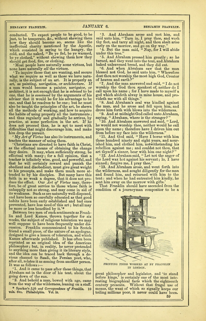 conducted. To expect peoi)le to be good, to be just, to be temperate, &c., without shewing them how they should become so, seems like the ineffectual charity mentioned by the Apostle, which consisted in saying to the hungry, the cold, and the naked,  Be ye fed, be ye warmed, be ye clothed, without shewing them how they should get food, fire, or clothing. ' Most people have naturally some virtues, but none have naturally all the virtues. * To inquire those that are wanting, and secure what we require as well as those we have natu- rally, is the subject of an art. It is properly an art, as painting, navigation, or architecture. If a man would become a painter, navigator, or architect, it is not enough that he is advised to be one, that he is convinced by the arguments of his adviser that it would be for his advantage to be one, and that he resolves to be one; but he must also be taught the principles of the art, be shewn all the methods of working, and how to acquire the habits of using properly all the instruments ; and thus regularly and gradually he arrives, by practice, at some perfection in the art. If he does not proceed thus, he is apt to meet with difficulties that might discourage him, and make him drop the pursuit. ' My Art of Virtue has also its instruments, and teaches the manner of using them. ' Christians are directed to have faith in Christ, as the effectual means of obtaining the change they desire. It may, when sufficiently strong, be effectual with many; for a full opinion, that a teacher is infinitely wise, good, and powerful, and that he will certainly reward and punish the obedient and disobedient, must give great weight to his precepts, and make them much more at- tended to by his disciples. But many have this faith in so weak a degree, that it does not pro- duce the effect. Our Art of Virtue may, there- fore, be of great service to those whose faith is unhappily not so strong, and may come in aid of its weakness. Such as are naturally well-disposed, and have been so carefully educated as that good habits have been early established and bad ones revented, have less need of this art; but all may e more or less benefited by it.'* Between two men of such sentiments as Frank- lin and Lord Karnes, thrown together for six weeks, the subject of religious toleration we may well suppose to have been frequently under dis- cussion. Franklin communicated to his Scotch friend a small piece, of the nature of an apologue, designed to give a lesson of toleration, and which Eames afterwards published. It has often been reprinted as an original idea of the American philosopher ; but, in reality, he never pretended to anything more than giving it its literary style, and the idea can be traced back through a de- vious channel to Saadi, the Persian poet, who, after all, relates it as coming from another person. It was as follows :— ' 1. And it came to pass after these things, that Abraham sat in the door of his tent, about the going down of the sun. ' 2. And behold a man, bowed with age, came from the way of the wilderness, leaning on a staff. * Sparkes's if/e and Correspondence of Franhlin. 10 vols. 8vo. Philadelphia. Vol. ix. ' 3. And Abraham arose and met him, and said unto him,  Turn in, I pray thee, and wash thy feet, and tarry all night, and thou shalt arise early on the morrow, and go on thy way. '4. But the man said,  Nay, for I will abide under this tree. * 5. And Abraham pressed him greatly ; so he turned, and they went into the tent, and Abraham baked unleavened bread, and they did eat. *6. And when Abraham saw that the man blessed not God, he said unto him,  Wherefore dost thou not worship the most high God, Creator of heaven and earth? ' 7. And the man answered and said,  I do not worship the God thou speakest of, neither do I call upon his name ; for I have made to myself a god which abideth alway in mine house, and pro- videth me with all things. ' 8. And Abraham's zeal was kindled against the man, and he arose and fell upon him, and drove him forth with blows into the wilderness. ' 9. And at midnight God called unto Abraham, saying,  Abraham, where is the stranger?  ' 10. And Abraham answered and said,  Lord, he would not worship thee, neither would he call upon thy name; therefore have I driven him out from before my face into the wilderness. * 11. And God said,  Have I borne with him these hundred ninety and eight years, and nour- ished him, and clothed him, notwithstanding his rebellion against me ; and couldst not thou, that art thyself a sinner, bear with him one night ?  ' 12. And Abraham said,  Let not the anger of the Lord wax hot against his servant; lo, I have sinned; forgive me, I pray thee. ' 13. And Abraham arose, and went forth into the wilderness, and sought diligently for the man and found him, and returned with him to the tent: and when he had entreated him kindly, he sent him away on the morrow with gifts.' That Franklin should have ascended from the condition of a journeyman compositor to be a PRINTING PRESS WORKED AT BY FRANKLIX IN LONDON. great philosopher and legislator, and 'to stand before kings,' is certainly one of the most inte- resting biographical facts which the eighteenth century presents. Without that frugal use of means, the want of which so signally keeps our toiling millions poor, it never could have been.