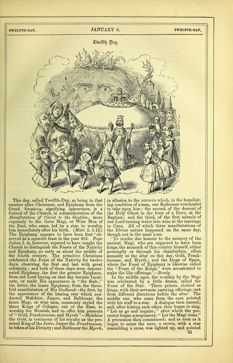 Tliis day, called Twelfth-Day, as being in that number after Christmas, and Epiphany from the Grreek 'ETrtc^ai/em, signifying a'pjpearance, is a festival of the Church, in commemoration of the Manifestation of Christ to the Gentiles; more expressly to the three Magi, or Wise Men of the East, who came, led by a star, to worship him immediately after his birth. {Matt. ii. 1-12.) The Epiphany appears to have been first * ob- served as a separate feast in the year 813. Pope Julius I. is, however, reputed to have taught the Church to distinguish the Eeasts of the Nativity and Epiphany, so early as about the middle of the fourth century. The primitive Christians celebrated the Eeast of the JSTativity for twelve days, observing the first and last with great solemnity; and both of these days were denomi- nated Epiphany, the first the greater Epiphany, from our Lord having on that day become Incar- nate, or made His appearance in the flesh; the latter, the lesser Epiphany, from the three- fold manifestation of His Godhead—the first, by the appearance of the blazing star which con- ducted Melchior, Jasper, and Balthuzar, the three Magi, or wise men, commonly styled the three Kings of Cologne, out of the East,- to worship the Messiah, and to ofier him presents of  Grold, Frankincense, and Myrrh—Melchior the Gold, in testimony of his royalty as the pro- mised King of the Jews; Jasper the Franhincense, in token of his Divinity; and Balthuzar the Myrrh, in allusion to the sorrows which, in the humiliat- ing condition of a man, our E-edeemer vouchsafed to take upon him : the second, of the descent of the Holy Ghost in the form of a Dove, at the Baptism: and the third, of the first miracle of our Lord turning water into wine at the marriage in Cana. All of which three manifestations of the Divine nature happened on the same day, though not in the same year. ' To render due honour to the memory of the ancient Magi, who are supposed to have been kings, the monarch of this country himself, either personally or through his chamberlain, ofiers annually at the altar on this day. Gold, Frank- incense, and Myrrh ; and the kings of Spain, where the Eeast of Epiphany is likewise called the Eeast of the Kings, were accustomed to make the like ofierings.'—Brady. In the middle ages, the worship by the Magi was celebrated by a little drama, called the Eeast of the Star. ' Three priests, clothed as kings, with their servants carrying olferings, met from different directions before the altar. ^ The middle one, who came from the east, pointed with his staff to a star. A dialogue then ensued; and, after kissing each other, they began to sing,  Let us go and inquire;  after which the pre- centor began a responsory,  Let the Magi come. A procession then commenced; and as ^ soon as it began to enter the nave, a crown, with a star resembling a cross, was lighted up, and pointed