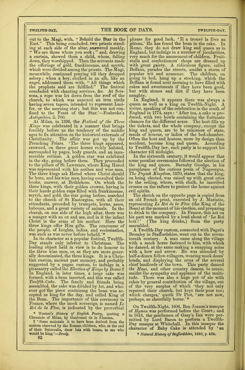 out to the Magi, with,  Behold the Star in the East. This being concluded, two priests stand- ing at each side of the altar, answered meekly,  We are those whom you seek;  and, drawing a curtain, shewed them a child, whom, falling down, they worshipped. Then the servants made the offerings of gold, frankincense, and myrrh, which were divided among the priests. The Magi, meanwhile, continued praying till they dropped asleep ; when a boy, clothed in an alb, like an angel, addressed them with,  All things which the prophets said are fulfilled. The festival concluded with chanting services, &c. At Sois- sons, a rope was let down from the roof of the church, to which was annexed an iron circle having seven tapers, intended to represent Luci- fer, or the morning star; but this was not con- fined to the Eeast of the Star.'—Eosbroke's Antiquities, ii. 700. At Milan, in 1336, the Festival of the Three Kings was celebrated in a manner that brings forcibly before us the tendency of the middle ages to fix attention on the historical externals of Christianity. The affair was got up by the Preaching Friars. 'The three kings appeared, crowned, on three great horses richly habited, surrounded by pages, body guards, and an innu- merable retinue. A golden star was exhibited in the sky, going before them. They proceeded to the pillars of St Lawrence, where King Herod was represented with his scribes and wise men. The three kings ask Herod where Christ should be born, and his wise men, having consulted their books, answer, at Bethlehem. On which the three kings, with their golden crowns, having in their hands golden cups filled with frankincense, myrrh, and gold, the star going before, marched to the church of St Eustorgius, with all their attendants, preceded by trumpets, horns, asses, baboons, and a great variety of animals. In the church, on one side of the high altar, there was a manger with an ox and ass, and in it the infant Christ in the arms of his mother. Here the three kings offer Him gifts. The concourse of the people, of knights, ladies, and ecclesiastics, was such as was never before beheld.'* In its character as a popular festival, Twelfth- Day stands only inferior to Christmas. The leading object held in view is to do honour to the three wise men, or, as they are more gener- ally denominated, the three kings. It is a Chris- tian custom, ancient past memory, and probably suggested by a pagan custom, to indulge in a leasantry called the Flection of Kings hy Beans. n England, in later times, a large cake was formed, with a bean inserted, and this was called Twelfth-CaTce. The family and friends being assembled, the cake was divided by lot, and who- ever got the piece containmg the bean was ac- cepted as king for the day, and called King of the Bean. The importance of this ceremony in France, where the mock sovereign is named Te Foi de la Feve, is indicated by the proverbial * Warton's History of English Poetry, quoting a Chronicle of Milan, by Gualvanei de la Flamma. f ' Some naaintain it to have been derived from the custom observed by the Eoman children, who, at the end of their Saturnalia, drew lots with beans, to see who would be king.'—Brady. 62 phrase for good luck, ' II a trouve la feve au gateau,' He has found the bean in the cake. In Kome, they do not draw king and queen as in England, but indulge in a number of jocularities, very much for the amusement of children. Fruit- stalls and confectioners' shops are dressed up with great gaiety. A ridiculous figure, called Beffana, parades the streets, amidst a storm of popular wit and nonsense. The children, on going to bed, hang up a stocking, which the Beffana is found next morning to have filled with cakes and sweetmeats if they have been good, but with stones and dirt if they have been naughty. In England, it appears there was always a queen as well as a king on Twelfth-Mght. A writer, speaking of the celebration in the south of England in 1774, says : ' After tea, a cake is pro- duced, with two bowls containing the fortunate chances for the different sexes. The host fills up the tickets, and the whole company, except the king and queen, are to be ministers of state, maids of honour, or ladies of the bed-chamber. Often the host and hostess, more by design than accident, become king and queen. According to Twelfth-Day law, each party is to support his character till midnight. In the sixteenth century, it would appear that some peculiar ceremonies followed the election of the king and queen. Barnaby Goodge, in his paraphrase of the curious poem of JNageorgus, The Popish Kingdom, 1570, states that the king, on being elected, was raised up with great cries to the ceiling, where, with chalk, he inscribed crosses on the rafters to protect the house against evil spirits. The sketch on the opposite page is copied from an old French print, executed by J. Mariatte, representing Le Foi de la Feve (the King of the Bean) at the moment of his election, and preparing to drink to the company. In France, this act on his part was marked by a loud shout of ' Le Hoi boit! ' (The king drinks,) from the party assembled. A Twelfth-Daj custom, connected with Paget's Bromley in Staffordshire, went out in the seven- teenth century. A man came along the village with a mock horse fastened to him, with which he danced, at the same making a snapping noise with a bow and arrow. He was attended by half-a-dozen fellow-villagers, wearing mock deers' heads, and displaying the arms of the several chief landlords of the town. This party danced the Sa/ys, and other country dances, to music, amidst the sympathy and applause of the multi- tude. There was also a huge pot of ale with cakes by general contribution of the village, out of the very surplus of which 'they not only repaired their church, but kept their poor too; which charges,' quoth Dr Plot, ' are not now, perhaps, so cheerfully borne.' * On Twelfth-JSTight, 1606, Ben Jonson's masque of FEymen was performed before the Court; and in 1613, the gentlemen of G-ray's Inn were per- mitted by Lord Bacon to perform a Twelfth- Day masque at Whitehall. In this masque the character of Baby Cake is attended by *au * Natural History of Staffordshire, 1680, p. 434.