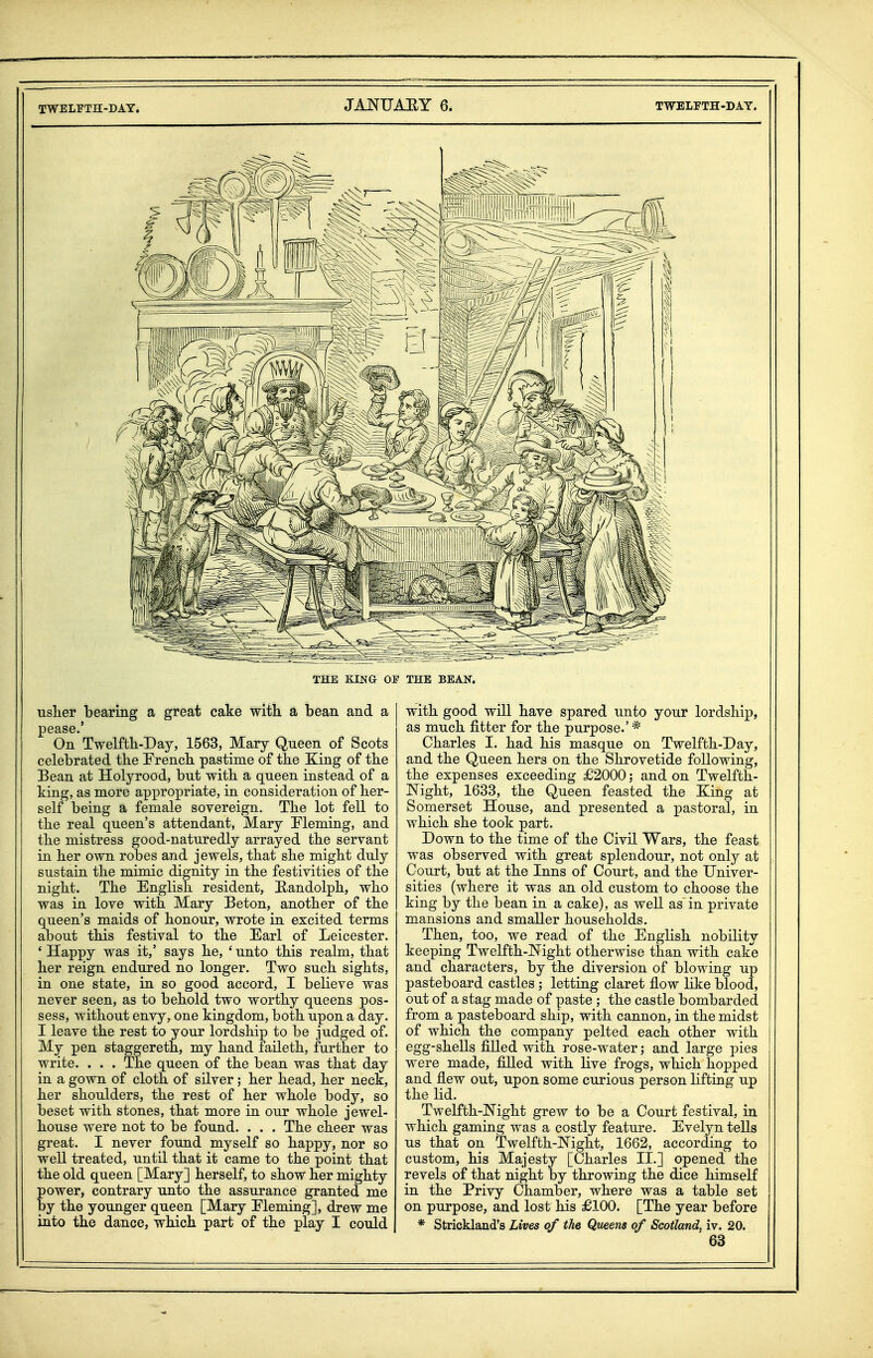 TWELFTH-DAY. JANUAEY 6. TWELFTH-DAY. usher bearing a great cake with a bean and a pease.' On Twelfth-Day, 1563, Mary Queen of Scots celebrated the French pastime of the King of the Bean at Holyrood, but with a queen instead of a king, as more appropriate, in consideration of her- self being a female sovereign. The lot fell to the real queen's attendant, Mary Fleming, and the mistress good-naturedly arrayed the servant in her own robes and jewels, that she might duly sustain the mimic dignity in the festivities of the night. The English resident, Randolph, who was in love with Mary Beton, another of the queen's maids of honour, wrote in excited terms about this festival to the Earl of Leicester. ' Happy was it,' says he, ' unto this realm, that her reign endured no longer. Two such sights, in one state, in so good accord, I believe was never seen, as to behold two worthy queens pos- sess, without envy, one kingdom, both upon a day. I leave the rest to your lordship to be judged of. My pen staggereth, my hand laileth, further to write. . . . The queen of the bean was that day in a gown of cloth of silver ; her head, her neck, her shoulders, the rest of her whole body, so beset with stones, that more in our whole jewel- house were not to be found. . . . The cheer was great. I never found myself so happy, nor so well treated, until that it came to the point that the old queen [Mary] herself, to show her mighty power, contrary unto the assurance granted me by the younger queen [Mary Fleming], drew me into the dance, which part of the play I could with good will have spared unto your lordship, as much fitter for the purpose.' * Charles I. had his masque on Twelfth-Day, and the Queen hers on the Shrovetide following, the expenses exceeding £2000; and on Twelfth- JSTight, 1633, the Queen feasted the King at Somerset House, and presented a pastoral, in which she took part. Down to the time of the Civil Wars, the feast was observed with great splendour, not only at Court, but at the Inns of Court, and the Univer- sities (where it was an old custom to choose the king by the bean in a cake), as well as in private mansions and smaller households. Then, too, we read of the English nobility keeping Twelfth-lSTight otherwise than with cake and characters, by the diversion of blowing up pasteboard castles ; letting claret flow like blood, out of a stag made of paste ; the castle bombarded from a pasteboard ship, with cannon, in the midst of which the company pelted each other with ! egg-shells filled with rose-water; and large pies were made, filled with live frogs, which hopped and flew out, upon some curious person lifting up the lid. Twelfth-Night grew to be a Court festival, in which gaming was a costly feature. Evelyn tells us that on Twelfth-lNTight, 1662, according to custom, his Majesty [Charles II.] opened the revels of that night by throwing the dice himself in the Privy Chamber, where was a table set on purpose, and lost his £100. [The year before * Strickland's Lives of the Queens of Scotland, iv. 20.