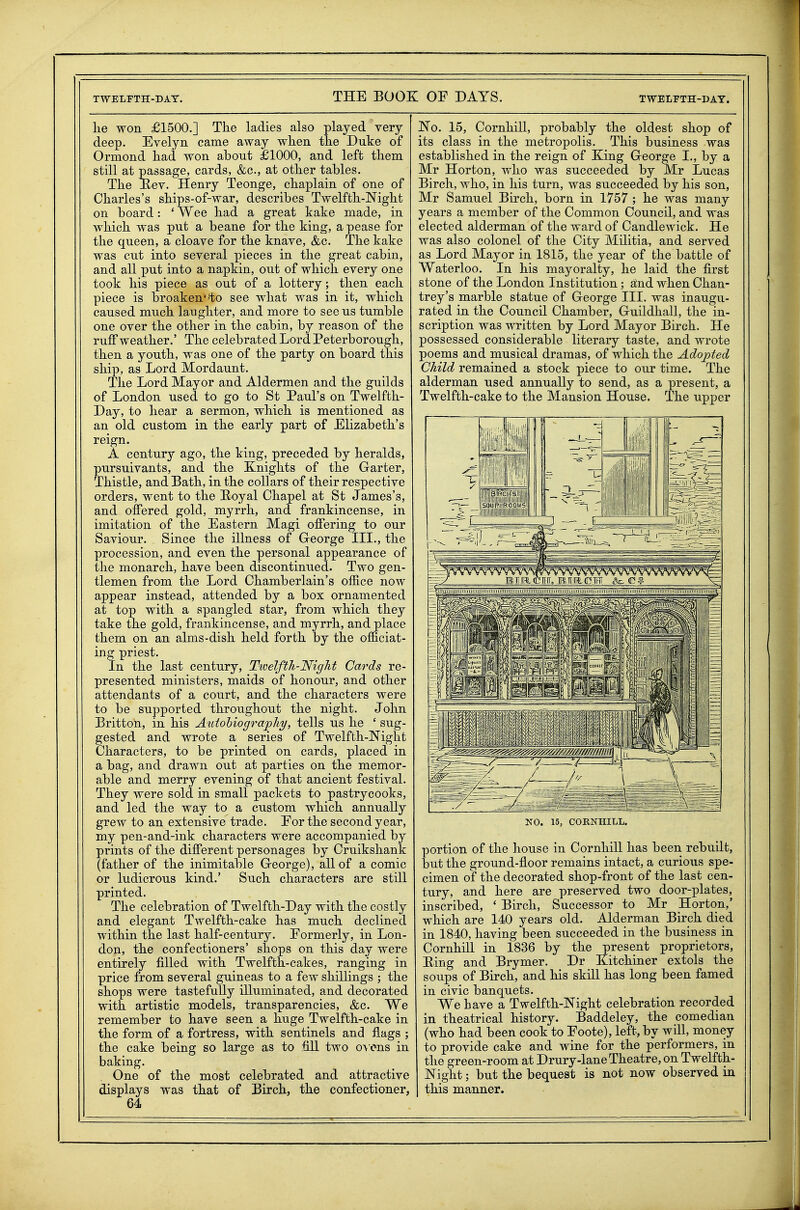 lie won £1500.] Tke ladies also played yery deep. Evelyn came away when the Duke of Ormond had won about £1000, and left tliem still at passage, cards, &c., at other tables. The Key. Henry Teonge, chaplain of one of Charles's ships-of-war, describes Twelfth-Night on board: ' Wee had a great kake made, in which was put a beane for the king, a pease for the queen, a cloave for the knave, &c. The kake was cut into several pieces in the great cabin, and all put into a napkin, out of which every one took his piece as out of a lottery; then each piece is broaken*'to see what was in it, which caused much laughter, and more to see us tumble one over the other in the cabin, by reason of the ruff weather.' The celebrated Lord Peterborough, then a youth, was one of the party on board this ship, as Lord Mordaunt. The Lord Mayor and Aldermen and the guilds of London used to go to St Paul's on Twelfth- Day, to hear a sermon, which is mentioned as an old custom in the early part of Elizabeth's reign. A century ago, the king, preceded by heralds, pursuivants, and the Knights of the Garter, Thistle, and Bath, in the collars of their respective orders, went to the E-oyal Chapel at St James's, and offered gold, myrrh, and frankincense, in imitation of the Eastern Magi offering to our Saviour. Since the illness of G-eorge III., the procession, and even the personal appearance of the monarch, have been discontinued. Two gen- tlemen from the Lord Chamberlain's office now appear instead, attended by a box ornamented at top with a spangled star, from which they take the gold, frankincense, and myrrh, and place them on an alms-dish held forth by the officiat- ing priest. In the last century, Twelfth-Night Cards re- presented ministers, maids of honour, and other attendants of a court, and the characters were to be supported throughout the night. John Britton, in his Autobiography, tells us he ' sug- gested and wrote a series of Twelfth-Night Characters, to be printed on cards, placed in a bag, and drawn out at parties on the memor- able and merry evening of that ancient festival. They Avere sold in small packets to pastrycooks, and led the way to a custom which annually grew to an extensive trade. Eor the second year, my pen-and-ink characters were accompanied by prints of the different personages by Cruikshank (father of the inimitable George), all of a comic or ludicrous kind.' Such characters are still printed. The celebration of Twelfth-Day with the costly and elegant Twelfth-cake has much declined within the last half-century. Formerly, in Lon- don, the confectioners' shops on this day were entirely filled with Twelfth-cakes, ranging in price from several guineas to a few shillings ; the shops were tastefully illuminated, and decorated with artistic models, transparencies, &c. We remember to have seen a huge Twelfth-cake in the form of a fortress, with sentinels and flags ; the cake being so large as to fill two o\ cns in baking. One of the most celebrated and attractive displays was that of Birch, the confectioner, 64 No. 15, Cornhill, probably the oldest shop of its class in the metropolis. This business was established in the reign of King George I., by a Mr Horton, who was succeeded by Mr Lucas Birch, who, in his turn, was succeeded by his son, Mr Samuel Birch, born in 1757 ; he was many years a member of the Common Council, and was elected alderman of the ward of Candlewick. He was also colonel of the City Militia, and served as Lord Mayor in 1815, the year of the battle of Waterloo. In his mayoralty, he laid the first stone of the London Institution; atnd when Chan- trey's marble statue of George III. was inaugu- rated in the Council Chamber, Guildhall, the in- scription was written by Lord Mayor Birch. He possessed considerable literary taste, and wrote poems and musical dramas, of which the Adopted Child remained a stock piece to our time. The alderman used annually to send, as a present, a Twelfth-cake to the Mansion House. The upper NO. 15, CORNHILL. portion of the house in Cornhill has been rebuilt, but the ground-floor remains intact, a curious spe- cimen of the decorated shop-front of the last cen- tury, and here are preserved two door-plates, inscribed, ' Birch, Successor to Mr Horton,' which are 140 years old. Alderman Birch died in 1840, having been succeeded in the business in Cornhill in 1836 by the present proprietors, Ring and Brymer. Dr Kitchiner extols the soups of Birch, and his skill has long been famed in civic banquets. We have a Twelfth-Night celebration recorded in theatrical history. Baddeley, the comedian (who had been cook to Eoote), left, by will, money to provide cake and wine for the performers, in the green-room at Drury-lane Theatre, on Twelfth- Night ; but the bequest is not now observed in this manner.