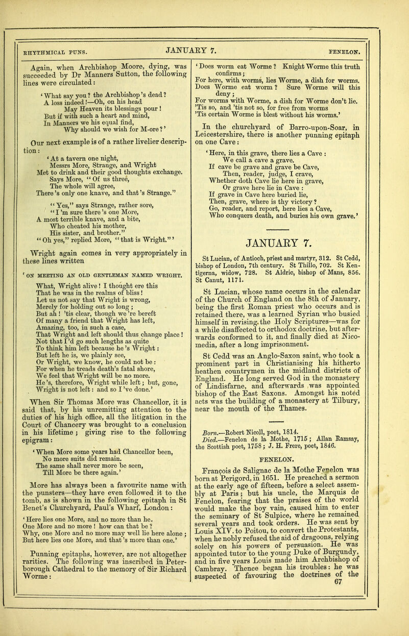 Again, wKen Archbisliop Moore, dying, was succeeded by Dr Manners Sutton, the following lines were circulated: ' What say you ? the Archbishop's dead ? A loss indeed!—Oh, on his head May Heaven its blessings pour ! But if with such a heart and mind, in Manners we his equal find, Why should we wish for M-ore ? ' Our next example is of a rather livelier descrip- tion : * At a tavern one night, Messrs More, Strange, and Wright Met to drink and their good thoughts exchange. Says More,  Of us three, The whole wiU agree, There's only one knave, and that's Strange. Yes, says Strange, rather sore, I'm sure there's one More, A most terrible knave, and a bite, Who cheated his mother. His sister, and brother.  Oh yes, replied More,  that is Wright.' Wright again comes in very appropriately in these lines written ' ON MEETING AN OLD GENTLEMAN NAMED WKIGHT. What, Wright alive ! I thought ere this That he was in the realms of bliss ! Let us not say that Wright is wrong. Merely for holding out so long ; But ah ! 'tis clear, though we 're bereft Of many a friend that Wright has left, Amazing, too, in such a case. That Wright and left should thus change place ! Not that I'd go such lengths as quite To think him left because he's Wright: But left he is, we plainly see. Or Wright, we know, he could not be ; For when he treads death's fatal shore, We feel that Wright will be no more. He's, therefore, Wright while left; but, gone, Wright is not left: and so I've done.' When Sir Thomas More was Chancellor, it is said that, by his unremitting attention to the duties of his high office, all the litigation in the Court of Chancery was brought to a conclusion in his lifetime ; giving rise to the following epigram: ' When More some years had Chancellor been, No more suits did remain. The same shall never more be seen. Till More be there again.' More has always been a favourite name with the punsters—they have even followed it to the tomb, as is shown in the following epitaph in St Benet's Churchyard, Paul's Wharf, London: ' Here lies one More, and no more than he. One More and no more ! how can that be ? Why, one More and no more may well He here alone ; But here lies one More, and that's more than one.' Punning epitaphs, however, are not altogether rarities. The following was inscribed in Peter- borough Cathedral to the memory of Sir E-ichard Worme: * Does worm eat Worme ? Knight Worme this truth confirms; For here, with worms, lies Worme, a dish for worms. Does Worme eat worm ? Sure Worme wiU this deny; For worms with Worme, a dish for Worme don't lie. 'Tis so, and 'tis not so, for free from worms 'Tis certain Worme is blest without his worms.' In the churchyard of Barro-upon-Soar, in Leicestershire, there is another punning epitaph on one Cave: ' Here, in this grave, there hes a Cave : We call a cave a grave. If cave be grave and grave be Cave, Then, reader, judge, I crave, Whether doth Cave lie here in grave, Or grave here lie in Cave : If grave in Cave here buried lie. Then, grave, where is thy victory ? Go, reader, and report, here lies a Cave, Who conquers death, and buries his own grave.' JANUARY 7. St Lucian, of Antioch, priest and martyr, 312. St Cedd, bishop of London, 7th century. St Thillo, 702. St Ken- tigerna, widow, 728. St Aldric, bishop of Mans, 856. St Canut, 117L St Lucian, whose name occurs in the calendar of the Church of England on the 8th of January, being the first Roman priest who occurs and is retained there, was a learned Syrian who busied himself in revising, the Holy Scriptures—was for a whUe disaffected to orthodox doctrine, but after- wards conformed to it, and finally died at JN'ico- media, after a long imprisonment. St Cedd was an Anglo-Saxon saint, who took a prominent part in Christianising his hitherto heathen countrymen in the midland districts of England. He long served Grod in the monastery of Lindisfarne, and afterwards was appointed bishop of the East Saxons. Amongst his noted acts was the building of a monastery at Tilbury, near the mouth of the Thames. Born.—Koheri NicoU, poet, 1814. Died.—Fenelon de la Mothe, 1715; Allan Eamsay, the Scottish poet, 1758; J. H. Frere, poet, 1846. FENELON. EranQois de Salignac de la Mothe Eer.elon was born at Perigord, in 1651. He preached a sermon at the early age of fifteen, before a select assem- bly at Paris ; but his uncle, the Marquis de Eenelon, fearing that the praises of the world would make the boy vain, caused him to enter the seminary of St Sulpice, where he remained several years and took orders. He was sent by Louis XIV. to Poitou, to convert the Protestants, when he nobly refused the aid of dragoons, relying solely on his powers of persuasion. He was appointed tutor to the young Duke of Burgundy, and in five years Louis made him Archbishop of Cambray. Thence began his troubles: he was suspected of favouring the doctrines of the