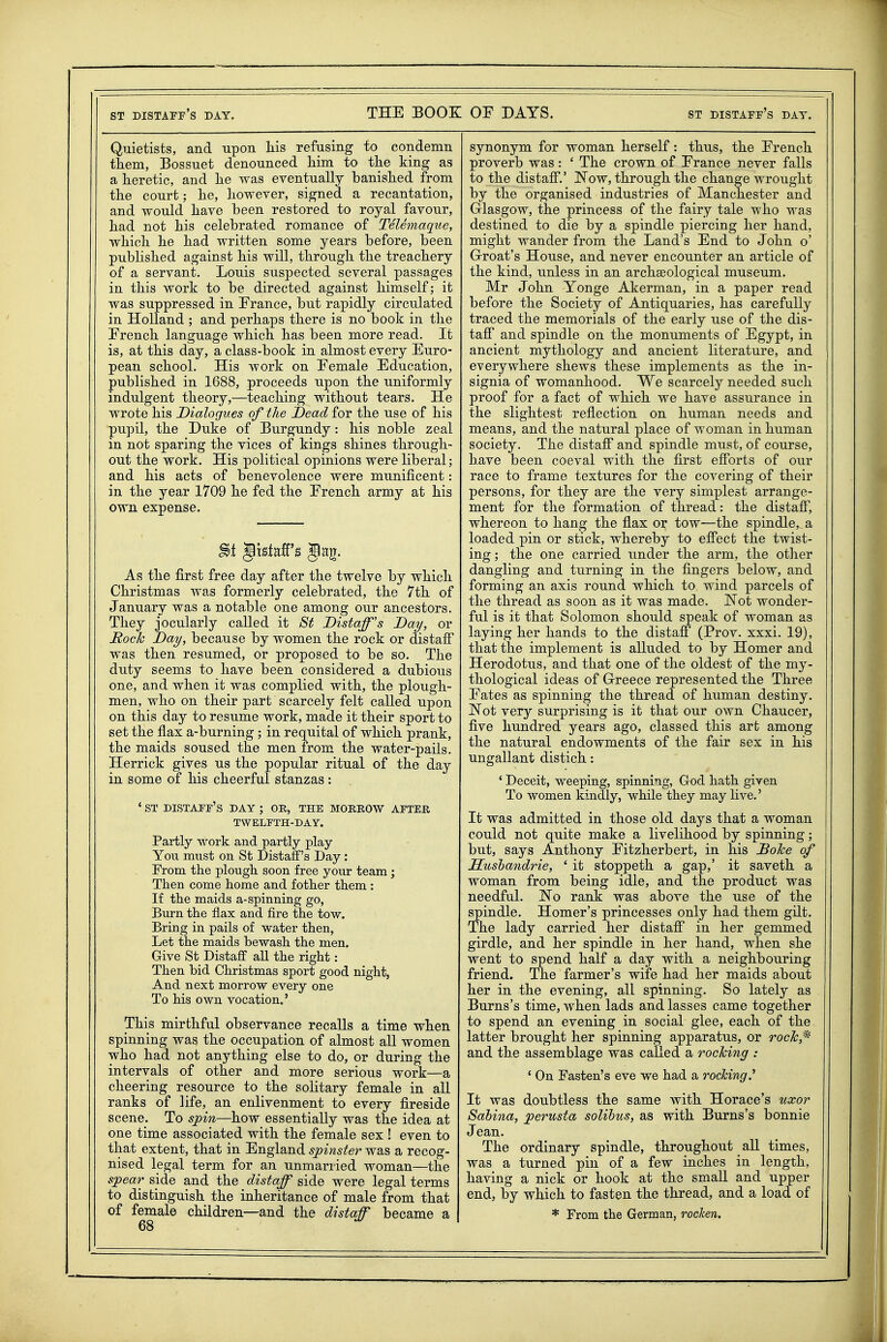 Quietists, and upon his refusing to condemn tkem, Bossuet denounced him to the king as a heretic, and he was eventually banished from the court; he, however, signed a recantation, and would have been restored to royal favour, had not his celebrated romance of TeUmaque, which he had written some years before, been published against his will, through the treachery of a servant. Louis suspected several passages in this work to be directed against himself; it was suppressed in France, but rapidly circulated in Holland ; and perhaps there is no book in the French language which has been more read. It is, at this day, a class-book in almost every Euro- pean school. His work on Female Education, published in 1688, proceeds upon the uniformly indulgent theory,—teaching without tears. He wrote his Dialogues of the Dead for the use of his pupil, the Duke of Burgundy: his noble zeal in not sparing the vices of kings shines through- out the work. His political opinions were liberal; and his acts of benevolence were munificent: in the year 1709 he fed the French army at his own expense. %i Jkiaff's Jag. As the first free day after the twelve by which Christmas was formerly celebrated, the 7th of January was a notable one among our ancestors. They jocularly called it St Distaff's Day, or Rock Day, because by women the rock or distaff was then resumed, or proposed to be so. The duty seems to have been considered a dubious one, and when it was complied with, the plough- men, who on their part scarcely felt called upon on this day to resume work, made it their sport to set the flax a-burning; in requital of which prank, the maids soused the men from the water-pails. Herrick gives us the popular ritual of the day in some of his cheerful stanzas: . ' ST distaff's DAY ; OR, THE MORROW AFTER TWELFTH-DAY. Partly work and partly play You must on St Distaff's Day: From the plough soon free your team; Then come home and fother them : If the maids a-spinning go, Burn the flax and fire the tow. Bring in pails of water then, Let the maids bewash the men. Give St Distaff aU the right: Then bid Christmas sport good night, And next morrow every one To his own vocation.' This mirthful observance recalls a time when spinning was the occupation of almost all women who had not anything else to do, or during the intervals of other and more serious work—a cheering resource to the solitary female in all ranks of life, an enlivenment to every fireside scene. To spin—how essentially was the idea at one time associated with the female sex ! even to that extent, that in England spinster was a recog- nised legal term for an unmarried woman—the spear side and the _ distaff side were legal terms to distinguish the inheritance of male from that of female children—and the distaff became a 68 synonym for woman herself: thus, the French proverb was: ' The crown of France never falls to the distaff.' Now, through the change wrought by the organised industries of Manchester and Glasgow, the princess of the fairy tale who was destined to die by a spindle piercing her hand, might wander from the Land's End to John o' Grroat's House, and never encounter an article of the kind, unless in an archaeological museum. Mr John Yonge Akerman, in a paper read before the Society of Antiquaries, has carefully traced the memorials of the early use of the dis- taff and spindle on the monuments of Egypt, in ancient mythology and ancient literature, and everywhere shews these implements as the in- signia of womanhood. We scarcely needed such proof for a fact of which we have assurance in the slightest reflection on human needs and means, and the natural place of woman in human society. The distaff* and spindle must, of course, have been coeval with the first efforts of our race to frame textures for the covering of their persons, for they are the very simplest arrange- ment for the formation of thread: the distaff*, whereon to hang the flax or tow—the spindle, a loaded pin or stick, whereby to effect the twist- ing ; the one carried under the arm, the other dangling and turning in the fingers below, and forming an axis round which to wind parcels of the thread as soon as it was made. Not wonder- ful is it that Solomon should speak of woman as laying her hands to the distaff (Prov. xxxi. 19), that the implement is alluded to by Homer and Herodotus, and that one of the oldest of the my- thological ideas of Greece represented the Three Fates as spinning the thread of human destiny. Not very surprising is it that our own Chaucer, five hundred years ago, classed this art among the natural endowments of the fair sex in his ungallant distich: ' Deceit, weeping, spinning, God hath given To women kindly, while they may live.' It was admitted in those old days that a woman could not quite make a livelihood by spinning; but, says Anthony Fitzherbert, in his Dohe of Sushandrie, ' it stoppeth a gap,' it saveth a woman from being idle, and the product was needful. No rank was above the use of the spindle. Homer's princesses only had them gilt. The lady carried her distaff* in her gemmed girdle, and her spindle in her hand, when she went to spend half a day with a neighbouring friend. The farmer's wife had her maids about her in the evening, all spinning. So lately as Burns's time, when lads and lasses came together to spend an evening in social glee, each of the latter brought her spinning apparatus, or roc^,* and the assemblage was called a rocking : ' On Fasten's eve we had a rocking.^ It was doubtless the same with Horace's uxor Sahina, perusta solibus, as with Burns's bonnie Jean. The ordinary spindle, throughout aU times, was a turned pin of a few inches in length, having a nick or hook at the small and upper end, by which to fasten the thread, and a load of * From the German, rochen.