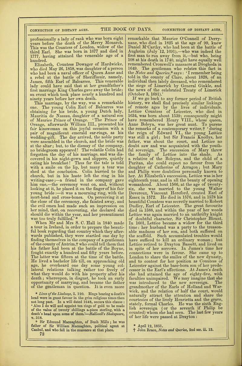 professionally a lady of rank wlio was born eight years before tbe death of the Merry Monarch. This was the Countess of Loudon, widow of the third Earl. She was born in 1677 and died in 1777, having attained the venerable age of a hundred. Elizabeth, Countess Dowager of Hardwicke, who died May 26, 1858, was daughter of a person who had been a naval officer of Queen Anne and a rebel at the battle of Sheriffmuir, namely, James, fifth Earl of Balcarres. This venerable lady could have said that at her grandfather's first marriage King Charles gave away the bride; an event which took place nearly a hundred and ninety years before her own death. This marriage, by the way, was a remarkable one. The young Colin Earl of Balcarres was obtaining for his bride, a young Dutch lady, Mauritia de Nassau, daughter of a natural son of Maurice Prince of Orange. ' The Prince of Orange, afterwards William III., presented his fair kinswoman on this joyful occasion with a pair of magnificent emerald ear-rings, as his wedding-gift. The day arrived, the noble party were assembled in the church, and the bride was at the altar; but, to the dismay of the company, no bridegroom appeared! The volatile Colin had forgotten the day of his marriage, and was dis- covered in his night-gown and slippers, quietly eating his breakfast! Thus far the tale is told with a smile on the lip, but many a tear was shed at the conclusion. Colin hurried to the church, but in his haste left the ring in his writing-case;—a friend in the company gave him one,—the ceremony went on, and, without looking at it, he placed it on the finger of his fair young bride :—it was a mourning ring, with the mort-head and cross-bones. On perceiving it at the close of the ceremony, she fainted away, and the evil omen had made such an impression on her mind, that, on recovering, she declared she should die within the year, and her presentiment was too truly fulfilled.' * When Mr and Mrs S. C. Hall in 1840 made a tour in Ireland, in order to prepare the beauti- ful book regarding that country which they after- wards published, they were startled one day by finding themselves in the company of a gentleman of the county of Antrim,t who could tell them that his father had been at the battle of the Boyne, fought exactly a hundred and fifty years before. The latter was fifteen at the time of the battle. He lived a bachelor life till, on approaching old age, he overheard one day some young col- lateral relations talking rather too freely of what they would do with his property after his death ; whereupon, in disgust, he took an early opportunity of marrying, and became the father of the gentleman in question. It is even more * Lives of the Lindsays, ii. 120. Rings bearing a death's head were in great favour in the grim rehgious times then not long past. In a will dated 1648, occurs this clause : • Also 1 do will and appoint ten rings of gold to be made of the value of twenty shilHngs a-piece sterling, with a death's head upon some of them.'—HdUwelVs Shakspeare, V. 318. + Sir Edmund Macnaghten, of Bush Mills ; he was father of Sir William Macnaghten, political agent at 72 remarkable that Maurice O'Connell of Derry- nane, who died in 1825 at the age of 99, knew Daniel M'Carthy, who had been at the battle of Aughrim (July 12, 1691),—who was indeed the first man to run away from it,—but who, being 108 at his death in 1740, might have equally well remembered Cromwell's massacre at Drogheda in 1649. The gentleman who relates this fact in the Notes and Queries,^ says : ' I remember being told in the county of Clare, about 1828, of an individual then lately deceased, who remembered the siege of Limerick by General Crinkle, and the news of the celebrated Treaty of Limerick (October 3, 1691).' If we go back to any former period of British history, we shall find precisely similar linkings of remote ages by the lives of individuals. Lettice Countess of Leicester, who died in 1634, was born about 1539; consequently might have remembered Henry YIII., whose queen, Anne Boleyn, was her great aunt. To pursue the remarks of a contemporary writer, t ' during the reign of Edward YL, the young Lettice was still a girl; but Sir Francis Knollys, her father, was about the court, and Lettice no doubt saw and was acquainted with the youth- ful sovereign. The succession of Mary threw the family of Lettice into the shade. As a relative of the Boleyns, and the child of a Puritan, she could expect no favour from the daughter of Catherine of Arragon; but Mary and Philip were doubtless personally known to her. At Elizabeth's succession, Lettice was in her eighteenth year, and in all the beauty of opening womanhood. About 1566, at the age of twenty- six, she was married to the young Walter Devereux, Viscount Hereford, created Earl of Essex in 1572. He died in 1576, and in 1578 his beautiful Countess was secretly married to Eobert Dudley, Earl of Leicester. The great favourite died in 1588, and within the year of her weeds Lettice was again married to an unthrifty knight of doubtful character. Sir Christopher Blount. In 1601, Lettice became a widow for the third time: her husband was a party to the treason- able madness of her son, and both suffered on the scaffold. Such accumulated troubles would have sufficed to kill an ordinary woman; but Lettice retired to Drayton Bassett, and lived on in spite of her sorrows. In James's time her connections were in favour. She came up to London to share the smiles of the new dynasty, and to contest for her position as Countess of Leicester against the base-born son of her prede- cessor in the Earl's affections. At James's death she had attained the age of eighty-five, with faculties unimpaired. We may imagine that she was introduced to the new sovereign. The grandmother of the Earls of Holland and War- wick, and the relation of half the court, would naturally attract the attention and share the courtesies of the lively Henrietta and the grave, stately, formal Charles. He was the sixth Eng- lish sovereign (or the seventh if Philip be counted) whom she had seen. The last few years of her life were passed at Drayton : * April 12, 1851.