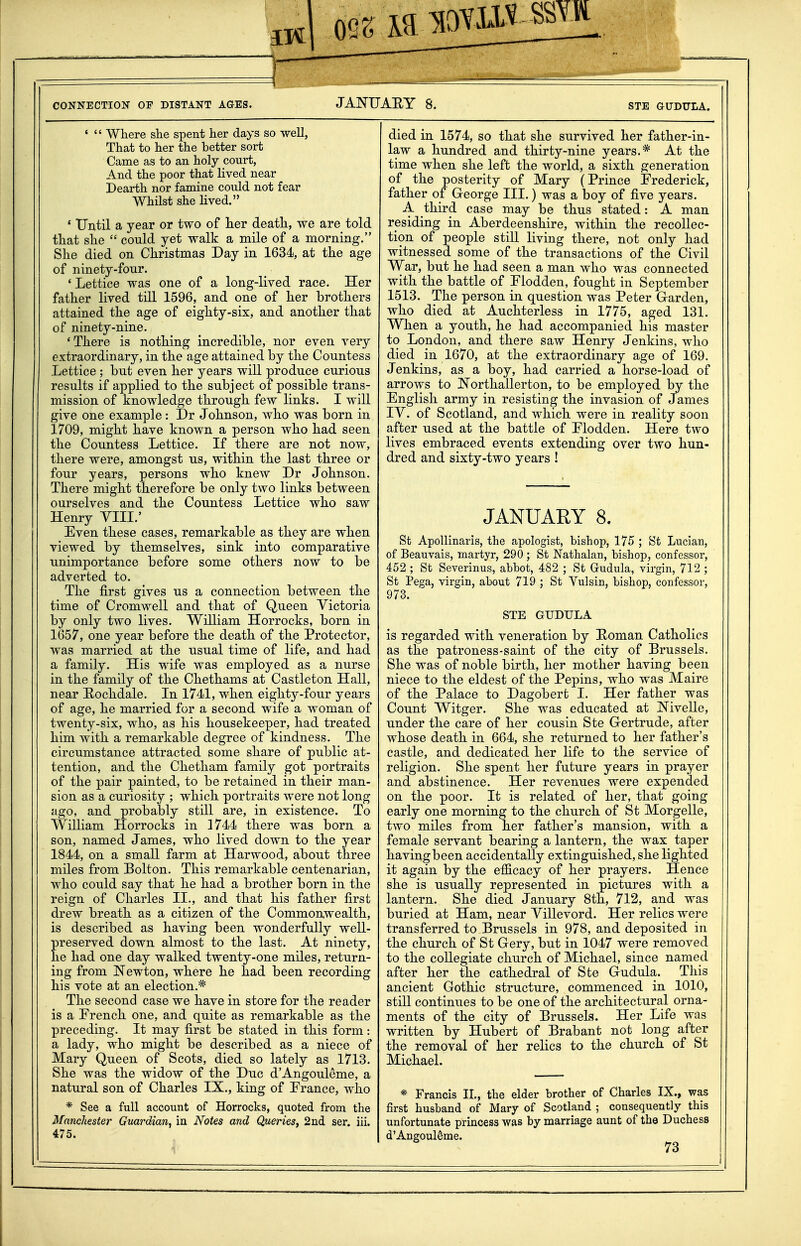 IK CONNECTION OF DISTANT AGES. JANUARY 8. STE GUDTTLA. '  Where she spent her days so well, That to her the better sort Came as to an holy court, And the poor that lived near Dearth nor famine could not fear Whilst she lived. ' Until a year or two of her death, we are told that she  could yet walk a mile of a morning. She died on Christmas Day in 1634, at the age of ninety-four. ' Lettice was one of a long-lived race. Her father lived till 1596, and one of her brothers attained the age of eighty-six, and another that of ninety-nine, 'There is nothing incredible, nor even very extraordinary, in the age attained by the Countess Lettice ; but even her years will produce curious results if applied to the subject of possible trans- mission of knowledge through, few links. I will give one example: Dr Johnson, who was born in 1709, might have known a person who had seen the Countess Lettice. If there are not now, there were, amongst us, within the last three or four years, persons who knew Dr Johnson. There might therefore be only two links between ourselves and the Countess Lettice who saw Henry YIIL' Even these cases, remarkable as they are when viewed by themselves, sink into comparative unimportance before some others now to be adverted to. The first gives us a connection between the time of Cromwell and that of Queen Victoria by only two lives. William Horrocks, born in 1657, one year before the death of the Protector, was married at the usual time of life, and had a family. His wife was employed as a nurse in the family of the Chethams at Castleton Hall, near E-ochdale. In 1741, when eighty-four years of age, he married for a second wife a woman of twenty-six, who, as his housekeeper, had treated him with a remarkable degree of kindness. The circumstance attracted some share of public at- tention, and the Chetham family got portraits of the pair painted, to be retained in their man- sion as a curiosity ; which portraits were not long ago, and probably still are, in existence. To William Horrocks in 1744 there was born a son, named James, who lived down to the year 1844, on a small farm at Harwood, about three miles from Bolton. This remarkable centenarian, who could say that he had a brother born in the reign of Charles II., and that his father first drew breath as a citizen of the Commonwealth, is described as having been wonderfully well- preserved down almost to the last. At ninety, he had one day walked, twenty-one miles, return- ing from Newton, where he had been recording his vote at an election.* The second case we have in store for the reader is a French one, and quite as remarkable as the preceding. It may first be stated in this form: a lady, who might be described as a niece of Mary Queen of Scots, died so lately as 1713. She was the widow of the Due d'Angouleme, a natural son of Charles IX., king of Prance, who * See a full account of Horrocks, quoted from the Manchester Guardian, in Notes and Queries, 2ud ser. iii. 475. died in 1574, so that she survived her father-in- law a hundred and thirty-nine years.* At the time when she left the world, a sixth generation of the posterity of Mary (Prince Frederick, father of George III.) was a boy of five years. A third case may be thus stated: A man residing in Aberdeenshire, within the recollec- tion of people still living there, not only had witnessed some of the transactions of the Civil War, but he had seen a man who was connected with the battle of Flodden, fought in September 1513. The person in question was Peter Garden, who died at Auchterless in 1775, aged 131. When a youth, he had accompanied his master to London, and there saw Henry Jenkins, who died in 1670, at the extraordinary age of 169. Jenkins, as a boy, had carried a horse-load of arrows to Northallerton, to be employed by the English army in resisting the invasion of James IV. of Scotland, and which were in reality soon after used at the battle of Plodden. Here two lives embraced events extending over two hun- dred and sixty-two years ! JANUARY 8. St Apollinaris, the apologist, bishop, 175 ; St Lucian, of Beauvais, martyr, 290; St Nathalan, bishop, confessor, 452 ; St Severinus, abbot, 482 ; St Grudula, virgin, 712 ; St Pega, virgin, about 719 ; St Vulsin, bishop, confessor, 973. STE GUDULA is regarded with, veneration by E<oman Catholics as the patroness-saint of the city of Brussels. She was of noble birth, her mother having been niece to the eldest of the Pepins, who was Maire of the Palace to Dagobert I. Her father was Count Witger. She was educated at Nivelle, under the care of her cousin Ste Gertrude, after whose death in 664, she returned to her father's castle, and dedicated her life to the service of religion. She spent her future years in prayer and abstinence. Her revenues were expended on the poor. It is related of her, that going early one morning to the churcli of St Morgelle, two miles from her father's mansion, with a female servant bearing a lantern, the wax taper having been accidentally extinguished, she lighted it again by the efficacy of her prayers. Hence she is usually represented in pictures with a lantern. She died January 8th, 712, and was buried at Ham, near Yillevord. Her relics were transferred to Brussels in 978, and deposited in the church of St Gery, but in 1047 were removed to the collegiate church of Michael, since named after her the cathedral of Ste Gudula. This ancient Gothic structure, commenced in 1010, still continues to be one of the architectural orna- ments of the city of Brussels. Her Life was written by Hubert of Brabant not long after the removal of her relics to the church of St Michael. * Francis II., the elder brother of Charles IX., was first husband of Mary of Scotland ; consequently this unfortunate princess was by marriage aunt of the Duchess d'Angouleme.