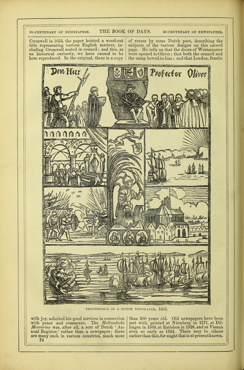 BI-CENTENAllY OF NEWSPAPEES. THE BOOK OF DAYS. BI-CENTENAEY OF NEWSPAPERS. Cromwell in 1653, tlie paper lioisted a wood-cut title representing various English matters, in- cluding Cromwell seated in council; and this, as an historical curiosity, we have caused to be here reproduced. In the original, there is a copy of verses by some Dutch poet, describing the subjects of the various designs on this carved page. He tells us that the doors of Westminster were opened to Oliver; that both the council and the camp bowed to him ; and that London, frantic FRONTISPIECE OF A DUTCH NEWSPAPER, 1653. with joy, solicited his good services in connection with peace and commerce. The HollandscJie Mercurius was, after all, a sort of Dutch ' An- nual Kegister,' rather than a newspaper: there are many such in various countries, much more 76 than 200 years old. Old newspapers have been met with, printed at Niirnberg in 1571, at Dil- lingen in 1569, at Eatisbon in 1528, and at Vienna even so early as 1524. There may be others earlier than this, for aught that is at present known.