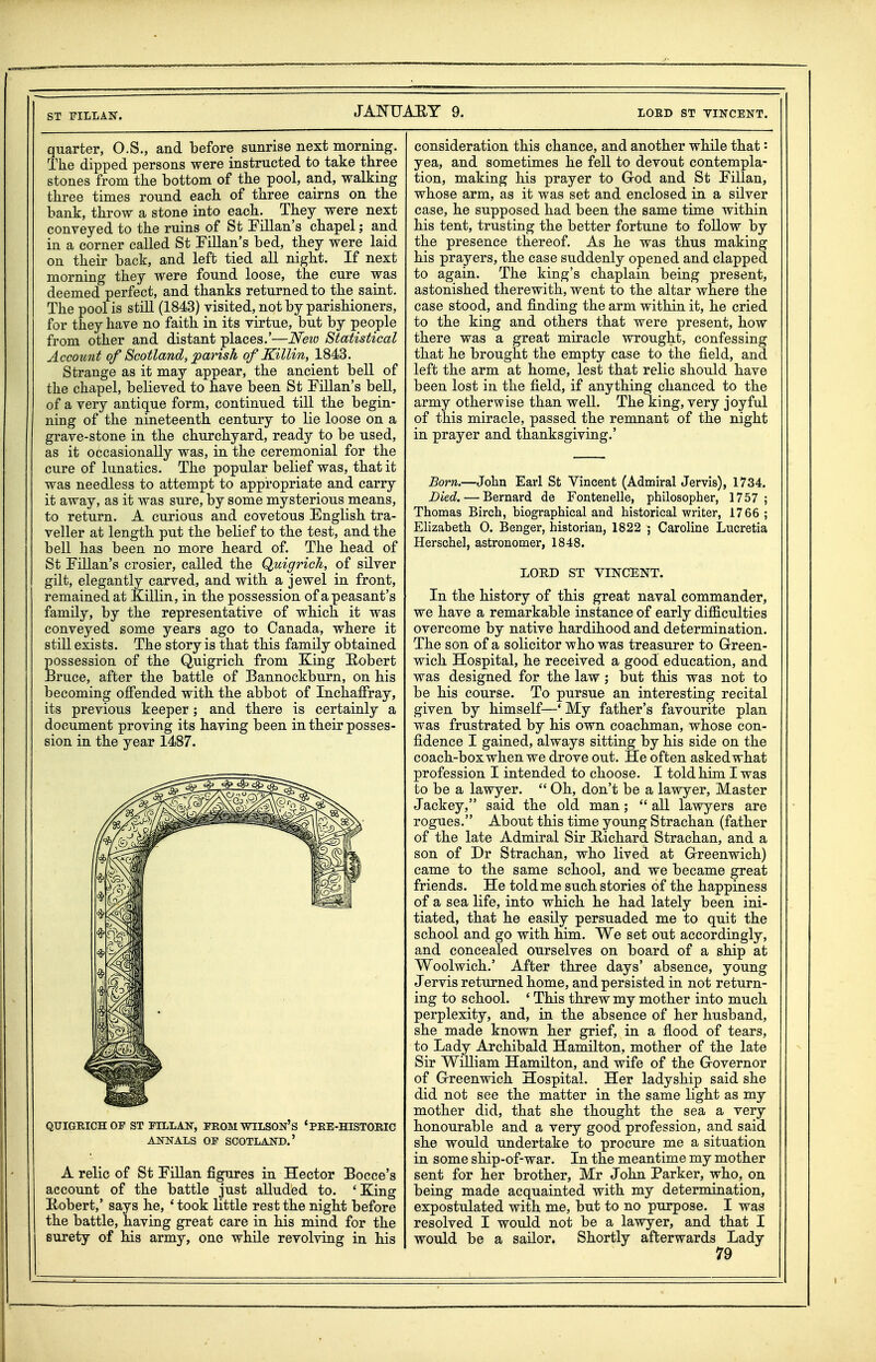 ST riLLAS. quarter, O.S., and before sunrise next morning. Tke dipped persons were instructed to take three stones from the bottom of the pool, and, walking three times round each of three cairns on the bank, throw a stone into each. They were next conveyed to the ruins of St Lilian's chapel; and in a corner called St Fillan's bed, they were laid on their back, and left tied all night. If next morning they were found loose, the cure was deemed perfect, and thanks returned to the saint. The pool is stHl (1843) visited, not by parishioners, for they have no faith in its virtue, but by people from other and distant places.'—Neio Statistical Account of Scotland^ parish of Killin, 1843. Strange as it may appear, the ancient bell of the chapel, believed to have been St Fillan's beU, of a very antique form, continued till the begin- ning of the nineteenth century to lie loose on a grave-stone in the churchyard, ready to be used, as it occasionally was, in the ceremonial for the cure of lunatics. The popular belief was, that it was needless to attempt to appropriate and carry it away, as it was sure, by some mysterious means, to return. A curious and covetous English tra- veller at length put the belief to the test, and the bell has been no more heard of. The head of St Fillan's crosier, called the Quigrich, of silver gilt, elegantly carved, and with a jewel in front, remained at Killin, in the possession of a peasant's family, by the representative of which it was conveyed some years ago to Canada, where it still exists. The story is that this family obtained possession of the Quigrich from King E,obert feruce, after the battle of Bannockburn, on his becoming offended with the abbot of Inchaffray, its previous keeper; and there is certainly a document proving its having been in their posses- sion in the year 1487. QUIGHICHOP ST FILLAH-, FROM WILSON'S 'PEE-HISTOBIC ANNALS OP SCOTLAND.' A relic of St Fillan figures in Hector Bocce's account of the battle just alluded to. 'King Kobert,' says he, ' took little rest the night before the battle, having great care in his mind for the surety of his army, one while revolving in his consideration this chance, and another while that: yea, and sometimes he fell to devout contempla- tion, making his prayer to Grod and St Fillan, whose arm, as it was set and enclosed in a silver case, he supposed had been the same time within his tent, trusting the better fortune to foUow by the presence thereof. As he was thus making his prayers, the case suddenly opened and clapped to again. The king's chaplain being present, astonished therewith, went to the altar where the case stood, and finding the arm within it, he cried to the king and others that were present, how there was a great miracle wrought, confessing that he brought the empty case to the field, and left the arm at home, lest that relic should have been lost in the field, if anything chanced to the army otherwise than well. The king, very joyful of this miracle, passed the remnant of the night in prayer and thanksgiving.' Born.—John Earl St Vincent (Admiral Jervis), 1734. Died. — Bernard de Fontenelle, philosopher, 1757; Thomas Birch, biographical and historical writer, 1766; Elizabeth 0. Benger, historian, 1822 ; Caroline Lucretia Herschel, astronomer, 1848. LORD ST VINCENT. In the history of this great naval commander, we have a remarkable instance of early difficulties overcome by native hardihood and determination. The son of a solicitor who was treasurer to Green- wich Hospital, he received a good education, and was designed for the law ; but this was not to be his course. To pursue an interesting recital given by himself—* My father's favourite plan was frustrated by his own coachman, whose con- fidence I gained, always sitting by his side on the coach-box when we drove out. He often asked what profession I intended to choose. I told him I was to be a lawyer.  Oh, don't be a lawyer, Master Jackey, said the old man; all lawyers are rogues. About this time young Strachan (father of the late Admiral Sir E/ichard Strachan, and a son of Dr Strachan, who lived at Greenwich) came to the same school, and we became great friends. He told me such stories of the happiness of a sea life, into which he had lately been ini- tiated, that he easily persuaded me to quit the school and go with him. We set out accordingly, and concealed ourselves on board of a ship at Woolwich.' After three days' absence, young Jervis returned home, and persisted in not return- ing to school. ' This threw my mother into much perplexity, and, in the absence of her husband, she made known her grief, in a flood of tears, to Lady Archibald Hamilton, mother of the late Sir William Hamilton, and wife of the Governor of Greenwich Hospital. Her ladyship said she did not see the matter in the same light as my mother did, that she thought the sea a very honourable and a very good profession, and said she would undertake to procure me a situation in some ship-of-war. In the meantime my mother sent for her brother, Mr John Parker, who, on being made acquainted with my determination, expostulated with me, but to no purpose. I was resolved I would not be a lawyer, and that I would be a sailor. Shortly afterwards Lady