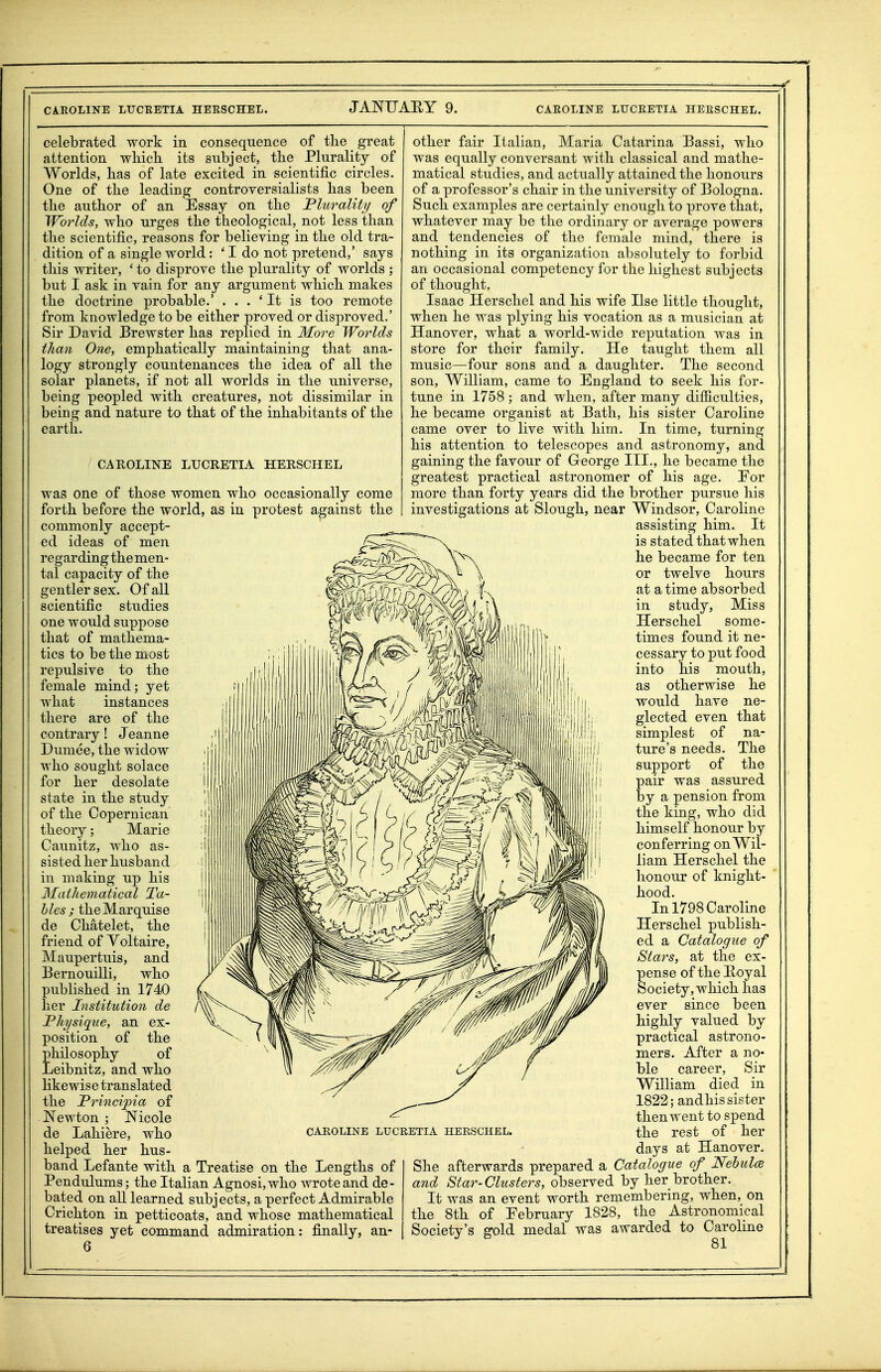 celebrated work in consequence of the great attention which its subject, the Plurality of Worlds, has of late excited in scientific circles. One of the leading controversialists has been the author of an Essay on the Plurality of Worlds, who urges the theological, not less than the scientific, reasons for believing in the old tra- dition of a single world: ' I do not pretend,' says this writer, ' to disprove the plurality of worlds ; but I ask in vain for any argument which makes the doctrine probable.' . . . ' It is too remote from knowledge to be either proved or disproved.' Sir David Brewster has replied in More Worlds ilian One, emphatically maintaining that ana- logy strongly countenances the idea of all the solar planets, if not all worlds in the universe, being peopled with creatures, not dissimilar in being and nature to that of the inhabitants of the earth. CAROLINE LUCRETIA HERSCHEL was one of those women who occasionally come forth before the world, as in protest against the commonly accept- ed ideas of men regarding the men- tal capacity of the gentler sex. Of all scientific studies one would suppose that of mathema- tics to be the most repulsive to the female mind; yet what instances there are of the contrary! Jeanne Dumee, the widow who sought solace for her desolate state in the study of the Copernican theory; Marie Caunitz, who as- sisted her husband in making up his Mathematical Ta- bles ; the Marquise de Chatelet, the friend of Voltaire, Maupertuis, and Bernouilli, who published in 1740 her Institution de Fhysique, an ex- position of the philosophy of Leibnitz, and who likewise translated the Frincipia of Newton ; Nicole de Lahiere, who helped her hus- band Lefante with a Treatise on the Lengths of Pendulums; the Italian Agnosi,wlio wrote and de- bated on all learned subjects, a perfect Admirable Crichton in petticoats, and whose mathematical treatises yet command admiration: finally, an- 6 CAROLINE LUCRETIA HERSCHEL. other fair Italian, Maria Catarina Bassi, who was equally conversant with classical and mathe- matical studies, and actually attained the honours of a professor's chair in the university of Bologna. Such examples are certainly enough to prove that, whatever may be tlic ordinary or average powers and tendencies of the female mind, there is nothing in its organization absolutely to forbid an occasional competency for the highest subjects of thought. Isaac Herschel and his wife Use little thought, when he was plying his vocation as a musician at Hanover, what a world-wide reputation was in store for their family. He taught them all music—four sons and a daughter. The second son, William, came to England to seek his for- tune in 1758 ; and when, after many difficulties, he became organist at Bath, his sister Caroline came over to live with him. In time, turning his attention to telescopes and astronomy, and gaining the favour of George III., he became the greatest practical astronomer of his age. Eor more than forty years did the brother pursue his investigations at Slough, near Windsor, Caroline assisting him. It is stated that when he became for ten or twelve hours at a time absorbed in study, Miss Herschel some- times found it ne- cessary to put food into his mouth, as otherwise he would have ne- glected even that simplest of na- ture's needs. The support of the pair was assured by a pension from the king, who did himself honour by conferring on Wil- liam Herschel the honour of knight- hood. In 1798 Caroline Herschel publish- ed a Catalogue of Stars, at the ex- pense of the Koyal Society, which has ever since been highly valued by practical astrono- mers. After a no- ble career. Sir William died in 1822; andhis sister then went to spend the rest of her days at Hanover. She afterwards prepared a Catalogue of NehulcB and Star-Clusters, observed by her brother. It was an event worth remembering, when, on the 8th of February 1828, the Astronomical Society's gold medal was awarded to Caroline