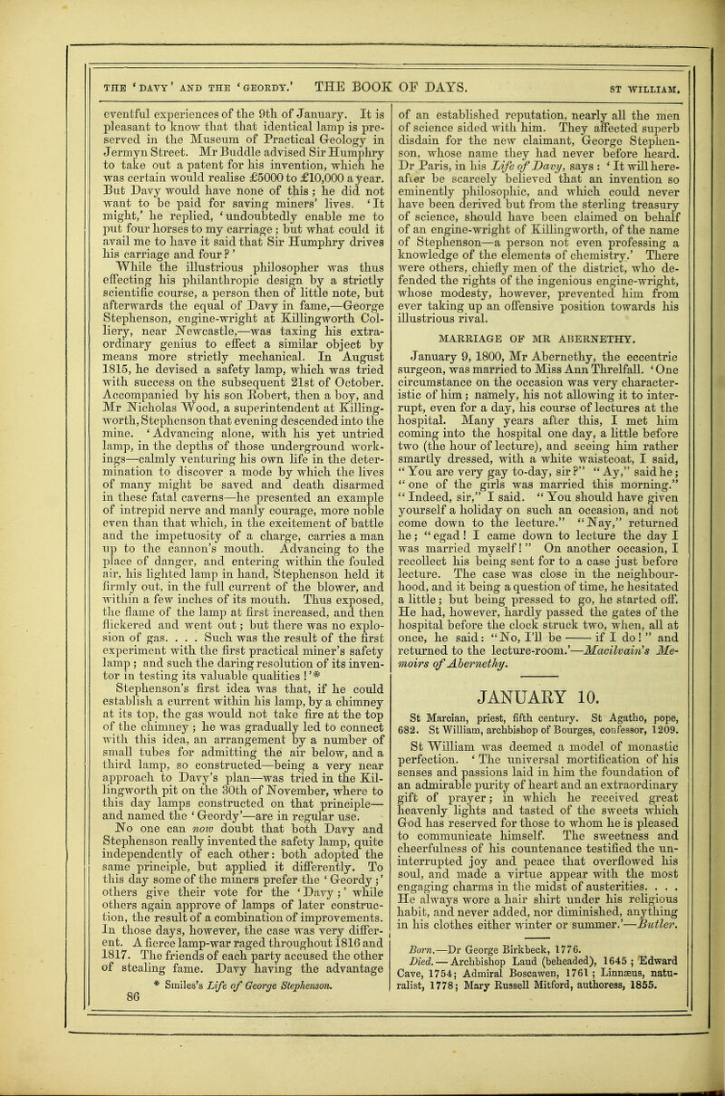 ST WILLIAM. eventful experiences of tlie 9tli of January. It is pleasant to knoAv that that identical lamp is pre- served in the Museum of Practical Greology in Jermyn Street. Mr Buddie advised Sir Humphry to take out a patent for his invention, which he was certain would realise £5000 to £10,000 a year. But Davy would have none of this ; he did not want to be paid for saving miners' lives, 'It might,' he replied, 'undoubtedly enable me to put four horses to my carriage ; but what could it avail me to have it said that Sir Humphry drives his carriage and four ? ' While the illustrious philosopher was thus effecting his philanthropic design by a strictly scientific course, a person then of little note, but afterwards the equal of Davy in fame,—Greorge Stephenson, engine-wright at Xillingworth Col- liery, near Newcastle,—was taxing his extra- ordinary genius to effect a similar object by means more strictly mechanical. In August 1815, he devised a safety lamp, which was tried with success on the subsequent 21st of October. Accompanied by his son Hobert, then a boy, and Mr Nicholas Wood, a superintendent at Killing- worth, Stephenson that evening descended into the mine. ' Advancing alone, with his yet untried lamp, in the depths of those underground work- ings—calmly venturing his own life in the deter- mination to discover a mode by which the lives of many might be saved and death disarmed in these fatal caverns—he presented an example of intrepid nerve and manly courage, more noble even than that which, in the excitement of battle and the impetuosity of a charge, carries a man up to the cannon's mouth. Advancing to the place of danger, and entering within the fouled air, his lighted lamp in hand, Stephenson held it firmly out, in the full current of the blower, and within a few inches of its mouth. Thus exposed, the flame of the lamp at first increased, and then flickered and went out; but there was no explo- sion of gas. . . . Such was the result of the first experiment with the first practical miner's safety lamp ; and such the daring resolution of its inven- tor in testing its valuable qualities !'* Stephenson's first idea was that, if he could establish a current within his lamp, by a chimney at its top, the gas would not take fire at the top of the chimney ; he was gradually led to connect with this idea, an arrangement by a number of small tubes for admitting the air below, and a third lamp, so constructed—being a very near approach to Davy's plan—was tried in the Xil- lingworth pit on the 30th of November, where to this day lamps constructed on that principle— and named the ' Geordy'—are in regular use. No one can noio doubt that both Davy and Stephenson really invented the safety lamp, quite independently of each other: both adopted the same principle, but applied it differently. To this day some of the miners prefer the ' Greordy ;' others give their vote for the ' Davy;' while others again approve of lamps of later construc- tion, the result of a combination of improvements. In those days, however, the case was very differ- ent. A fierce lamp-war raged throughout 1816 and 1817. The friends of each party accused the other of stealing fame. Davy having the advantage 86 of an established reputation, nearly all the men of science sided with him. They affected superb disdain for the new claimant, George Stephen- son, whose name they had never before heard. Dr Paris, in his Life of Davy, says : ' It will here- after be scarcely believed that an invention so eminently philosophic, and which could never have been derived but from the sterling treasury of science, should have been claimed on behalf of an engine-wright of Xillingworth, of the name of Stephenson—a person not even professing a knowledge of the elements of chemistry.' There were others, chiefly men of the district, who de- fended the rights of the ingenious engine-wright, whose modesty, however, prevented him from ever taking up an offensive position towards his illustrious rival. MARRIAGE OF MR ABERNETHY. January 9, 1800, Mr Abernethy, the eccentric surgeon, was married to Miss Ann ThrelfaU. ' One circumstance on the occasion was very character- istic of him; namely, his not allowing it to inter- rupt, even for a day, his course of lectures at the hospital. Many years after this, I met him coming into the hospital one day, a little before two (the hour of lecture), and seeing him rather smartly dressed, with a white waistcoat, I said,  You are very gay to-day, sir ?  Ay, said he; one of the girls was married this morning.  Indeed, sir, I said.  You should have given yourself a holiday on such an occasion, and not come down to the lecture. Nay, returned he;  egad! I came down to lecture the day I was married myself!  On another occasion, I recollect his being sent for to a case just before lecture. The case was close in the neighbour- hood, and it being a question of time, he hesitated a little; but being pressed to go, he started off. He had, however, hardly passed the gates of the hospital before the clock struck two, when, all at once, he said: No, I'll be if I do!  and returned to the lecture-room.'—Macilvains Me- moirs of Ahernethy. JANUARY 10. St Marcian, priest, fifth century. St Agatho, pope, 682. St William, archbishop of Bourges, confessor, 1209. St William was deemed a model of monastic perfection. ' The universal mortification of his senses and passions laid in him the foundation of an admirable purity of heart and an extraordinary gift of prayer; in which he received great heavenly lights and tasted of the sweets which God has reserved for those to whom he is pleased to communicate himself. The sweetness and cheerfulness of his countenance testified the un- interrupted joy and peace that overflowed his soul, and made a virtue appear with the most engaging charms in the midst of austerities. . . . He always wore a hair shirt under his religious habit, and never added, nor diminished, anything in his clothes either winter or summer.'—Butler. Born.—Dr George Birkbeck, 1776. Died. — Archbishop Laud (beheaded), 1645; Edward Cave, 1754; Admiral Boscawen, 1761 ; Linnasus, natu-