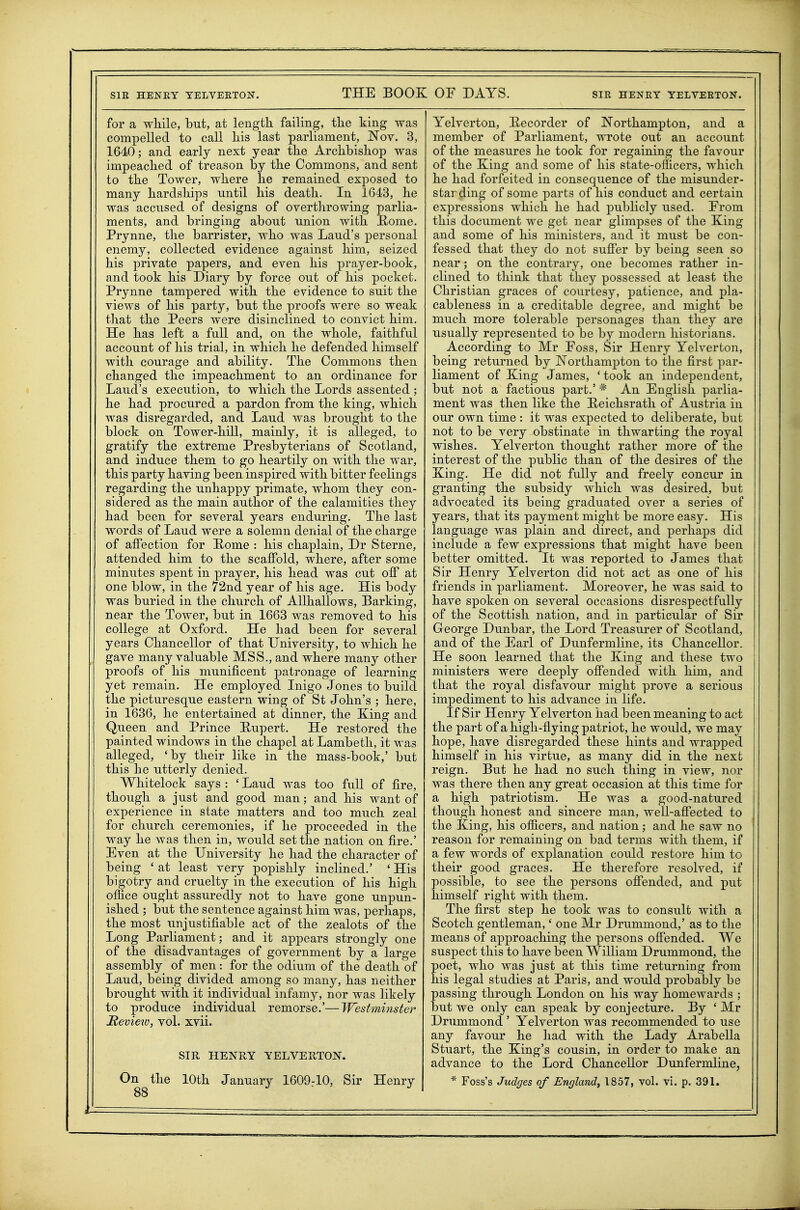 for a while, but, at length failing, the king was compelled to call his last parliament, Nov. 3, 1640; and early next year the Archbishop was impeached of treason by the Commons, and sent to the Tower, where he remained exposed to many hardships until his death. In 1643, he was accused of designs of overthrowing parlia- ments, and bringing about union with E/ome. Prynne, the barrister, who was Laud's personal enemy, collected evidence against him, seized his private papers, and even his prayer-book, and took his Diary by force out of his pocket. Prynne tampered with the evidence to suit the views of his party, but the proofs were so weak that the Peers were disinclined to convict him. He has left a full and, on the whole, faithful account of his trial, in which he defended himself with courage and ability. The Commons then changed the impeachment to an ordinance for Laud's execution, to which the Lords assented ; he had procured a pardon from the king, which was disregarded, and Laud was brought to the block on Tower-hill, mainly, it is alleged, to gratify the extreme Presbyterians of Scotland, and induce them to go heartily on with the war, this party having been inspired with bitter feelings regarding the unhappy primate, whom they con- sidered as the main author of the calamities they had been for several years enduring. The last words of Laud were a solemn denial of the charge of affection for Rome : his chaplain, Dr Sterne, attended him to the scaffold, where, after some minutes spent in prayer, his head was cut off at one blow, in the 72nd year of his age. His body was buried in the church of AUhallows, Barking, near the Tower, but in 1663 was removed to his college at Oxford. He had been for several years Chancellor of that University, to which he gave many valuable MSS., and where many other proofs of his munificent patronage of learning yet remain. He employed Inigo Jones to build the picturesque eastern wing of St John's ; here, in 1636, he entertained at dinner, the Xing and Queen and Prince Rupert. He restored the painted windows in the chapel at Lambeth, it was alleged, 'by their like in the mass-book,' but this he utterly denied. Whitelock says : ' Laud was too full of fire, though a just and good man; and his want of experience in state matters and too much zeal for church ceremonies, if he proceeded in the way he was then in, would set the nation on fire.' Even at the University he had the character of being ' at least very popishly inclined.' ' His bigotry and cruelty in the execution of his high office ought assuredly not to have gone unpun- ished ; but the sentence against him was, perhaps, the most unjustifiable act of the zealots of the Long Parliament; and it appears strongly one of the disadvantages of government by a large assembly of men: for the odium of the death of Laud, being divided among so many, has neither brought with it individual infamy, nor was likely to produce individual remorse.'—Westmijister Remeto, vol. xvii. SIR HENRY YELVERTON. 88 Yelvertou, llecorder of ISTorthampton, and a member of Parliament, wrote out an account of the measures he took for regaining the favour of the King and some of his state-ofilcers, which he had forfeited in consequence of the misunder- starding of some parts of his conduct and certain expressions which he had publicly used. Erom this document we get near glimpses of the King and some of his ministers, and it must be con- fessed that they do not suffer by being seen so near ; on the contrary, one becomes rather in- clined to think that they possessed at least the Christian graces of courtesy, patience, and pla- cableness in a creditable degree, and might be much more tolerable personages than they are usually represented to be by modern historians. According to Mr Foss, Sir Henry Yelverton, being returned by Northampton to the first par- liament of King James, 'took an independent, but not a factious part.' * An English parlia- ment was then like the Heichsrath of Austria in our own time : it was expected to deliberate, but not to be very obstinate in thwarting the royal wishes. Yelverton thought rather more of the interest of the public than of the desires of the King. He did not fully and freely concur in granting the subsidy which was desired, but advocated its being graduated over a series of years, that its payment might be more easy. His language was plain and direct, and perhaps did include a few expressions that might have been better omitted. It was reported to James that Sir Henry Yelverton did not act as one of his friends in parliament. Moreover, he was said to have spoken on several occasions disrespectfully of the Scottish nation, and in particular of Sir George Dunbar, the Lord Treasurer of Scotland, and of the Earl of Dunfermline, its Chancellor. He soon learned that the King and these two ministers were deeply offended with him, and that the royal disfavour might prove a serious impediment to his advance in life. If Sir Henry Yelverton had been meaning to act the part of a high-flying patriot, he would, we may hope, have disregarded these hints and wrapped himself in his virtue, as many did in the next reign. But he had no such thing in view, nor was there then any great occasion at this time for a high patriotism. He was a good-natured though honest and sincere man, well-affected to the King, his officers, and nation; and he saw no reason for remaining on bad terms with them, if a few words of explanation could restore him to their good graces. He therefore resolved, if possible, to see the persons offended, and put himself right with them. The first step he took was to consult with a Scotch gentleman,' one Mr Drummond,' as to the means of approaching the persons offended. We suspect this to have been William Drummond, the poet, who was just at this time returning from his legal studies at Paris, and would probably be passing through London on his way homewards ; but we only can speak by conjecture. By ' Mr Drummond ' Yelverton was recommended to use any favour he had with the Lady Arabella Stuart, the King's cousin, in order to make an advance to the Lord Chancellor Dunfermline,