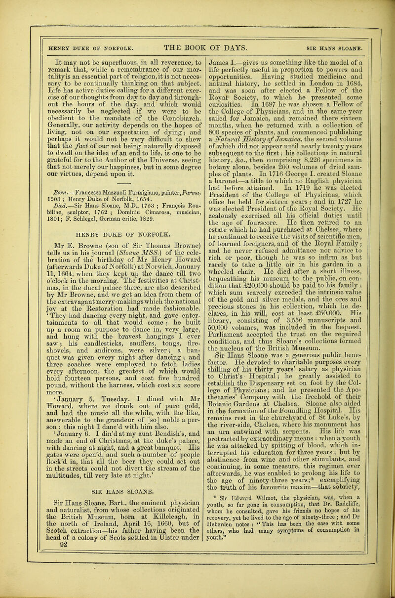 HENRY DUKE OF NOEFOLK. I THE BOOK OF DAYS. SIR HANS SLOANE. It may not be superfluous, in all reverence, to remark that, while a remembrance of our mor- tality is an essential part of religion, it is not neces- sary to be continually thinking on that subject. Life has active duties calling for a different exer- cise of our thoughts from day to day and through- out the hours of the day, and which would necessarily be neglected if we were to be obedient to the mandate of the Coenobiarch. Grenerally, our activity depends on the hopes of living, not on our expectation of dying; and perhaps it would not be very difficult to shew that the fact of our not being naturally disposed to dwell on the idea of an end to life, is one to be grateful for to the Author of the Universe, seeing that not merely our happiness, but in some degree our virtues, depend upon it. Born.—Francesco Mazzuoli Parmiglano, painter, Pama, 1503 ; Henry Duke of Norfolk, 1654. Died.—Sir Hans Sloane, M.D., 1753 ; Francois Rou- biliac, sculptor, 1762 ; Dominic Cimarosa, musician, 1801; F. Schlegel, German critic, 1829. HENRY DUKE OF NORFOLK. Mr E. Browne (son of Sir Thomas Browne) tells us in his journal {Sloane MSS.) of the cele- bration of the birthday of Mr Henry Howard (afterwards Duke of JSTorfolk) at Norwich, January 11, 1664, when they kept up the dance till two o'clock in the morning. The festivities at Christ- mas, in the ducal palace there, are also described by Mr Browne, and we get an idea from them of the extravagant merry-makings which the national joy at the Restoration had made fashionable. ' They had dancing every night, and gave enter- tainments to all that would come ; he built up a room on purpose to dance in, very large, and hung with the bravest hangings I ever saw ; his candlesticks, snuffers, tongs, fire- shovels, and andirons, were silver; a ban- quet was given every night after dancing ; and three coaches were employed to fetch ladies every afternoon, the greatest of which would hold fourteen persons, and cost five hundred pound, without the harness, which cost six score more. 'January 5, Tuesday. I dined with Mr Howard, where we drank out of -pure gold, and had the music all the while, with the like, answerable to the grandeur of [so] noble a per- son : this night I danc'd with him also. ' January 6. I din'd at my aunt Bendish's, and made an end of Christmas, at the duke's palace, with dancing at night, and a great banquet. His gates were o]3en'd, and such a number of people flock'd in, that all the beer they could set out in the streets could not divert the stream of the multitudes, till very late at night.' SIR HANS SLOANE. Sir Hans Sloane, Bart., the eminent physician and naturalist, from whose collections originated the British Museiun, born at Killeleagh, in the north of Ireland, April 16, 1660, but of Scotch extraction—his father having been the head of a colony of Scots settled in IJlster under 92 James I.—gives us something like the model of a life perfectly useful in proportion to powers and opportunities. Having studied medicine and natural history, he settled in London in 1684, and was soon after elected a Fellow of the Hoyai Society, to which he presented some curiosities. In 1687 he was chosen a Fellow of the College of Physicians, and in the same year sailed for Jamaica, and remained there sixteen months, when he returned with a collection of 800 species of plants, and commenced publishing a Natural History of Jamaica, the second volume of which did not appear until nearly twenty years subsequent to the first; his collections in natural history, &c., then comprising 8,226 specimens in botany alone, besides 200 volumes of dried sam- ples of plants. In 1716 George I. created Sloane a baronet—a title to which no English physician had before attained. In 1719 he was elected President of the College of Physicians, which office he held for sixteen years ; and in 1727 lie was elected President of the Hoyal Society. He zealously exercised all his official duties until the age of fourscore. He then retired to an estate which he had purchased at Chelsea, where he continued to receive the visits of scientific men, of learned foreigners, and of the Hoyal Family ; and he never refused admittance nor advice to rich or poor, though he was so infirm as but rarely to take a little air in his garden in a wheeled chair. He died after a short illness, bequeathing his museum to the public, on con- dition that £20,000 should be paid to his family ; which sum scarcely exceeded the intrinsic value of the gold and silver medals, and the ores and precious stones in his collection, which he de- clares, in his wiU, cost at least £50,000. His library, consisting of 3,556 manuscripts and 50,000 volumes, was included in the bequest. Parliament accepted the trust on the required conditions, and thus Sloane's collections formed the nucleus of the British Museum. Sir Hans Sloane was a generous public bene- factor. He devoted to charitable purposes every shilling of his thirty years' salary as physiciau to Christ's Hospital; he greatly assisted to establish the Dispensary set on foot by the Col- lege of Physicians; and he presented the Apo- thecaries' Company with the freehold of their Botanic Gardens at Chelsea. Sloane also aided in the formation of the Foundling Hospital. His remains rest in the churchyard of St Luke's, by the river-side, Chelsea, where his monument has an urn entwined with serpents. His life was protracted by extraordinary means : when a youth he was attacked by spitting of blood, which in- terrupted his education for three years ; but by abstinence from wine and other stimulants, and continuing, in some measure, this regimen ever afterwards, he was enabled to prolong his life to the age of ninety-three years;* exemplifying the truth of his favourite maxim—that sobriety, * Sir Edward Wilmot, the physician, was, when a youth, so far gone in consumption, that Dr. Radcliffe, whom he consulted, gave his friends no hopes of his recovery, yet he lived to the age of ninety-three ; and Dr Heberden notes :  This has been the case with some others, who had many symptoms of consumption in youth.