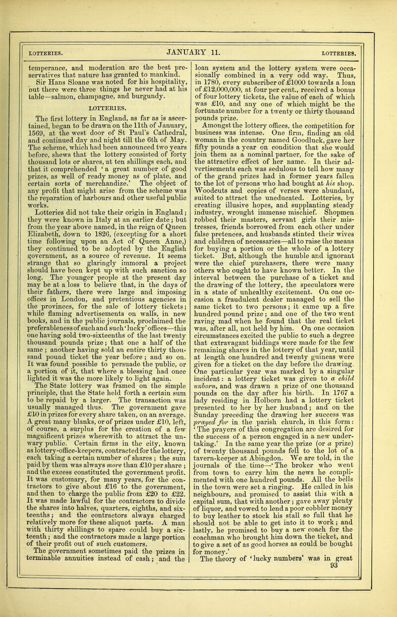 temperance, and moderation are tlie best pre- servatives that nature has granted to mankind- Sir Hans Sloane was noted for his hospitality, but there were three things he never had at his table—salmon, champagne, and burgundy. LOTTERIES. The first lottery in England, as far as is ascer- tained, began to be drawn on the 11th of January, 1569, at the west door of St Paul's Cathedral, and continued day and night till the 6th of May. The scheme, which had been announced two years before, shews that the lottery consisted of forty thousand lots or shares, at ten shillings each, and that it comprehended ' a great number of good prizes, as well of ready money as of plate, and certain sorts of merchandize.' The object of any profit that might arise from the scheme was the reparation of harbours and other useful public works. Lotteries did not take their origin in England; they were known in Italy at an earlier date; but from the year above named, in the reign of Queen Elizabeth, down to 1826, (excepting for a short time following upon an Act of Queen Anne,) they continued to be adopted by the English government, as a source of revenue. It seems strange that so glaringly immoral a project should have been kept up with such sanction so long. The younger people at the present day may be at a loss to believe that, in the days of their fathers, there were large and imposing offices in London, and pretentious agencies in the provinces, for the sale of lottery tickets; while flaming advertisements on walls, in new books, and in the public journals, proclaimed the preferableness of suchand such' lucky' offices—this one having sold two-sixteenths of the last twenty thousand pounds prize; that one a half of the same ; another having sold an entire thirty thou- sand pound ticket the year before ; and so on. It was found possible to persuade the public, or a portion of it, that where a blessing had once lighted it was the more likely to light again. The State lottery was framed on the simple principle, that the State held forth a certain sum to be repaid by a larger. The transaction was usually managed thus. The government gave £10 in prizes for every share taken, on an average. A great many blanks, or of prizes under £10, left, of course, a surplus for the creation of a few magnificent prizes wherewith to attract the un- wary public. Certain firms in the city, known as lottery-office-keepers, contracted for the lottery, each taking a certain number of shares ; the sum paid by them was always more than £10 per share ; and the excess constituted the government profit. It was customary, for many years, for the con- tractors to give about £16 to the government, and then to charge the public from £20 to £22. It was made lawful for the contractors to divide the shares into halves, quarters, eighths, and six- teenths ; and the contractors always charged relatively more for these aliquot parts. A man with thirty shillings to spare could buy a six- teenth ; and the contractors made a large portion of their profit out of such customers. The government sometimes paid the prizes in terminable annuities instead of cash; and the loan system and the lottery system were occa- sionally combined in a very odd way. Thus, in 1780, every subscriber of £1000 towards a loan of £12,000,000, at four per cent., received a bonus of four lottery tickets, the value of each of which was £10, and any one of which might be the fortunate number for a twenty or thirty thousand pounds prize. Amongst the lottery offices, the competition for business was intense. One firm, finding an old woman in the country named Goodluck, gave her fifty pounds a year on condition that she would join them as a nominal partner, for the sake of the attractive effect of her name. In their ad- vertisements each was sedulous to tell how many of the grand prizes had in former years fallen to the lot of persons who had bought at his shop. Woodcuts and copies of verses were abundant, suited to attract the uneducated. Lotteries, by creating illusive hopes, and supplanting steady industry, wrought immense mischief. Shopmen robbed their masters, servant girls their mis- tresses, friends borrowed from each other under false pretences, and husbands stinted their wives and children of necessaries—all to raise the means for buying a portion or the whole of a lottery ticket. But, although the humble and ignorant were the chief purchasers, there were many others who ought to have known better. In the interval between the purchase of a ticket and the drawing of the lottery, the speculators were in a state of unhealthy excitement. On one oc- casion a fraudulent dealer managed to sell the same ticket to two persons; it came up a five hundred pound prize; and one of the two went raving mad when he found that the real ticket was, after all, not held by him. On one occasion circumstances excited the ]3ublic to such a degree that extravagant biddings were made for the few remaining shares in the lottery of that year, until at length one hundred and twenty guineas were given for a ticket on the day before the drawing. One particular year was marked by a singular incident: a lottery ticket was given to a child unborn, and was drawn a prize of one thousand pounds on the day after his birth. In 1767 a lady residing in Holborn had a lottery ticket presented to her by her husband; and on the Sunday preceding the drawing her success was prayed for in the parish church, in this form: ' The prayers of this congregation are desired for the success of a person engaged in a new under- taking.' In the same year the prize (or a prize) of twenty thousand pounds fell to the lot of a tavern-keeper at Abingdon. We are told, in the journals of the time—^'The broker who went from town to carry him the news he compli- mented with one hundred pounds. All the bells in the town were set a ringing. He called in his neighbours, and promised to assist this with a capital sum, that with another; gave away plenty of liquor, and vowed to lend a poor cobbler money to buy leather to stock his stall so full that he should not be able to get into it to work; and lastly, he promised to buy a new coach for the coachman who brought him down the ticket, and to give a set of as good horses as could be bought for money.' The theory of * lucky numbers' was in great