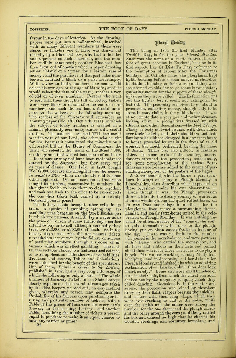 favour in the days of lotteries. At the drawing, papers were put into a hollow wheel, inscribed with as many different numbers as there were shares or tickets; one of these was drawn out (usually by a Blue-coat boy, who had a holiday and a present on such occasions), and the num- ber audibly announced; another Blue-coat boy then drew out of another wheel a paper denoting either ' blank' or a ' prize' for a certain sum of money; and the purchaser of that particular num- ber was awarded a blank or a prize accordingly. With a view to lucky numbers, one man would select his own age, or the age of his wife; another would select the date of the year; another a row of odd or of even numbers. Persons who went to rest with their thoughts full of lottery tickets were very likely to dream of some one or more numbers, and such dreams had a fearful influ- ence on the wakers on the following morning. The readers of the Spectator will remember an amusing paper (No. 191, Oct. 9th, 1711), in which the subject of lucky numbers is treated in a manner pleasantly combining banter with useful caution. The man who selected 1711 because it was the year of our Lord; the other who sought for 134, because it constituted the minority on a celebrated biU in the House of Commons ; the third who selected the ' mark of the Beast,' 666, on the ground that wicked beings are often lucky —these may or may not have been real instances quoted by the 8;pectator, but they serve well as types of classes. One lady, in 1790, bought JSTo. 17090, because she thought it was the nearest in sound to 1790, which was already sold to some other applicant. On one occasion a tradesman bought four tickets, consecutive in numbers : he thought it foolish to have them so close together, and took one back to the oflice to be exchanged; the one thus taken back turned up a twenty thousand pounds prize! The lottery mania brought other evils in its train. A species of gambling sprang up, re- sembling time-bargains on the Stock Exchange ; in which two persons, A and B, lay a wager as to the price of Consols at some future day; neither intend to buy or to sell, although nominally they treat for £10,000 or £100,000 of stock. So in the lottery days; men who did not possess tickets nevertheless lost or won by the failure or success of particular numbers, through a species of in- surance which was in effect gambling. The mat- ter was reduced almost to a mathematical science, or to an application of the theory of probabilities. Treatises and Essays, Tables and Calculations, were published for the benefit of the speculators. One of them. Painter s Guide to the Lottery, published in 1787, had a very long title-page, of which the following is only a part:—' The whole business of Insuring Tickets in the State Lottery clearly explained; the several advantages taken by the office keepers pointed out; an easy method given, whereby any person may compute the Probability of his Success upon purchasing or in- suring any particular number of tickets; with a Table of the prices of Insurance for every day's drawing in the ensuing Lottery; and another Table, containing the number of tickets a person ought to purchase to make it an equal chance to have any particular prize.' 94 This being m 1864 the first Monday after Twelfth Day, is for the year Plough Monday. Such was the name of a rustic festival, hereto- fore of great account in England, bearing in its first aspect, like St Distaff's Day, reference to the resumption of labour after the Christmas holidays. In Catholic times, the ploughmen kept lights burning before certain images in churches, to obtain a blessing on their work; and they were accustomed on this day to go about in procession, gathering money for the support oi\hj&9,Q jplough- lights, as they were called. The Heformation j)ut out the lights ; but it could not extinguish the festival. The peasantry contrived to go about in procession, collecting money, though only to be spent in conviviality in the public-house. It was at no remote date a very gay and rather pleasant- looking affair. A plough was dressed up with ribbons and other decorations—the Fool Plough. Thirty or forty stalwart swains, with their shirts over their jackets, and their shoulders and hats flaming with ribbons, dragged it along from house to house, preceded by one in the dress of an old woman, but much bedizened, bearing the name of JBessy. There was also a Eool, in fantastic attire. In some parts of the country, morris- dancers attended the procession; occasionally, too, some reproduction of the ancient Scan- dinavian sword-dance added to the means of per- suading money out of the pockets of the lieges. A Correspondent, who has borne a part (cow- horn blowing) on many a Plough Monday in Lincolnshire, thus describes what happened on these occasions under his own observation :— ' Rude though it was, the Plough procession threw a life into the dreary scenery of winter, as it came winding along the quiet rutted lanes, on its way from one village to another; for the ploughmen from many a surrounding thorpe, hamlet, and lonely farm-house united in the cele- bration of Plough Monday. It was nothing un- usual for at least a score of the  sons of the soil to yoke themselves with ropes to the plough, having put on clean smock-frocks in honour of the day. There was no limit to the number who joined in the morris-dance, and were partners with  Bessy, who carried the money-box ; and all these had ribbons in their hats and pinned about them wherever there was room to display a bunch. Many a hardworking country Molly lent a helping hand in decorating out her Jolmuy for Plough Monday, and finished him with an admiring exclamation of— Lawks, John! thou does look smart, surely. Some also wore small bunches of corn in their hats, from which the wheat was soon shaken out by the ungainly jumping which they called dancing. Occasionally, if the winter was severe, the procession was joined by threshers carrying their fiails, reapers bearing their sickles, and carters with their long whips, which tliey were ever cracking to add to the noise, while even the smith and the miller were among the number, for the one sharpened the plough-shares and the other ground the corn; and Bessy rattled his box and danced so high that he shewed his worsted stockings and corduroy breeches; and