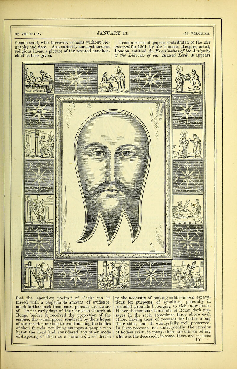 female saint, who, however, remains without bio- graphy and date. As a curiosity amongst ancient religious ideas, a picture of the revered handker- chief is here given. Prom a series of papers contributed to the Art Journal for 1861, by Mr Thomas Heaphy, artist, London, entitled An Examination of the Antiquity of the Likeness of our Blessed Lord, it appears that the legendary portrait of Christ can be traced with a respectable amount of evidence, much farther back than most persons are aware of. In the early days of the Christian Church at Home, before it received the protection of the empire, the worshippers, rendered by their hopes of resurrection anxious to avoid burning the bodies of their friends, yet living amongst a people who burnt the dead and considered any other mode of disposing of them as a nuisance, were driven to the necessity of making subterranean excava- tions for purposes of sepulture, generally in secluded grounds belonging to rich individuals. Hence the famous Catacombs of Eome, dark pas- sages in the rock, sometimes three above each other, having tiers of recesses for bodies along their sides, and all wonderfully well preserved. In these recesses, not unfrequently, the remains of bodies exist; in many, there are tablets telling who was the deceased ; in some, there arc recesses