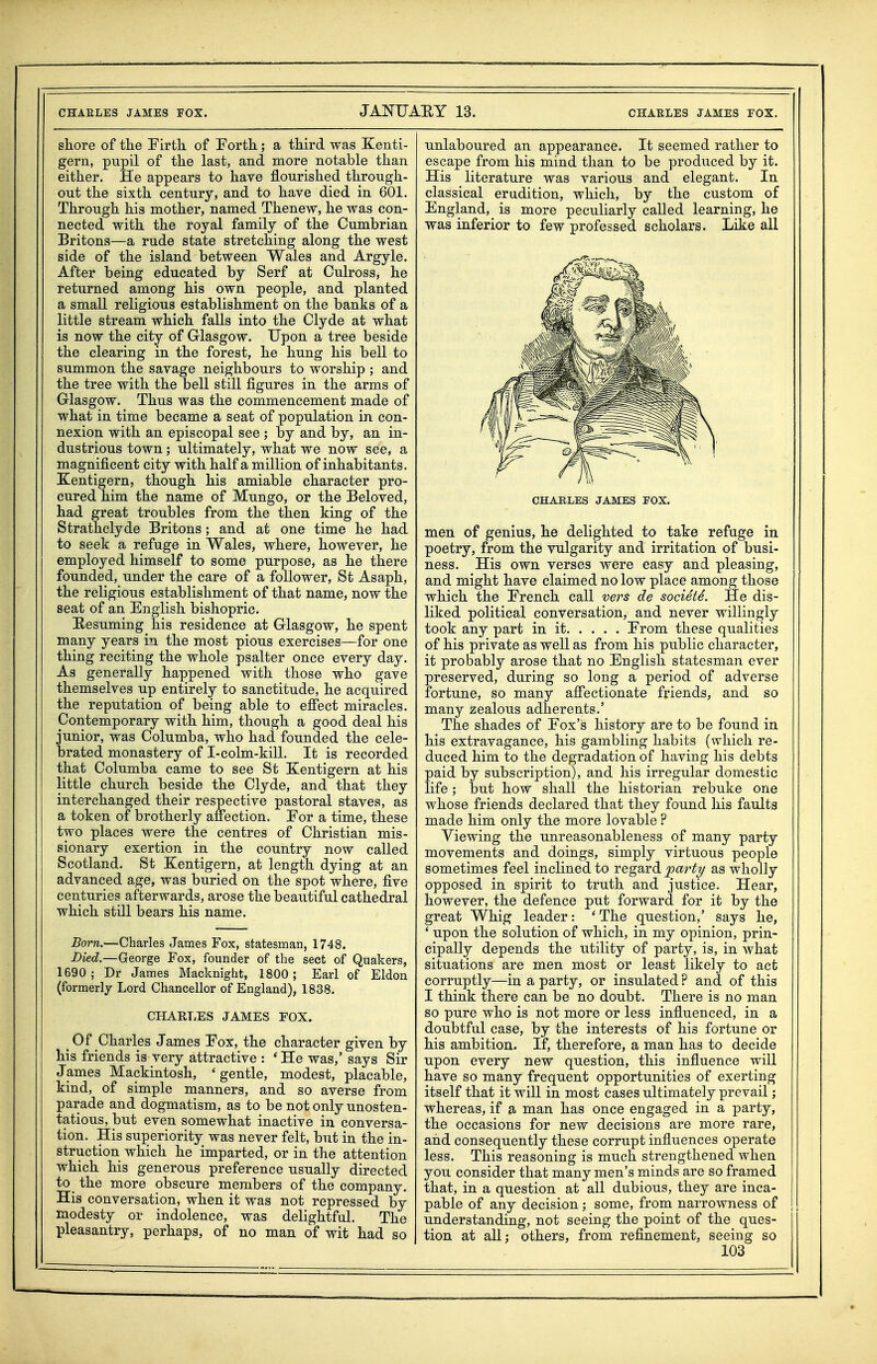 shore of the Firth of Forth; a third was Kenti- gern, pupil of the last, and more notable than either. He appears to have flourished through- out the sixth century, and to have died in 601. Through his mother, named Thenew, he was con- nected with the royal family of the Cumbrian Britons—a rude state stretching along the west side of the island between Wales and Argyle. After being educated by Serf at Culross, he returned among his own people, and planted a small religious establishment on the banks of a little stream which falls into the Clyde at what is now the city of Glasgow. Upon a tree beside the clearing in the forest, he hung his bell to summon the savage neighbours to worship ; and the tree with the bell still figures in the arms of Glasgow. Thus was the commencement made of what in time became a seat of population in con- nexion with an episcopal see ; by and by, an in- dustrious town; ultimately, what we now see, a magnificent city with half a million of inhabitants. Eentigern, though his amiable character pro- cured him the name of Mungo, or the Beloved, had great troubles from the then king of the Strathclyde Britons; and at one time he had to seek a refuge in Wales, where, however, he employed himself to some purpose, as he there founded, under the care of a follower, St Asaph, the religious establishment of that name, now the seat of an English bishopric. Eesuming his residence at Glasgow, he spent many years in the most pious exercises—for one thing reciting the whole psalter once every day. As generally happened with those who gave themselves up entirely to sanctitude, he acquired the reputation of being able to effect miracles. Contemporary with him, though a good deal his junior, was Columba, who had founded the cele- brated monastery of I-colm-kill. It is recorded that Columba came to see St Kentigern at his little church beside the Clyde, and that they interchanged their respective pastoral staves, as a token of brotherly affection. For a time, these two places were the centres of Christian mis- sionary exertion in the country now called Scotland. St Kentigern, at length dying at an advanced age, was buried on the spot where, five centuries afterwards, arose the beautiful cathedral which still bears his name. Born.—Charles James Fox, statesman, 1748. Died.—George Fox, founder of the sect of Quakers, 1690; Dr James Macknight, 1800; Earl of Eldon (formerly Lord Chancellor of England), 1838. CHARLES JAMES FOX» ^ Of Charles James Fox, the character given by his friends is very attractive : * He was,' says Sir James Mackintosh, 'gentle, modest, placable, kind, of simple manners, and so averse from parade and dogmatism, as to be not only unosten- tatious, but even somewhat inactive in conversa- tion. His superiority was never felt, but in the in- struction which he imparted, or in the attention which his generous preference usually directed to the more obscure members of the company. His conversation, when it was not repressed by modesty or indolence, was delightful. The pleasantry, perhaps, of no man of wit had so unlaboured an appearance. It seemed rather to escape from his mind than to be produced by it. His literature was various and elegant. In classical erudition, which, by the custom of England, is more peculiarly called learning, he was inferior to few professed scholars. Like all men of genius, he delighted to take refuge in poetry, from the vulgarity and irritation of busi- ness. His own verses were easy and pleasing, and might have claimed no low place among those which the French call vers de socieid. He dis- liked political conversation, and never willingly took any part in it From these qualities of his private as well as from his public character, it probably arose that no English statesman ever preserved, during so long a period of adverse fortune, so many affectionate friends, and so many zealous adherents.' The shades of Fox's history are to be found in his extravagance, his gambling habits (which re- duced him to the degradation of having his debts paid by subscription), and his irregular domestic life; but how shall the historian rebuke one whose friends declared that they found his faults made him only the more lovable ? Viewing the unreasonableness of many party movements and doings, simply virtuous people sometimes feel inclined to regard party as wholly opposed in spirit to truth and justice. Hear, however, the defence put forward for it by the great Whig leader: 'The question,' says he, ' upon the solution of which, in my opinion, prin- cipally depends the utility of party, is, in what situations are men most or least likely to act corruptly—in a party, or insulated ? and of this I think there can be no doubt. There is no man so pure who is not more or less influenced, in a doubtful case, by the interests of his fortune or his ambition. If, therefore, a man has to decide upon every new question, this influence will have so many frequent opportunities of exerting itself that it will in most cases ultimately prevail; whereas, if a man has once engaged in a party, the occasions for new decisions are more rare, and consequently these corrupt influences operate less. This reasoning is much strengthened when you consider that many men's minds are so framed that, in a question at all dubious, they are inca- pable of any decision; some, from narrowness of understanding, not seeing the point of the ques- tion at all; others, from refinement, seeing so