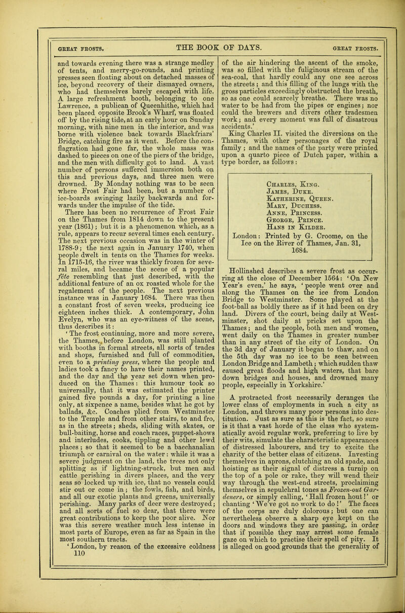 and towards evening there was a strange medley of tents, and merry-go-rounds, and printing presses seen floating about on detaclied masses of ice, beyond recovery of their dismayed owners, who had themselves barely escaped with life. A large refreshment booth, belonging to one Lawrence, a publican of Queenhithe, which had been placed opposite Brook's Wharf, was floated off by the rising tide, at an early hour on Sunday morning, with nine men in the interior, and was borne with violence back towards Blackfriars' Bridge, catching fire as it went. Before the con- flagration had gone far, the whole mass was dashed to pieces on one of the piers of the bridge, and the men with difficulty got to land. A vast number of persons suffered immersion both on this and previous days, and three men were drowned. By Monday nothing was to be seen where Erost Eair had been, but a number of ice-boards swinging lazily backwards and for- wards under the impulse of the tide. There has been no recurrence of Erost Eair on the Thames from 1814 down to the present year (1861); but it is a phenomenon which, as a rule, appears to recur several times each century. The next previous occasion was in the winter of 1788-9; the next again in January 1740, when people dwelt in tents on the Thames for weeks. In 1715-16, the river was thickly frozen for seve- ral miles, and became the scene of a popular fete resembling that just described, with the additional feature of an ox roasted whole for the regalement of the people. The next previous instance was in January 1684. There was then a constant frost of seven weeks, producing ice eighteen inches thick. A contemporary, John Evelyn, who was an eye-witness of the scene, thus describes it: ' The frost continuing, more and more severe, the Thames, before London, was stiU planted with booths in formal streets, all sorts of trades and shops, furnished and fuU of commodities, even to a printing ^ress, where the people and ladies took a fancy to have their names printed, and the day and th^ year set down when pro- duced on the Thames: this humour took so universally, that it was estimated the printer gained five pounds a day, for printing a line only, at sixpence a name, besides what he got by ballads, &c. Coaches plied from Westminster to the Temple and from other stairs, to and fro, as in the streets; sheds, sliding with skates, or bull-baiting, horse and coach races, puppet-shows and interludes, cooks, tippling and other lewd places ; so that it seemed to be a bacchanalian triumph or carnival on the water : while it was a severe judgment on the land, the trees not only splitting as if lightning-struck, but men and cattle perishing in divers places, and the very seas so locked up with ice, that no vessels could stir out or come in; the fowls, fish, and birds, and all our exotic plants and greens, universally perishing. Many parks of deer were destroyed; and all sorts of fuel so dear, that there were great contributions to keep the poor alive. Nor was this severe weather much less intense in most parts of Europe, even as far as Spain in the most southern tracts. * London, by reason of the excessive coldness 110 of the air hindering the ascent of the smoke, was so filled with the fuliginous stream of the sea-coal, that hardly could any one see across the streets ; and this filling of the lungs with the gross particles exceedingly obstructed the breath, so as one could scarcely breathe. There was no water to be had from the pipes or engines; nor could the brewers and divers other tradesmen work; and every moment was full of disastrous accidents.' Eing Charles II. visited the diversions on the Thames, with other personages of the royal family ; and the names of the party were printed upon a quarto piece of Dutch paper, within a type border, as follows : Chaeles, Xing. James, Dtjke. Eatheeine, Queen. Maey, Duchess. Anne, Peincess. GrEOEGE, PeINCE. Hans in Kildee. London: Printed by G-. Croome, on the Ice on the River of Thames, Jan. 31, 1684. HoUinshed describes a severe frost as occur- ring at the close of December 1564: * On New Year's even,' he says, ' people went over and along the Thames on the ice from London Bridge to Westminster. Some played at the foot-ball as boldly there as if it had been on dry land. Divers of the court, being daily at West- minster, shot daily at pricks set upon the Thames ; and the people, both men and women, went daily on the Thames in greater number than in any street of the city of London. On the 3d day of January it began to thaw, and on the 5th day was no ice to be seen between London Bridge and Lambeth; which sudden thaw caused great floods and high waters, that bare down bridges and houses, and drowned many people, especially in Yorkshire.' A protracted frost necessarily deranges the lower class of employments in such a city as London, and throws many poor persons into des- titution. Just as sure as this is the fact, so sure is it that a vast horde of the class who system- atically avoid regular work, preferring to live by their wits, simulate the characteristic appearances of distressed labourers, and try to excite the charity of the better class of citizens. Investing themselves in aprons, clutching an old spade, and hoisting as their signal of distress a turnip on the top of a pole or rake, they will wend their way through the west-end streets, proclaiming themselves in sepulchral tones as Frozen-out Gar- deners, or simply calling, ' Hall frozen hout!' or chanting ' We've got no work to do !' The faces of the corps are duly dolorous; but one can nevertheless observe a sharp eye kept on the doors and windows they are passing, in order that if possible they may arrest some female gaze on which to practise their spell of pity. It is alleged on good grounds that the generality of