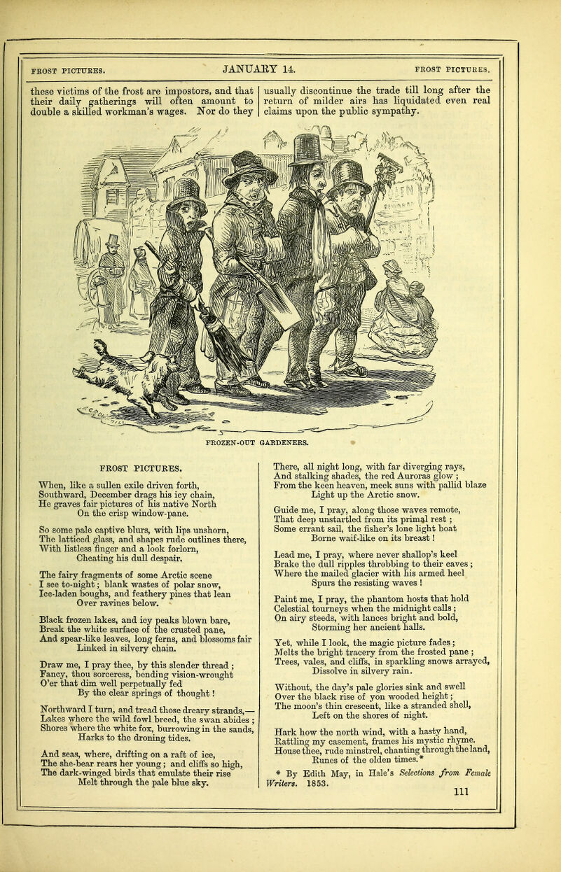 FBOST PICTUKES. FEOST PICTUKES. tliese victims of the frost are impostors, and that usually discontinue the trade till long after the their daily gatherings will often amount to return of milder airs has liquidated even real double a skilled workman's wages. Nor do they claims upon the public sympathy. FROST PICTURES. When, hke a sullen exile driven forth, Southward, December drags his icy chain, He graves fair pictures of his native North On the crisp window-pane. So some pale captive blm's, with lips unshorn, The latticed glass, and shapes rude outlines there, With listless finger and a look forlorn, Cheating his dull despair. The fairy fragments of some Arctic scene I see to-night; blank wastes of polar snow, Ice-laden boughs, and feathery pines that lean Over ravines below. Black frozen lakes, and icy peaks blown bare. Break the white surface of the crusted pane. And spear-like leaves, long ferns, and blossoms fair Linked in silvery chain. Draw me, I pray thee, by this slender thread ; Fancy, thou sorceress, bending vision-wrought O'er that dim well perpetually fed By the clear springs of thought! Northward I tm-n, and tread those dreary strands,— Lakes where the wild fowl breed, the swan abides ; Shores where the white fox, burrowing in the sands, Harks to the droning tides. And seas, where, drifting on a raft of ice. The she-bear rears her young; and cliffs so high, The dark-winged birds that emulate their rise Melt through the pale blue sky. There, all night long, with far diverging rays, And stalking shades, the red Auroras glow ; From the keen heaven, meek suns with pallid blaze Light up the Arctic snow. Guide me, I pray, along those waves remote. That deep unstartled from its prim^rl rest; Some errant sail, the fisher's lone light boat Borne waif-like on its breast! Lead me, I pray, where never shallop's keel Brake the dull ripples throbbing to their caves ; Where the mailed glacier with his armed heel Spurs the resisting waves ! Paint me, I pray, the phantom hosts that hold Celestial tourneys when the midnight calls; On airy steeds, with lances bright and bold, Storming her ancient halls. Yet, while I look, the magic picture fades; Melts the bright tracery from the frosted pane ; Trees, vales, and cliffs, in sparkling snows arrayed, Dissolve in silvery rain. Without, the day's pale glories sink and swell Over the black rise of yon wooded height; The moon's thin crescent, hke a stranded shell, Left on the shores of night. Hark how the north wind, with a hasty hand. Rattling my casement, frames his mystic rhyme. House thee, rude minstrel, chanting through the land, Runes of the olden times.* * By Edith May, in Hale's Selections from Female Writers. 1853. Ill