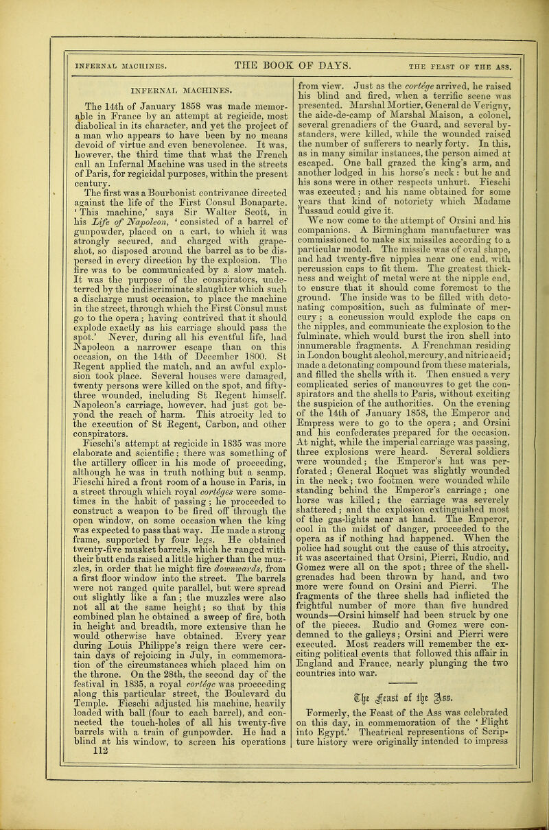 THE FEAST OF THE ASS. INFERNAL MACHINES. The 14tli of January 1858 was made memor- able in France by an attempt at regicide, most diabolical in its character, and yet the project of a man who appears to have been by no means devoid of virtue and even benevolence. It was, however, the third time that what the French call an Infernal Machine was used in the streets of Paris, for regicidal purposes, within the present century. The first was a Bourbonist contrivance directed against the life of the First Consul Bonaparte. ' This machine,' says Sir Walter Scott, in his Life of Napoleon, ' consisted of a barrel of gunpowder, placed on a cart, to which it was strongly secured, and charged with grape- shot, so disposed around the barrel as to be dis- persed in every direction by the explosion. The nre was to be communicated by a slow match. It was the purpose of the conspirators, unde- terred by the indiscriminate slaughter which such a discharge must occasion, to place the machine in the street, through which the First Consul must go to the opera; having contrived that it should explode exactly as his carriage should pass the spot.' JN^ever, during all his eventful life, had Napoleon a narrower escape than on this occasion, on the 14th of December 1800. St Eegent applied the match, and an awful explo- sion took place. Several houses were damaged, twenty persons were killed on the spot, and fifty- three wounded, including St Hegent himself. Napoleon's carriage, however, had just got be- yond the reach of harm. This atrocity led to the execution of St Regent, Carbon, and other conspirators. Fieschi's attempt at regicide in 1835 was more elaborate and scientific; there was something of the artillery officer in his mode of proceeding, although he was in truth nothing but a scamp. Fieschi hired a front room of a house in Paris, in a street through which royal corteges were some- times in the habit of passing ; he proceeded to construct a weapon to be fired ofi through the open window, on some occasion when the king was expected to pass that way. He made a strong frame, supported by four legs. He obtained twenty-five musket barrels, which he ranged with their butt ends raised a little higher than the muz- zles, in order that he might fire dowmvaj^ds, from a first floor window into the street. The barrels were not ranged quite parallel, but were spread out slightly like a fan ; the muzzles were also not all at the same height; so that by this combined plan he obtained a sweep of fire, both in height and breadth, more extensive than he would otherwise have obtained. Every year during Louis Philippe's reign there were cer- tain days of rejoicing in July, in commemora- tion of the circumstances which placed him on the throne. On the 28th, the second day of the festival in 1835, a royal cortege was proceeding along this particular street, the Boulevard du Temple. Fieschi adjusted his machine, heavily loaded with ball (four to each barrel), and con- nected the touch-holes of all his twenty-five barrels with a train of gunpowder. He had a blind at his window, to screen his operations 112 from view. Just as the cortege arrived, he raised his blind and fired, when a terrific scene was presented. Marshal Mortier, General de Verigny, the aide-de-camp of Marshal Maison, a colonel, several grenadiers of the Guard, and several by- standers, were killed, while the wounded raised the number of suiFerers to nearly forty. In this, as in many similar instances, the person aimed at escaped. One ball grazed the king's arm, and another lodged in his horse's neck : but he and his sons were in other respects unhurt. Fieschi was executed ; and his name obtained for some years that kind of notoriety which Madame Tussaud could give it. We now come to the attempt of Orsini and his companions. A Birmingham manufacturer ^as commissioned to make six missiles according to a particular model. The missile was of oval shape, and had twenty-five nipples near one end, with percussion caps to fit them. The greatest thick- ness and weight of metal were at the nipple end, to ensure that it should come foremost to the ground. The inside was to be filled with deto- nating composition, such as fulminate of mer- cury ; a concussion would explode the caps on the nipples, and communicate the explosion to the fulminate, which would burst the iron shell into innumerable fragments. A Frenchman residing in London bought alcohol, mercury, and nitric acid; made a detonating compound from these materials, and filled the shells with it. Then ensued a very complicated series of manoeuvres to get the con- spirators and the shells to Paris, without exciting the suspicion of the authorities. On the evening of the 14th of January 1858, the Emperor and Empress were to go to the opera ; and Orsini and his confederates prepared for the occasion. At night, while the imperial carriage was passing, three explosions were heard. Several soldiers were wounded; the Emperor's hat was per- forated ; General Roquet was slightly wounded in the neck; two footmen were wounded while standing behind the Emperor's carriage; one horse was killed; the carriage was severely shattered; and the explosion extinguished most of the gas-lights near at hand. The Emperor, cool in the midst of danger, proceeded to the opera as if nothing had happened. When the police had sought out the cause of this atrocity, it was ascertained that Orsini, Pierri, Rudio, and Gomez were all on the spot; three of the shell- grenades had been thrown by hand, and two more were found on Orsini and Pierri. The fragments of the three shells had inflicted the frightful number of more than five hundred wounds—Orsini himself had been struck by one of the pieces. Rudio and Gomez were con- demned to the galleys; Orsini and Pierri were executed. Most readers will remember the ex- citing political events that followed this affair in England and France, nearly plunging the two countries into war. ^\iz (|i;ast of tijt %n. Formerly, the Feast of the Ass was celebrated on this day, in commemoration of the ' Flight into Egypt.' Theatrical representions of Scrip- ture history were originallj' intended to impress