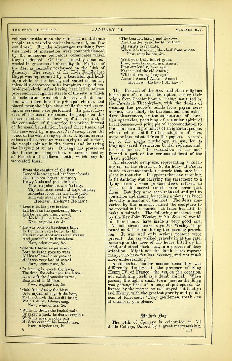 religious truths upon the minds of an illiterate people, at a period when books were not, and few could read. But the advantages resulting from this mode of instruction were counterbalanced by the numerous ridiculous ceremonies which they originated. Of these probably none ex- ceeded in grossness of absurdity the Festival of the Ass, as annually performed on the 14th of January. The escape of the Holy Family into Egypt was represented by a beautiful girl hold- ing a child at her breast, and seated on an ass, splendidly decorated with trappings of gold-em- broidered cloth. After having been led in solemn procession through the streets of the city in which the celebration was held, the ass, with its bur- den, was taken into the principal church, and placed near the high altar, while the various re- ligious services were performed. In place, how- ever, of the usual responses, the people on this occasion imitated the braying of an ass ; and, at the conclusion of the service, the priest, instead of the usual benediction, brayed three times, and was answered by a general hee-hawing from the voices of the whole congregation. A hymn, as ridi- culous as the ceremony, was sung by a double choir, the people joining in the chorus, and imitating the braying of an ass. Ducange has preserved this burlesque composition, a curious medley of French and mediaeval Latin, which may be translated thus: ' From the country of the East, Came this strong and handsome beast: This able ass, beyond compare, Heavy loads and packs to bear. Now, seignior ass, a nohle bray, Thy beauteous mouth at large display; Abundant food our hay-lofts yield, And oats abundant load the field. Hee-haw ! He-haw ! He-haw ! * True it is, his pace is slow, Till he feels the quickening blow; Till he feel the urging goad. On his hinder part bestowed. Now, seignior ass, &c. * He was born on Shechem's hill; In Keuben's vales he fed his fill; He drank of Jordan's sacred stream. And gambolled in Bethlehem. Now, seignior ass, &c. ' See that broad majestic ear ! Born he is the yoke to wear : All his fellows he surpasses! He's the very lord of asses! Now, seignior ass, &c. * In leaping he excels the fawn. The deer, the colts upon the laM'n ; Less swift the dromedaries ran, Boasted of in Midian. Now, seignior ass, &c. * Gold from Araby the blest, Seba myrrh, of myrrh the best, To the church this ass did bring; We his sturdy labours smg. Now, seignior ass, &c. * While he draws the loaded wain. Or many a pack, he don't complain. With his jaws, a noble pair, He doth craunch his homely fare. Now, seignior ass, &c. ' The bearded barley and its stem, And thistles, yield his fiU of them : He assists to separate, When it's threshed, the chaff from wheat. Now, seignior ass, &c. * With your belly fvill of grain, Bray, most honoured ass. Amen ! Bray out loudly, bray again. Never mind the old Amen ; Without ceasing, bray again. Amen ! Amen ! Amen ! Amen ! Hee-haw ! He-haw ! He-haw !' The * Festival of the Ass,' and other religious burlesques of a similar description, derive their origin from Constantinople; being instituted by the Patriarch Theophylact, with the design of weaning the people's minds from pagan cere- monies, particularly the Bacchanalian and talen- dary observances, by the substitution of Chris- tian spectacles, partaking of a similar spirit of licentiousness,—a principle of accommodation to the manners and prejudices of an ignorant people, which led to a still further adoption of rites, more or less imitated from the pagans. Accord- ing to the pagan mythology, an ass, by its braying, saved Vesta from brutal violence, and, in consequence, ' the coronation of the ass ' formed a part of the ceremonial feast of the chaste goddess. An elaborate sculpture, representing a kneel- ing ass, in the church of St Anthony at Padua, is said to commemorate a miracle that once took place in that city. It appears that one morning, as St Anthony was carrying the sacrament to a dying person, some profane Jews refused to kneel as the sacred vessels were borne past them. But they were soon rebuked and put to contrition and shame, by seeing a pious ass kneel devoutly in honour of the host. The Jews, con- verted by this miracle, caused the sculpture to be erected in the church. It takes but little to make a miracle. The following anecdote, told by the Rev John Wesley, in his Journal, would, in other hands, have made a very good one. ' An odd circumstance,' says Mr Wesley, ' hap- pened at Eotherham during the morning preach- ing. It was well only serious persons were present. An ass walked gravely in at the gate, came up to the door of the house, lifted up his head, and stood stock still, in a posture of deep attention. Might not the dumb beast reprove many, who have far less decency, and not much more understanding ?' A somewhat similar asinine sensibility was diflTerently displayed in the presence of King Henry IV. of France—the ass, on this occasion, not exhibiting itself as a dumb animal. When passing through a small town, just as the Xing was getting tired of a long stupid speech de- livered by the mayor, an ass brayed out loudly; and Henry, with the greatest gravity and polite- ness of tone, said : ' Pray, gentlemen, speak one at a time, if you please.' ilallarb gag. The 14th of January is celebrated in All Souls College, Oxford, by a great merrymaking,