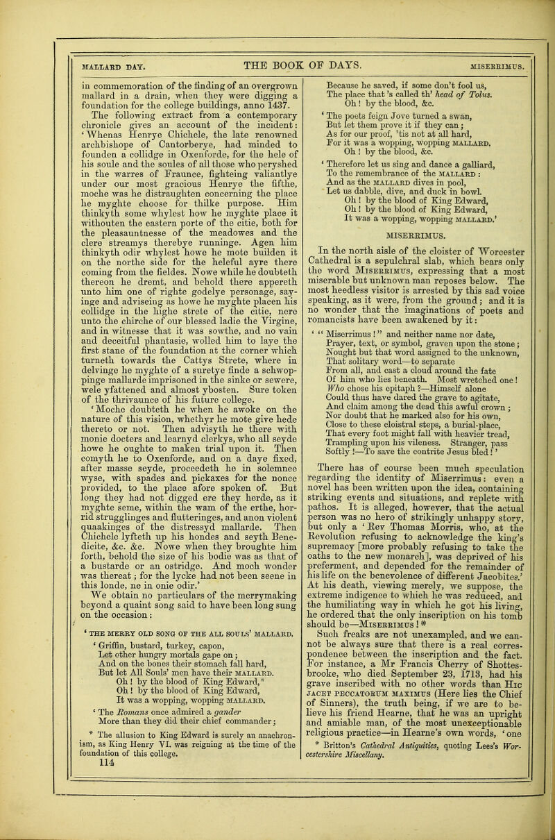 in commemoration of tlie finding of an overgrown mallard in a drain, when they were digging a foundation for the college buildings, anno 1437. The following extract from a contemporary- chronicle gives an account of the incident: ' Whenas Henrye Chichele, the late renowned archbishope of Cantorberye, had minded to founden a collidge in Oxenforde, for the hele of his soule and the soules of all those who peryshed in the warres of Fraunce, fighteing valiantlye under our most gracious Henrye the fifthe, moche was he distraughten concerning the place he myghte choose for thilke purpose. Him thinkyth some why lest how he myghte place it withouten the eastern porte of the citie, both for the pleasauntnesse of the meadowes and the clere streamys therebye runninge. Agen him thinkyth odir whylest howe he mote builden it on the northe side for the heleful ayre there coming from the fieldes. Nowe while he doubteth thereon he dremt, and behold there appereth unto him one of righte godelye personage, say- inge and adviseing as howe he myghte placen his collidge in the highe strete of the citie, nere unto the chirche of our blessed ladie the Virgine, and in witnesse that it was sowthe, and no vain and deceitful phantasie, wolled him to laye the first stane of the foundation at the corner which turneth towards the Cattys Strete, where in delvinge he myghte of a suretye finde a schwop- pinge mallarde imprisoned in the sinke or sewere, wele yfattened and almost ybosten. Sure token of the thrivaunce of his future college. 'Moche doubteth he when he awoke on the nature of this vision, whethyr he mote give hede thereto or not. Then advisyth he there with monie docters and learnyd clerkys, who all seyde howe he oughte to maken trial upon it. Then comyth he to Oxenforde, and on a daye fixed, after masse seyde, proceedeth he in solemnee wyse, with spades and pickaxes for the nonce provided, to the place afore spoken of. But long they had not digged ere they herde, as it myghte seme, within the wam of the erthe, hor- rid strugglinges and flutteringes, and anon violent quaakinges of the distressyd mallarde. Then Chichele lyfteth up his hondes and seyth Bene- dicite, &c. &c. Nowe when they broughte him forth, behold the size of his bodie was as that of a bustarde or an ostridge. And moch wonder was thereat; for the lycke had not been scene in this londe, ne in onie odir.' We obtain no particulars of the merrymaking beyond a quaint song said to have been long sung on the occasion: ' THE MERRY OLD SONG OF THE ALL SOULS' MALLARD. ' Grifl&n, bustard, turkey, capon. Let other hungry mortals gape on; And on the bones their stomach fall hard. But let All Souls' men have their mallard. Oh ! by the blood of King Edward,* Oh ! by the blood of King Edward, It was a wopping, wopping mallard. ' The Romans once admired a gander More than they did their chief conmiander; * The allusion to King Edward is surely an anachron- ism, as King Henry VI. was reigning at the time of the foundation of this college. 114 Because he saved, if some don't fool us, The place that's called th' head of Tolus. Oh ! by the blood, &c. ' The poets feign Jove turned a swan, But let them prove it if they can; As for our proof, 'tis not at all hard. For it was a wopping, wopping i^lillard. Oh ! by the blood, &c. * Therefore let us sing and dance a gaUiard, To the remembrance of the mallard : And as the mallard dives in pool. Let us dabble, dive, and duck in bowL Oh ! by the blood of King Edward, Oh ! by the blood of King Edward, It was a wopping, wopping mallard.' MISEREIMUS. In the north aisle of the cloister of Worcester Cathedral is a sepulchral slab, which bears only the word Misereimus, expressing that a most miserable but unknown man reposes below. The most heedless visitor is arrested by this sad voice speaking, as it were, from the ground; and it is no wonder that the imaginations of poets and romancists have been awakened by it: '  Miserrimus !  and neither name nor date, Prayer, text, or symbol, graven upon the stone; Nought but that word assigned to the unknown, That solitary word—to separate From all, and cast a cloud around the fate Of him who Hes beneath. Most wretched one! Who chose his epitaph ?—HimseH alone Could thus have dared the grave to agitate. And claim among the dead this awful crown ; Nor doubt that he marked also for his own. Close to these cloistral steps, a burial-place. That every foot might fall with heavier tread, Trampling upon his vileness. Stranger, pass Softly !—To save the contrite Jesus bled! ' There has of course been much speculation regarding the identity of Miserrimus: even a novel has been written upon the idea, containing striking events and situations, and replete with pathos. It is alleged, however, that the actual person was no hero of strikingly unhappy story, but only a ' Eev Thomas Morris, who, at the Eevolution refusing to acknowledge the king's supremacy [more probably refusing to take the oaths to the new monarch], was deprived of his preferment, and depended for the remainder of his life on the benevolence of difierent Jacobites.' At his death, viewing merely, we suppose, the extreme indigence to which he was reduced, and the humiliating way in which he got his living, he ordered that the only inscription on his tomb should be—Miseerimus ! * Such freaks are not unexampled, and we can- not be always sure that there is a real corres- pondence between the inscription and the fact. For instance, a Mr Francis Cherry of Shottes- brooke, who died September 23, 1713, had his grave inscribed with no other words than Hic JACET PECCATOEUM MAxiMus (Here lies the Chief of Sinners), the truth being, if we are to be- lieve his friend Hearne, that he was an upright and amiable man, of the most unexceptionable religious practice—in Hearne's own words, ' one * Britton's Cathedral Antiquities, quoting Lees's Wor- cestershire Miscellany.