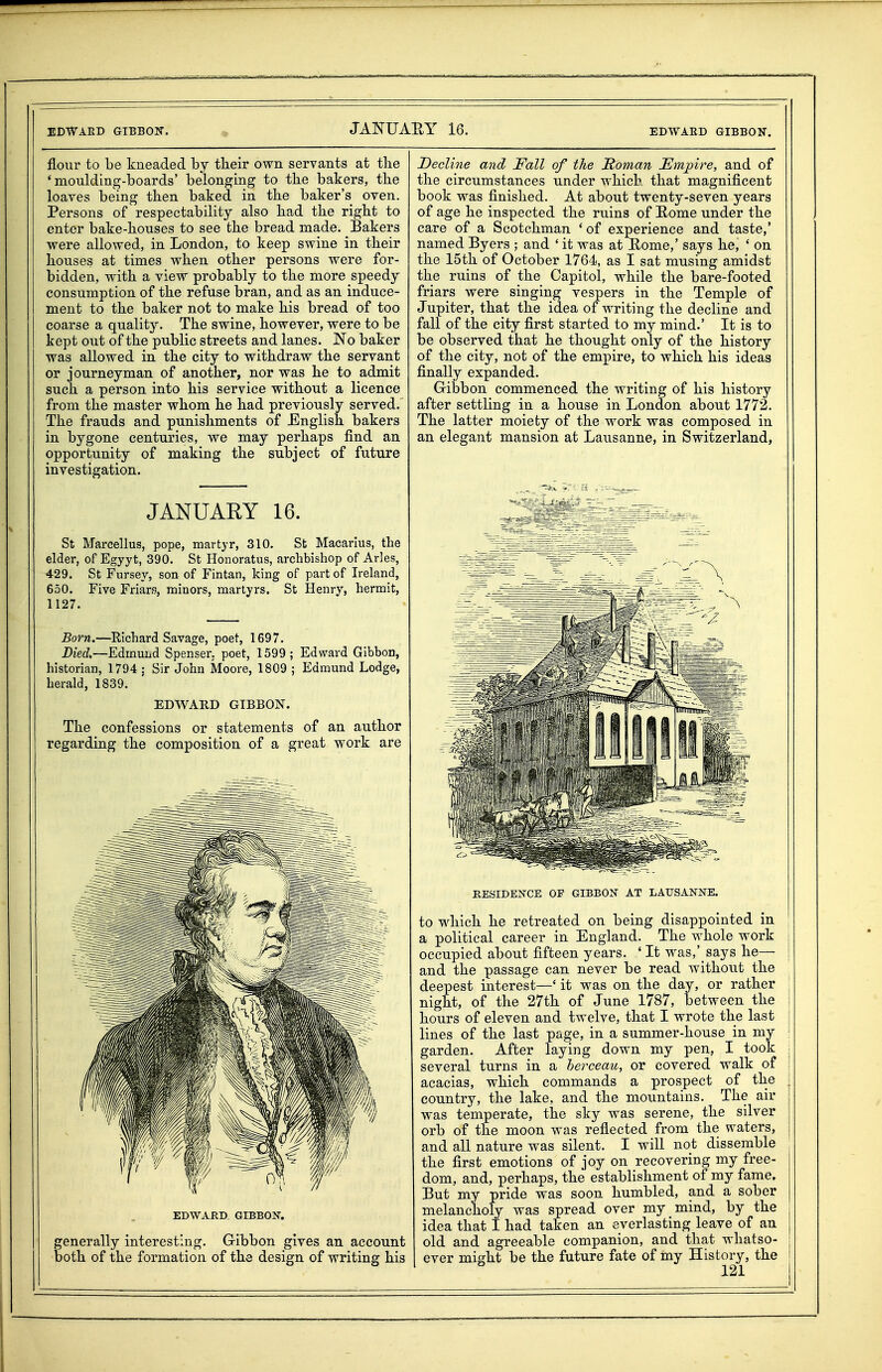 flour to be kneaded hj their own servants at the 'moulding-boards' belonging to the bakers, the loaves being then baked in the baker's oven. Persons of respectability also had the right to enter bake-houses to see the bread made. Bakers were allowed, in London, to keep swine in their houses at times when other persons were for- bidden, with a view probably to the more speedy consumption of the refuse bran, and as an induce- ment to the baker not to make his bread of too coarse a quality. The swine, however, were to be kept out of the public streets and lanes. No baker was allowed in the city to withdraw the servant or journeyman of another, nor was he to admit such a person into his service without a licence from the master whom he had previously served. The frauds and punishments of English bakers in bygone centuries, we may perhaps find an opportunity of making the subject of future investigation. JANUARY 16. St Marcellus, pope, martyr, 310. St Macarlus, the elder, of Egyyt, 390. St Honoratus, archbishop of Aries, 429. St Fursey, son of Fintan, king of part of Ireland, 650. Five Friars, minors, martyrs. St Henry, hermit, 1127. Born.—Richard Savage, poet, 1697. Died,—Edmuhd Spenser, poet, 1599; Edward Gibbon, historian, 1794 : Sir John Moore, 1809 ; Edmund Lodge, herald, 1839. EDWARD GIBBON. The confessions or statements of an author regarding the composition of a great work are EDWARD GIBBON. generally interesting, Gribbon gives an account both of the formation of the design of writing his Decline and Fall of the Soman Empire, and of the circumstances under whicb, that magnificent book was finished. At about twenty-seven years of age he inspected the ruins of Rome under the care of a Scotchman 'of experience and taste,' named Byers ; and ' it was at Eome,' says he, ' on the 15th of October 1764, as I sat musing amidst the ruins of the Capitol, while the bare-footed friars were singing vespers in the Temple of Jupiter, that the idea of writing the decline and fall of the city first started to my mind.' It is to be observed that he thought only of the history of the city, not of the empire, to which his ideas finally expanded. Gibbon commenced the writing of his history after settling in a house in London about 1772. The latter moiety of the work was composed in an elegant mansion at Lausanne, in Switzerland, RESIDENCE OF GIBBON AT LAUSANNE. to M^hich he retreated on being disappointed in a political career in England. The whole work | occupied about fifteen years. ' It was,' says he— ! and the passage can never be read without the deepest interest—' it was on the day, or rather \ night, of the 27th of June 1787, between the I hours of eleven and twelve, that I wrote the last \ lines of the last page, in a summer-house in my : garden. After laying down my pen, I took ; several turns in a herceau, or covered walk of ; acacias, which commands a prospect of the country, the lake, and the mountains. The air was temperate, the sky was serene, the silver orb of the moon was reflected from the waters, and all nature was silent. I will not dissemble ; the first emotions of joy on recovering my free- dom, and, perhaps, the establishment of my fame. But my pride was soon humbled, and a sober melancholy was spread over my mind, by the idea that I had taken an everlasting leave of an old and agreeable companion, and that whatso- ever miffht be the future fate of my History, the