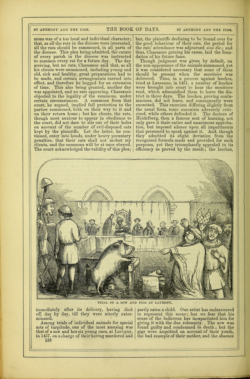 mens was of a too local and individual character; that, as all the rats in the diocese were interested, all the rats should be summoned, in all parts of the diocese. This plea being admitted, the curate of every parish in the diocese was instructed to summon every rat for a future day. The day arriving, but no rats, Chassanee said that, as all his clients were summoned, including young and old, sick and healthy, great preparations had to be made, and certain arrangements carried into effect, and therefore he begged for an extension of time. This also being granted, another day was appointed, and no rats appearing, Chassanee objected to the legality of the summons, under certain circumstances. A summons from that court, he argued, implied full protection to the parties summoned, both on their way to it and on their return home; but his clients, the rats, though most anxious to appear in obedience to the court, did not dare to stir out of their holes on account of the number of evil-disposed cats kept by the plaintiffs. Let the latter, he con- tinued, enter into bonds, under heavy pecuniary penalties, that their cats shall not molest my clients, and the summons will be at once obeyed. The court acknowledged the validity of this plea; but, the plaintiffs declining to be bound over for the good behaviour of their cats, the period for the rats' attendance was adjourned si)ie die; and thus, Chassanee gaining his cause, laid the foun- dation of his future fame. Though judgment was given by default, on the non-appearance of the animals summoned, yet it was considered necessary that some of them should be present when the ononitoire was delivered. Thus, in a process against leeches, tried at Lausanne, in 1451, a number of leeches were brought into court to hear the monitoire read, which admonished them to leave the dis- trict in three days. The leeches, proving contu- macious, did not leave, and consequently were exorcised. This exorcism differing slightly from the usual form, some canonists adversely criti- cised, while others defended it. The doctors of Heidelberg, then a famous seat of learning, not only gave it their entire and unanimous approba- tion, but imposed silence upon all impertinents that presumed to speak against it. And, though they admitted its slight deviation from the recognised formula made and provided for such purposes, yet they triumphantly appealed to its efficiency as proved by the result; the leeches, TRIAL OF A sow AND PIGS AT LAVEGNT. immediately after its delivery, having died off, day by day, till they were utterly exter- minated. Among trials of individual animals for special acts of turpitude, one of the most amusing was that of a sow and her six young ones, at Lavegny, in 1457, on a charge of their having murdered and 128 partly eaten a child. Our artist has endeavoured to represent this scene; but we fear that his sense of the ludicrous has incapacitated him for giving it with the due solemnity. The sow was found guilty and condemned to death ; but the pigs were acquitted on account of their youth, the bad example of their mother, and the absence