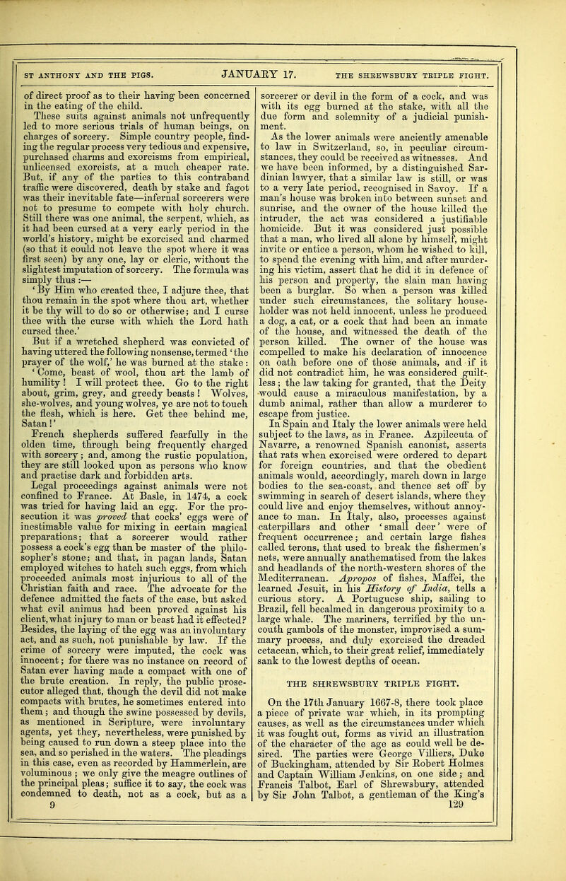 ST ANTHONY AND THE PIGS. JANUARY 17. THE SHEEWSBUEY TEIPLE FIGHT. of direct proof as to their having been concerned in the eating of the child. These suits against animals not unfreqnently led to more serious trials of human beings, on charges of sorcery. Simple country people, find- ing the regular process very tedious and expensive, purchased charms and exorcisms from empirical, unlicensed exorcists, at a much cheaper rate. But, if any of the parties to this contraband traific were discovered, death by stake and fagot was their inevitable fate—infernal sorcerers were not to presume to compete with holy church. Still there was one animal, the serpent, which, as it had been cursed at a very early period in the world's history, might be exorcised and charmed (so that it could not leave the spot where it was first seen) by any one, lay or cleric, without the slightest imputation of sorcery. The formula was simply thus :— ' By Him who created thee, I adjure thee, that thou remain in the spot where thou art, whether it be thy will to do so or otherwise; and I curse thee with the curse with which the Lord hath cursed thee.* But if a wretched shepherd was convicted of having uttered the following nonsense, termed ' the prayer of the wolf,' he was burned at the stake : ' Come, beast of wool, thou art the lamb of humihty ! I will protect thee. Go to the right about, grim, grey, and greedy beasts ! Wolves, she-wolves, and young wolves, ye are not to touch the flesh, which is here. Get thee behind me, Satan!' Trench shepherds suff*ered fearfully in the olden time, through being frequently charged with sorcery; and, among the rustic population, they are still looked upon as persons who know and practise dark and forbidden arts. Legal proceedings against animals were not confined to France. At Basle, in 1474, a cock was tried for having laid an egg. For the pro- secution it was proved that cocks' eggs were of inestimable value for mixing in certain magical preparations; that a sorcerer would rather possess a cock's egg than be master of the philo- sopher's stone; and that, in pagan lands, Satan employed witches to hatch such eggs, from which proceeded animals most injurious to all of the Christian faith and race. The advocate for the defence admitted the facts of the case, but asked what evil animus had been proved against his client, what injury to man or beast had it efiected? Besides, the laying of the egg was an involuntary act, and as such, not punishable by law. If the crime of sorcery were imputed, the cock was innocent; for there was no instance on record of Satan ever having made a compact with one of the brute creation. In reply, the public prose- cutor alleged that, though the devil did not make compacts with brutes, he sometimes entered into them ; and though the swine possessed by devils, as mentioned in Scripture, were involuntary agents, yet they, nevertheless, were punished by being caused to run down a steep place into the sea, and so perished in the waters. The pleadings in this case, even as recorded by Hammerlein, are voluminous ; we only give the meagre outlines of the principal pleas; sulfice it to say, the cock Avas condemned to death, not as a cock, but as a 9 sorcerer or devil in the form of a cock, and was with its egg burned at the stake, with all the due form and solemnity of a judicial punish- ment. As the lower animals were anciently amenable to law in Switzerland, so, in peculiar circum- stances, they could be received as witnesses. And we have been informed, by a distinguished Sar- dinian lawyer, that a similar law is still, or was to a very late period, recognised in Savoy. If a man's house was broken into between sunset and sunrise, and the owner of the house killed the intruder, the act was considered a justifiable homicide. But it was considered just possible that a man, who lived all alone by himself, might invite or entice a person, whom he wished to kill, to spend the evening with him, and after murder- ing his victim, assert that he did it in defence of his person and property, the slain man having been a burglar. So when a person was killed under such circumstances, the solitary house- holder was not held innocent, unless he produced a dog, a cat, or a cock that had been an inmate of the house, and witnessed the death of the person killed. The owner of the house was compelled to make his declaration of innocence on oath before one of those animals, and if it did not contradict him, he was considered guilt- less ; the law taking for granted, that the Deity would cause a miraculous manifestation, by a dumb animal, rather than allow a murderer to escape from justice. In Spain and Italy the lower animals were held subject to the laws, as in France. Azpilceuta of Navarre, a renowned Spanish canonist, asserts that rats when exorcised were ordered to depart for foreign countries, and that the obedient animals would, accordingly, march down in large bodies to the sea-coast, and thence set off by swimming in search of desert islands, where they could live and enjoy themselves, without annoy- ance to man. In Italy, also, processes against caterpillars and other ' small deer' were of frequent occurrence; and certain large fishes called terons, that used to break the fishermen's nets, were annually anathematised from the lakes and headlands of the north-western shores of the Mediterranean. A;pro;pos of fishes, Mafiei, the learned Jesuit, in his JSistory of India, tells a curious story. A Portuguese ship, sailing to Brazil, fell becalmed in dangerous proximity to a large whale. The mariners, terrified by the un- couth gambols of the monster, improvised a sum- mary process, and duly exorcised the dreaded cetacean, which, to their great relief, immediately sank to the lowest depths of ocean. THE SHREWSBURY TRIPLE FIGHT. On the 17th January 1667-8, there took place a piece of private war which, in its prompting causes, as well as the circumstances under which it was fought out, forms as vivid an illustration of the character of the age as could well be de- sired. The parties were George Villiers, Duke of Buckingham, attended by Sir Eobert Holmes and Captain William Jenkins, on one side ; and Francis Talbot, Earl of Shrewsbury, attended by Sir John Talbot, a gentleman of the Xing's