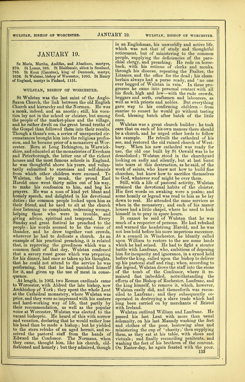 WULSTAN, BISHOP OF WOECESTEE. WULSTAN, BISHOP OF WOECESTEE. JANUARY 19. Ss Maris, Martha, Audifax, and Abachum, martyrs, 270. St Lomer, 593. St Blaithmaic, abbot in Scotland, 793. St Knut (Canutus), king of Denmark, martyr, 1036. St Wulstan, bishop of Worcester, 1095. St Henry of England, martyr in Finland, 1151. WULSTAN, BISHOP OF WORCESTER. St Wulstan was the last saint of the Anglo- Saxon CKnrcli, the link between the old English Church and hierarchy and the Norman. He was a monk, indeed, and an ascetic; still, his voca- tion lay not in the school or cloister, but among the people of the market-place and the village, and he rather dwelt on the great broad truths of the Grospel than followed them into their results. Though a thane's son, a series of unexpected cir- cumstances brought him into the religious profes- sion, and he became prior of a monastery at Wor- cester. Born at Long Itchington, in Warwick- shire, and educated at the monasteries of Evesham and Peterborough, the latter one of the richest houses and the most famous schools in England, he was thoughtful above his years, and volun- tarily submitted to exercises and self-denials from which other children were excused. To Wulstan, the holy monk, the proud Earl Harold once went thirty miles out of his way, to make his confession to him, and beg his prayers. He was a man of kind yet blunt and homely speech, and delighted in his devotional duties ; the common people looked upon him as their friend, and he used to sit at the church door listening to complaints, redressing wrongs, helping those who were in trouble, and iving advice, spiritual and temporal. Every unday and great festival he preached to the people : his words seemed to be the voice of thunder, and he drew together vast crowds, wherever he had to dedicate a church. As an example of his practical preaching, it is related that, in reproving the greediness which was a common fault of that day, Wulstan confessed that a savory roast goose which was preparing for his dinner, had once so taken up his thoughts, that he could not attend to the service he was performing, but that he had punished himself for it, and given up the use of meat in conse- quence. At length, in 1062, two E-oman cardinals came to Worcester, with Aldred the late bishop, now Archbishop of York; they spent the whole Lent at the Cathedral monastery, where Wulstan was prior, and they were so impressed with his austere and hard-working way of life, that partly by their recommendation, as well as the popular voice at Worcester, Wulstan was elected to the vacant bishopric. He heard of this with sorrow and vexation, declaring that he would rather lose his head than be made a bishop ; but he yielded to the stern rebuke of an aged hermit, and re- ceived the pastoral staff from the hands of Edward the Confessor. The Normans, when they came, thought him, like his church, old- fashioned and homely j but they admired, though in an Englishman, his unworldly and active life, which was not that of study and thoughtful retirement, but of ministering to the common people, supplying the deficiencies of the paro- chial clergy, and preaching. He rode on horse- back, with his retinue of clerks and monks, through his diocese, repeating the Psalter, the Litanies, and the office for the dead; his cham- berlain always had a purse ready, and ' no one ever begged of Wulstan in vain.' In these pro- gresses he came into personal contact with all his flock, high and low—with the rude crowds, beggars and serfs, craftsmen and labourers, as well as with priests and nobles. But everything gave way to his confirming children:— from sunrise to sunset he would go without tasting food, blessing batch after batch of the little ones. Wulstan was a great church builder : he took care that on each of his own manors there should be a church, and he urged other lords to follow his example. He rebuilt the cathedral of his see, and restored the old ruined church of West- bury. When his new cathedral was ready for use, the old one built by St Oswald was to be demolished; Wulstan stood in the churchyard looking on sadly and silently, but at last burst into tears at this destruction, as he said, of the work of saints, who knew not how to build fine churches, but knew how to sacrifice themselves to God, whatever roof might be over them. Still, with a life of pastoral activity, Wulstan retained the devotional habits of the cloister. His first words on awaking were a psalm; and some homily or legend was read to him as he lay down to rest. He attended the same services as when in the monastery; and each of his manor houses had a little chapel, where he used to lock himself in to pray in spare hours. It cannot be said of Wulstan that he was much of a respecter of persons. He had rebuked and warned the headstrong Harold, and he was not less bold before his more imperious successor. At a council in Winchester, he bluntly called upon William to restore to the see some lands which he had seized. He had to fight a stouter battle with Lanfranc, who, ambitious of deposing him for incapacity and ignorance, in a synod held before the king, called upon the bishop to deliver up his pastoral staff and ring; when, according to the legend, Wulstan drove the staff into the stone of the tomb of the Confessor, where it re- mained fast imbedded, notwithstanding the efforts of the Bishop of Eochester, Lanfranc, and the king himself, to remove it, which, however, Wulstan easily did, and thenceforth was recon- ciled to Lanfranc; and they subsequently co- operated in destroying a slave trade which had long been carried on by merchants of Bristol with Ireland. Wulstan outlived William and Lanfranc. He passed his last Lent with more than usual solemnity, on his last Maundy washing the feet and clothes of the poor, bestowing alms and ministering the cup of ' charity;' then supplying them, as they sat at his table, with shoes and victuals; and finally reconciling penitents, and washing the feet of his brethren of the convent. On Easter-day, he again feasted with the poor.